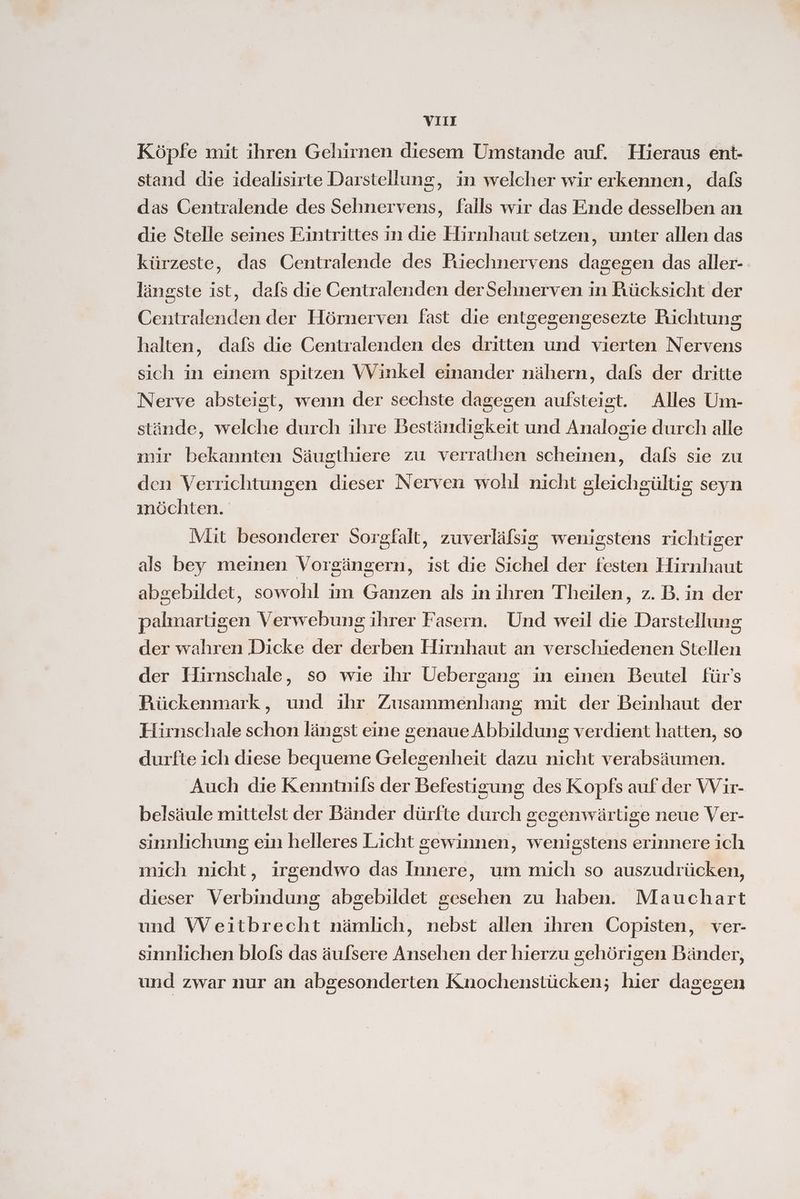 Köpfe mit ihren Gehirnen diesem Umstande auf. Hieraus ent- stand die idealisirte Darstellung, in welcher wir erkennen, dafs das Oentralende des Sehnervens, falls wir das Ende desselben an die Stelle seines Eintrittes in die Hirnhaut setzen, unter allen das kürzeste, das Centralende des Piechnervens dagegen das aller- längste ist, dafs die Centralenden derSehnerven in Rücksicht der Centralenden der Hörnerven fast die entgegengesezte Richtung halten, dafs die Centralenden des dritten und vierten Nervens sich in einem spitzen VVinkel einander nähern, dafs der dritte Nerve absteigt, wenn der sechste dagegen aufsteist. Alles Um- stände, welche durch ihre Beständigkeit und Analogie durch alle mir bekannten Säugthiere zu verrathen scheinen, dals sie zu den Verrichtungen dieser Nerven wohl nicht gleichgültig seyn inöchten. Mit besonderer Sorgfalt, zuverläfsig wenigstens richtiger als bey meinen Vorgängern, ist die Sichel der festen Hirnhaut abgebildet, sowohl im Ganzen als in ihren Theilen, z. B. in der palmartigen Verwebung ihrer Fasern. Und weil die Darstellung der wahren Dicke der derben Hirnhaut an verschiedenen Stellen der Hirnschale, so wie ihr Uebergang in einen Beutel für's Rückenmark, und ihr Zusammenhang mit der Beinhaut der Hirnschale schon längst eine genaue Abbildung verdient hatten, so durfte ich diese bequeme Gelegenheit dazu nicht verabsäumen. Auch die Kenntnils der Befestigung des Kopfs auf der Wir- belsäule mittelst der Bänder dürfte durch gegenwärtige neue Ver- sinnlichung ein helleres Licht gewinnen, wenigstens erinnere ich mich nicht ‚ irgendwo das Innere, um mich so auszudrücken, dieser Verbindung abgebildet gesehen zu haben. Mauchart und Weitbrecht nämlich, nebst allen ihren Copisten, ver- sinnlichen blols das äufsere Ansehen der hierzu gehörigen Bänder, und zwar nur an abgesonderten Knochenstücken; hier dagegen