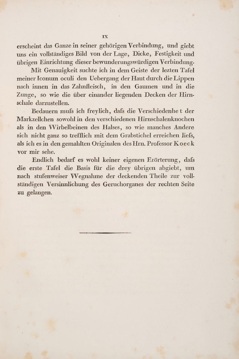 erscheint das Ganze in seiner gehörigen Verbindung, und giebt uns ein vollständiges Bild von der Lage, Dicke, Festigkeit und übrigen Einrichtung dieser bewunderungswürdigen Verbindung. Mit Genauigkeit suchte ich in dem Geiste der lezten Tafel meiner Iconum oculi den Uebergang der Haut durch die Lippen nach innen in das Zahnfleisch, in den Gaumen und in die Zunge, so wie die über einander liegenden Decken der Hirn- schale darzustellen. | Bedauern muls ich freylich, dals die Verschiedenhe t der Markzellchen sowohl ın den verschiedenen Hirnschalenknochen als in den Wirbelbeinen des Halses, so wıe manches Andere sich nicht ganz so trefflich mit dem Grabstichel erreichen Jliels, als ich es in den gemahlten Originalen des Hrn. Professor Koeck vor mir sehe. Endlich bedarf es wohl keiner eigenen Erörterung, dafs die erste Tafel die Basis für die drey übrigen abgiebt, um nach stufenweiser VVegnahme der deckenden Theile zur voll- ständigen Versinnlichung des Geruchorganes der rechten Seite zu gelangen.