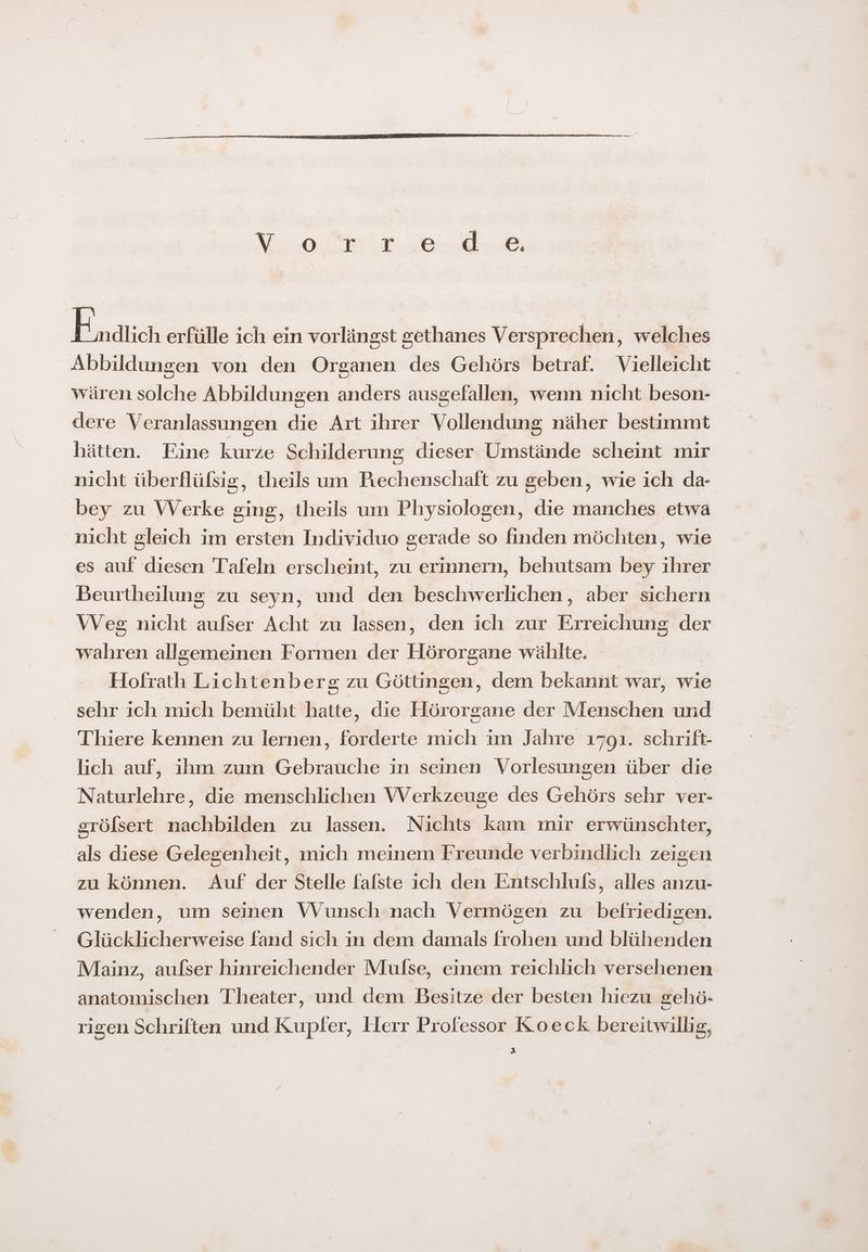 Enatich erfülle ich ein vorlängst gethanes Versprechen, welches Abbildungen von den Organen des Gehörs betraf. Vielleicht wären solche Abbildungen anders ausgefallen, wenn nicht beson- dere Veranlassungen die Art ihrer Vollendung näher bestimmt hätten. Eine kurze Schilderung dieser Umstände scheint mir nicht überflüfsis, theils um Prechenschaft zu geben, wie ich da- bey zu Werke ging, theils um Physiologen, die manches etwa nicht gleich im ersten Individuo gerade so finden möchten, wie es auf diesen Tafeln erscheint, zu erinnern, behutsam bey ihrer Beurtheilung zu seyn, und den beschwerlichen, aber sichern Weg nicht aufser Acht zu lassen, den ich zur Erreichung der wahren allgemeinen Formen der Hörorgane wählte. Hofrath Lichtenberg zu Göttingen, dem bekannt war, wie sehr ich mich bemüht hatte, die Hörorgane der Menschen und Thiere kennen zu lernen, forderte mich im Jahre 1791. schrift- lich auf, ihm zum Gebrauche in seinen Vorlesungen über die Naturlehre, die menschlichen Werkzeuge des Gehörs sehr ver- srölsert nachbilden zu lassen. Nichts kam mir erwünschter, als diese Gelegenheit, mich meinem Freunde verbindlich zeigen zu können. Auf der Stelle fafste ich den Entschlufs, alles anzu- wenden, um seinen Wunsch nach Vermögen zu befriedigen. Glücklicherweise fand sich in dem damals frohen und blühenden Mainz, aufser hinreichender Mulse, einem reichlich versehenen anatomischen Theater, und dem Besitze der besten hiezu gehö- rigen Schriften und Kupfer, Herr Professor Koeck bereitwillig, R)