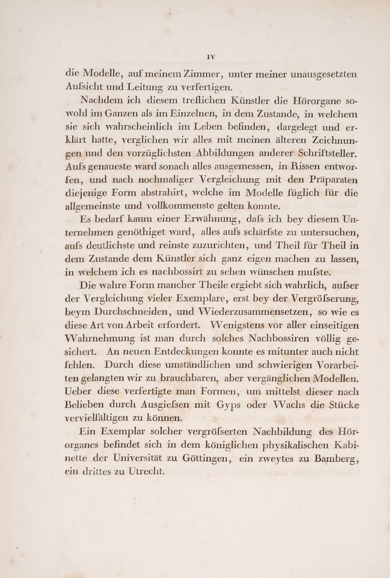 die Modelle, auf meinem Zimmer, unter meiner unausgesetzten Aufsicht und Leitung zu verfertigen. Nachdem ich diesem treflichen Künstler die Hörorgane so- wohl im Ganzen als im Einzelnen, in dem Zustande, in welchem sie sich wahrscheinlich im Leben befinden, dargelegt und er- klärt hatte, verglichen wir alles mit meinen älteren Zeichnun- sen und den vorzüglichsten Abbildungen anderer Schriftsteller. Aufs genaueste ward sonach alles ausgemessen, in Füssen entwor- fen, und nach nochmaliger Vergleichung mit den Präparaten diejenige Form abstrahirt, welche im Modelle füglich für die allgemeinste und vollkommenste gelten konnte. Es bedarf kaum einer Erwähnung, dafs ich bey diesem Un- ternehmen genöthiget ward, alles aufs schärfste zu untersuchen, aufs deutlichste und reinste zuzurichten, und Theil für Theil in dem Zustande dem Künstler sich ganz eigen machen zu lassen, in welchem ich es nachbossirt zu sehen wünschen mulßste. Die wahre Form mancher Theile ergiebt sich wahrlich, aufser der Vergleichung vieler Exemplare, erst bey der Vergröfserung, beym Durchschneiden, und Wiederzusammensetzen, so wie es diese Art von Arbeit erfordert. VVenigstens vor aller einseitigen Wahrnehmung ist man durch solches Nachbossiren völlig ge- sichert. An neuen Entdeckungen konnte es mitunter auch nicht fehlen. Durch diese umständlichen und schwierigen Vorarbei- ten gelangten wir zu brauchbaren, aber vergänglichen Modellen. Ueber diese verfertigte man Formen, um mittelst dieser nach Belieben durch Ausgiefsen mit Gyps oder Wachs die Stücke vervielfältisen zu können. Ein Exemplar solcher vergröfserten Nachbildung des Hör- organes befindet sich in dem königlichen physikalischen Kabi- nette der Universität zu Göttingen, ein zweytes zu Bamberg, ein drittes zu Utrecht.