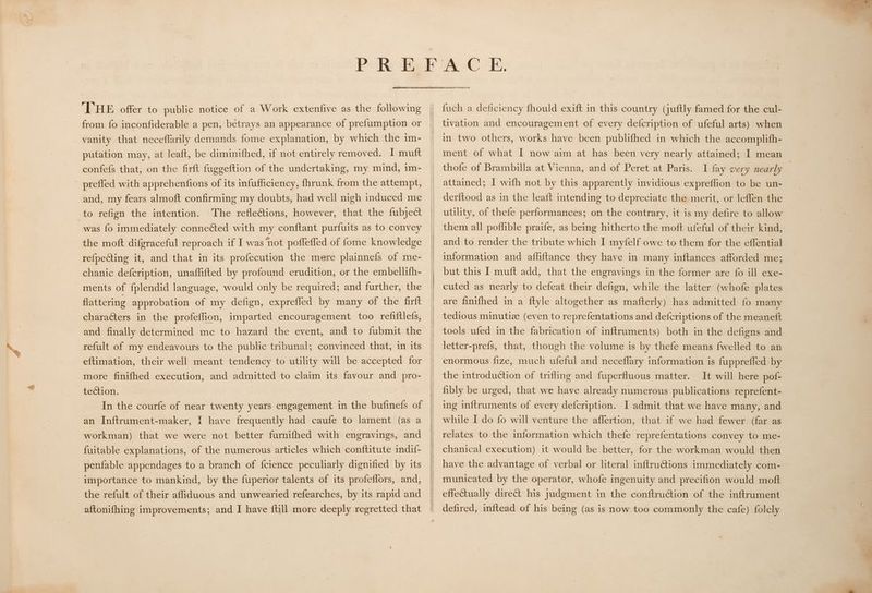 THE offer to public notice of a Work extenfive as the following from fo inconfiderable a pen, betrays an appearance of prefumption or vanity that neceflarily demands fome explanation, by which the im- putation may, at leaft, be diminifhed, if not entirely removed. I mutt confefs that, on the firft fuggeftion of the undertaking, my mind, im- ' preffed with apprehenfions of its infufficiency, {hrunk from the attempt, and, my fears almoft confirming my doubts, had well nigh induced me to refign the intention. The reflections, however, that the fubject was fo immediately connected with my conftant purfuits as to convey the moft difgraceful reproach if I was ‘not poffeffed of fome knowledge refpecting it, and that in its profecution the mere plainnefs of me- chanic defcription, unaflifted by profound erudition, or the embellifh- ments of fplendid language, would only be required; and further, the flattering approbation of my defign, exprefled by many of the firft characters in the profeffion, imparted encouragement too refiftlefs, and finally determined me to hazard the event, and to fubmit the refult of my endeavours to the public tribunal; convinced that, in its eftimation, their well meant tendency to utility will be accepted for more finifhed execution, and admitted to claim its favour and pro- tection. In the courfe of near twenty years engagement in the bufinefs of workman) that we were not better furnifhed with engravings, and fuitable explanations, of the numerous articles which conftitute indif- penfable appendages to a branch of fcience peculiarly dignified by its importance to mankind, by the fuperior talents of its profeflors, and, the refult of their affiduous and unwearied refearches, by its rapid and aftonifhing improvements; and I have {till more deeply regretted that —— fuch a deficiency fhould exift in this country (juftly famed for the cul- tivation and encouragement of every defcription of ufeful arts) when in two others, works have been publifhed in which the accomplith- ment of what I now aim at has been very nearly attained; I mean thofe of Brambilla at Vienna, and of Peret at Paris. I fay very nearly | attained; I wifh not by this apparently invidious expreffion to be un- derftood as in the leaft intending to depreciate the merit, or leffen the utility, of thefe performances; on the contrary, it is my defire to allow them all pofflible praife, as being hitherto the moft ufeful of their kind, and to render the tribute which I myfelf owe to them for the eflential information and afliftance they have in many inftances afforded me; but this I muft add, that the engravings in the former are fo ill exe- cuted as nearly to defeat their defign, while the latter (whofe plates are finifhed in a ftyle altogether as mafterly) has admitted fo many tedious minutiz (even to reprefentations and defcriptions of the meaneft tools ufed in the fabrication of inftruments) both in the defigns and letter-prefs, that, though the volume is by thefe means {welled to an enormous fize, much ufeful and neceflary information is fuppreffed by It will here pof- fibly be urged, that we have already numerous publications reprefent- ing inftruments of every defcription. I admit that we have many, and relates to the information which thefe reprefentations convey to me- chanical execution) it would be better, for the workman would then have the advantage of verbal or literal inftrutions immediately com- municated by the operator, whofe ingenuity and precifion would moft effectually direct his judgment in the conftruction of the inftrument defired, inftead of his being (as is now too commonly the cafe) folely the introduction of trifling and fuperfluous matter.