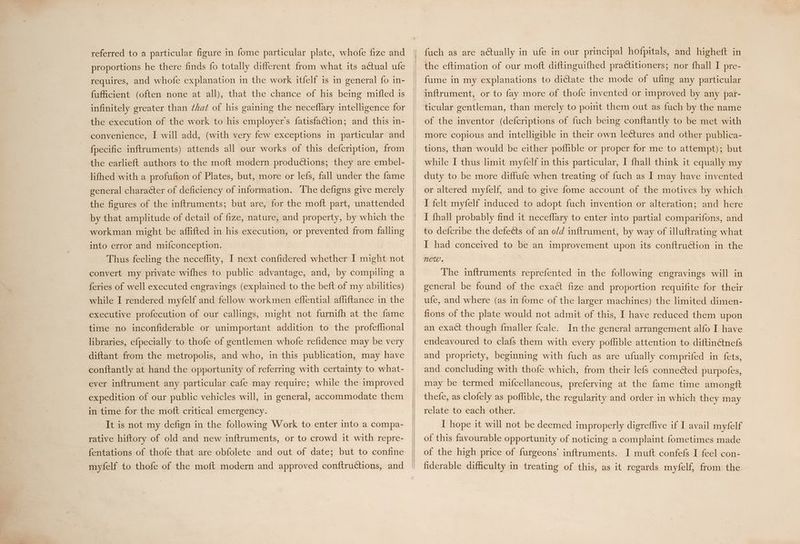 proportions he there finds fo totally different from what its actual ufe requires, and whofe explanation in the work itfelf 1s in general fo in- fufficient (often none at all), that the chance of his being mifled is infinitely greater than ¢hat of his gaining the neceflary intelligence for the execution of the work to his employer's fatisfaction; and this in- convenience, I will add, (with very few exceptions in particular and fpecific inftruments) attends all our works of this defcription, from the earlieft authors to the moft modern produdtions; they are embel- lifhed with a profufion of Plates, but, more or lefs, fall under the fame general character of deficiency of information. The defigns give merely the figures of the inftruments; but are, for the moft part, unattended by that amplitude of detail of fize, nature, and property, by which the workman might be affifted in his execution, or prevented from falling into error and mifconception. Thus feeling the neceflity, I next confidered whether I might not convert my private wifhes to public advantage, and, by compiling a feries of well executed engravings (explained to the beft of my abilities) while I rendered myfelf and fellow workmen effential affliftance in the executive profecution of our callings, might not furnifh at the fame time no inconfiderable or unimportant addition to the profeflional libraries, efpecially to thofe of gentlemen whofe refidence may be very diftant from the metropolis, and who, in this publication, may have conftantly at hand the opportunity of referring with certainty to what- ever inftrument any particular cafe may require; while the improved expedition of our public vehicles will, in general, accommodate them in time for the moft critical emergency. _ It is not my defign in the following Work to enter into a compa- rative hiftory of old and new inftruments, or to crowd it with repre- fentations of thofe that are obfolete and out of date; but to confine fuch as are actually in ufe in our principal hofpitals, and higheft in the eftimation of our moft diftinguifhed practitioners; nor fhall I pre- fume in my explanations to dictate the mode of ufing any particular inftrument, or to fay more of thofe invented or improved by any pat- ticular gentleman, than merely to point them out as fuch by the name of the inventor (defcriptions of fuch being conftantly to be met with more copious and intelligible in their own lectures and other publica- tions, than would be either poflible or proper for me to attempt); but while I thus limit myfelf in this particular, I fhall think it equally my duty to be more diffufe when treating of fuch as I may have invented or altered myfelf, and to give fome account of the motives by which I felt myfelf induced to adopt fuch invention or alteration; and here I fhall probably find it neceflary to enter into partial comparifons, and to defcribe the defects of an o/d inftrument, by way of illuftrating what I had conceived to be an improvement upon its conftruction in the NeW. The inftruments reprefented in the following engravings will in general be found of the exact fize and proportion requifite for their ufe, and where (as in fome of the larger machines) the limited dimen- fions of the plate would not admit of this, I have reduced them upon an exact though fmaller fcale. In the general arrangement alfo I have endeavoured to clafs them with every poflible attention to diftin@nefs and propriety, beginning with fuch as are ufually comprifed in fets, and concluding with thofe which, from their lefs conneéted purpofes, may be termed mifcellaneous, preferving at the fame time amonett thefe, as clofely as poflible, the regularity and order in which they may relate to each other. I hope it will not be deemed improperly digreflive if I avail myfelf of this favourable opportunity of noticing a complaint fometimes made of the high price of furgeons’ inftruments. I muft confefs I feel con- fiderable difficulty in treating of this, as it regards myfelf, from the