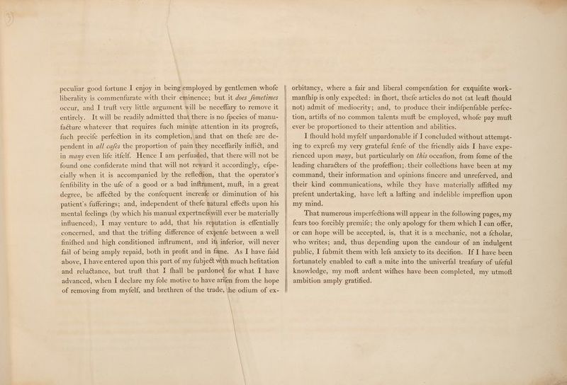 liberality is commenfurate with their eminence; but it does /ometimes occur, and I truft very little argument will be neceflary to remove it entirely. It will be readily admitted that there is no fpecies of manu- facture whatever that requires fuch minute attention in its progrefs, fuch precife perfection in its completion, and that on thefe are de- pendent in all cafés the proportion of pain they neceflarily inflict, and in many even life itfelf Hence I am perfuaded, that there will not be found one confiderate mind that will not reward it accordingly, efpe- cially when it is accompanied by the reflection, that the operator's fenfibility in the ufe of a good or a bad inftrument, muft, in a great degree, be affeéted by the confequent increafe or diminution of his patient’s fufferings; and, independent of thefe natural effects upon his mental feelings (by which his manual expertnefs will ever be materially influenced), I may venture to add, that his reputation is effentially concerned, and that the trifling difference of expenfe between a well finifhed and high conditioned inftrument, and its inferior, will never fail of being amply repaid, both in profit and in fame. As I have faid above, I have entered upon this part of my fubject with much hefitation and reluctance, but truft that I fhall be pardoned for what I have advanced, when I declare my fole motive to have arilen from the hope of removing from myfelf, and brethren of the trade, he odium of ex- manfhip 1s only expected: in fhort, thefe articles do not (at leaft fhould not) admit of mediocrity; and, to produce their indifpenfable perfec- tion, artifts of no common talents muft be employed, whofe pay mutt ever be proportioned to their attention and abilities. I fhould hold myfelf unpardonable if I concluded without attempt- ing to exprefs my very grateful fenfe of the friendly aids I have expe- rienced upon many, but particularly on ¢hzs occafion, from fome of the leading characters of the profeffion;. their collections have been at my command, their information and opinions fincere and unreferved, and their kind communications, while they have materially affifted my prefent undertaking, have left a lafting and indelible impreffion upon my mind. That numerous imperfections will appear in the following pages, my fears too forcibly premife; the only apology for them which I can offer, or can hope will be accepted, is, that it is a mechanic, not a {cholar, who writes; and, thus depending upon the candour of an indulgent public, I fubmit them with lefs anxiety to its decifion. If I have been fortunately enabled to caft a mite into the univerfal treafury of ufeful knowledge, my moft ardent wifhes have been completed, my utmoft ambition amply gratified.