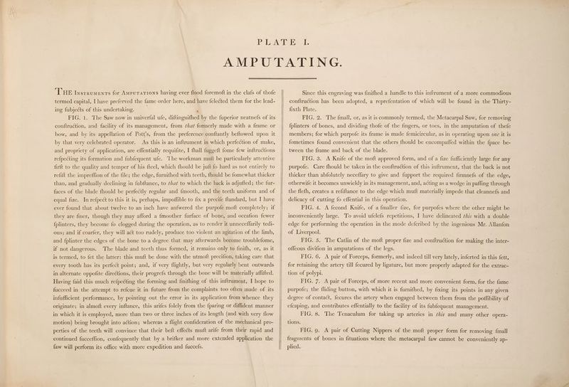 termed capital, I have preferved the fame order here, and have felected them for the lead- ing fubjects of this undertaking. | ‘ FIG. 1. The Saw now in univerfal ufe, diftinguifhed by the fuperior neatnefs of its conftruction, and facility of its management, from ¢hat formerly made with a frame or bow, and by its appellation of Pott’s, from the preference conftantly beftowed upon it by that very celebrated operator. As this is an inftrument in which perfection of make, and propriety of application, are effentially requifite, I {hall fuggeft fome few inftructions refpecting its formation and fubfequent ufe. The workman mutt be particularly attentive firft to the quality and temper of his fteel, which fhould be juft fo hard as not entirely to refift the impreffion of the file; the edge, furnifhed with teeth, {hould be fomewhat thicker than, and gradually declining in fubftance, to that to which the back is adjufted; the fur- faces of the blade fhould be perfeétly regular and fmooth, and the teeth uniform and of equal fize. In refpect to this it is, perhaps, impoflible to fix a precife ftandard, but I have ever found that about twelve to an inch have anfwered the purpofe moft completely; if they are finer, though they may afford a {moother furface of bone, and occafion fewer {plinters, they become fo clogged during the operation, as to render it unneceflarily tedi- ous; and if coarfer, they will aét too rudely, produce too violent an agitation of the limb, and {plinter the edges of the bone to a degree that may afterwards become troublefome, if not dangerous. The blade and teeth thus formed, it remains only to finifh, or, as it is termed, to fet the latter: this muft be done with the utmoft precifion, taking care that every tooth has its perfect point; and, if very flightly, but very regularly bent outwards in alternate oppofite directions, their progrefs through the bone will be materially affifted. Having faid this much refpecting the forming and finifhing of this inftrument, I hope to fucceed in the attempt to refcue it in future from the complaints too often made of its infufficient performance, by pointing out the error in its application from whence they originate; in almoft every inftance, this arifes folely from the {paring or diffident manner in which it is employed, more than two or three inches of its length (and with very flow motion) being brought into aétion; whereas a flight confideration of the mechanical pro- perties of the teeth will convince that their beft effects muft arife from their rapid and continued fucceffion, confequently that by a brifker and more extended application the faw will perform its office with more expedition and fuccefs. conftruction has been adopted, a reprefentation of which will be found in the Thirty- fixth Plate. FIG. 2. The {mall, or, as it is commonly termed, the Metacarpal Saw, for removing {fplinters of bones, and dividing thofe of the fingers, or toes, in the amputation of thefe members; for which purpofe its frame is made femicircular, as in operating upon ove it is fometimes found convenient that the others fhould be encompafled within the fpace be- tween the frame and back of the blade. FIG. 3. A Knife of the moft approved form, and of a fize fufficiently large for any purpofe. Care fhould be taken in the conftruction of this inftrument, that the back is not thicker than abfolutely neceflary to give and fupport the required firmnefs of the edge, otherwife it becomes unwieldy in its management, and, acting as a wedge in pafling through the flefh, creates a refiftance to the edge which muft materially impede that cleannefs and delicacy of cutting fo effential in this operation. FIG. 4. A fecond Knife, of a fmaller fize, for purpofes where the other might be inconveniently large. To avoid ufelefs repetitions, I have delineated this with a double edge for performing the operation in the mode defcribed by the ingenious Mr. Allanfon of Liverpool. FIG. 5. The Catlin of the moft proper fize and conftruction for making the inter- offeous divifion in amputations of the legs. FIG. 6. A pair of Forceps, formerly, and indeed till very lately, inferted in this fett, for retaining the artery till fecured by ligature, but more properly adapted for the extrac- tion of polypi. FIG. 7. A pair of Forceps, of more recent and more convenient form, for the fame purpofe; the fliding button, with which it is furnifhed, by fixing its points in any given degree of contact, fecures the artery when engaged between them from the poffibility of efcaping, and contributes effentially to the facility of its fubfequent management. FIG. 8. The Tenaculum for taking up arteries in this and many other opera- tions. FIG. 9. A pair of Cutting Nippers of the moft proper form for removing {mall fragments of bones in fituations where the metacarpal faw cannot be conveniently ap- plied.