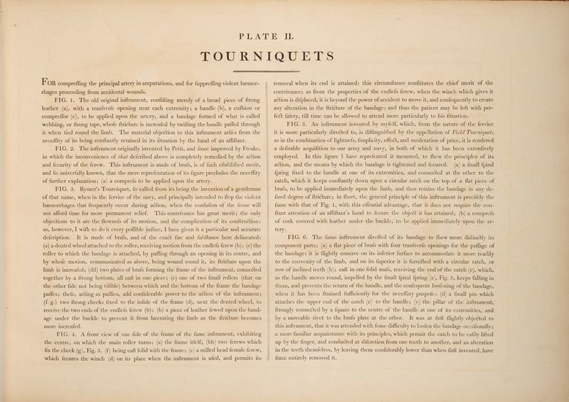 For comprefling the principal artery in amputations, and for fuppreffing violent hamor- rhages proceeding from accidental wounds. FIG. 1. The old original inftrument, confifting merely of a broad piece of ftrong leather (a), with a tranfverfe opening near each extremity; a handle (b), a cufhion or compreflor (c), to be applied upon the artery, and a bandage formed of what is called webbing, or ftrong tape, whofe ftricture is increafed by twifting the handle paffed through it when tied round the limb. ‘The material objection to this inftrument arifes from the neceffity of its being conftantly retained in its fituation by the hand of an affiftant. FIG. 2. The inftrument originally invented by Petit, and fince improved by Freake, in which the inconvenience of ¢hat defcribed above is completely remedied by the action and fecurity of the ferew. This inftrument is made of brafs, is of fuch eftablifhed merit, and fo univerfally known, that the mere reprefentation of its figure precludes the neceffity of further explanation; (a) a comprefs to be applied upon the artery. FIG. 3. Rymer’s Tourniquet, fo called from its being the invention of a gentleman of that name, when in the fervice of the navy, and principally intended to {top the violent haemorrhages that frequently occur during action, when the confufion of the fcene will not afford time for more permanent relief. This contrivance has great merit; the only objections to it are the flownefs of its motion, and the complication of its conftruction: as, however, I with to do it every poffible juftice, I have given it a particular and accurate defcription. It is made of brafs, and of the exact fize and fubftance here delineated: (a) a dented wheel attached to the roller, receiving motion from the endlefs {crew (b); (c) the roller to which the bandage is attached, by paffing through an opening in its centre, and by whofe motion, communicated as above, being wound round it, its ftricture upon the limb is increafed; (dd) two plates of brafs forming the frame of the inftrument, connected together by a ftrong bottom, all caft in one piece; (e) one of two fmall rollers (that on the other fide not being vifible) between which and the bottom of the frame the bandage paffes; thefe, acting as pullies, add confiderable power to the action of the inftrument; (f. g.) two ftrong cheeks fixed to the infide of the frame (d), next the dented wheel, to receive the two ends of the endlefs ferew (b); (h) a piece of leather fewed upon the band- age under the buckle to prevent it from lacerating the limb as the ftri¢cture becomes more increafed. FIG. 4. A front view of one fide of the frame of the fame inftrument, exhibiting the centre, on which the main roller turns; (a) the frame itfelf; (bb) two {crews which fix the cheek (g), Fig. 3. (f) being caft folid with the frame; (c) a milled head female {crew, which fecures the winch (d) on its place when the inftrument is ufed, and permits its removal when its end is attained: this circumftance conftitutes the chief merit of the contrivance; as from the properties of the endlefs {crew, when the winch which gives it action is difplaced, it is beyond the power of accident to move it, and confequently to create any alteration in the ftricture of the bandage; and thus the patient may be left with per- fect fafety, till time can be allowed to attend more particularly to his fituation. FIG. 5. An inftrument invented by myfelf, which, from the nature of the fervice it is more particularly direéted to, is diftinguifhed by the appellation of Field Tourniquet; as in the combination of lightnefs, fimplicity, effect, and moderation of price, it is rendered a defirable acquifition to our army and navy, in both of which it has been extenfively In this figure I have reprefented it mounted, to fhew the principles of its action, and the means by which the bandage is tightened and fecured. (a) a {mall fpiral {pring fixed to the handle at one of its extremities, and connected at the other to the catch, which it keeps conftantly down upon a circular ratch on the top of a flat piece of brafs, to be applied immediately upon the limb, and thus retains the bandage in any de- fired degree of ftriéture; in fhort, the general principle of this inftrument is precifely the ftant attention of an affiftant’s hand to fecure the object it has attained; (b) a comprefs of cork covered with leather under the buckle, to be applied immediately upon the ar- tery. FIG. 6. The fame inftrument divefted of its bandage to fhew more diitinétly its component parts; (a) a flat piece of brafs with four tranfverfe openings for the paflage of the bandage: it is flightly concave on its inferior furface to accommodate it more readily to the convexity of the limb, and on its {uperior it is furnifhed with a circular ratch, or row of inclined teeth (b); caft in one folid mafs, receiving the end of the catch (c), which, as the handle moves round, impelled by the {mall {piral {pring (a) Figs 5,pkeaps falling in them, and prevents the return of the handle, and the confequent loofening of the bandage, when it has been ftrained fufficiently for the neceflary purpofe; (d) a fmall pin which attaches the upper end of the catch (c) to the handle; (e) the pillar of the inftrument, {trongly connected by a fquare to the centre of the handle at one of its extremities, and It was at firft flightly objected to this inftrument, that it was attended with fome difficulty to loofen the bandage occafionally; by a moveable rivet to the brafs plate at the other. a more familiar acquaintance with its principles, which permit the catch to be eafily lifted up by the finger, and conducted at difcretion from one tooth to another, and an alteration in the teeth themfelves, by leaving them confiderably lower than when firft invented, have fince entirely removed it. |
