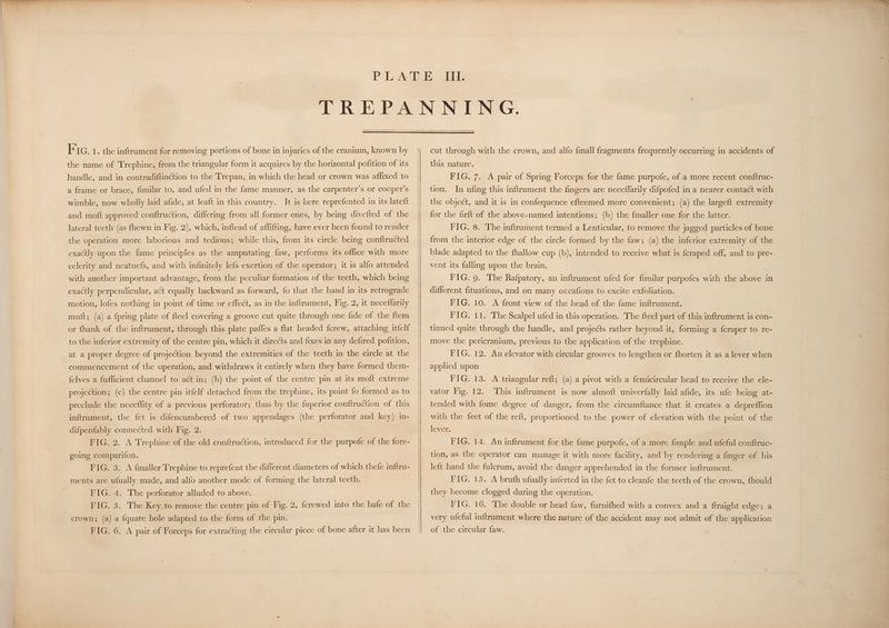 the name of Trephine, from the triangular form it acquires by the horizontal pofition of its handle, and in contradiftinction to the Trepan, in which the head or crown was affixed to a frame or brace, fimilar to, and ufed in the fame manner, as the carpenter’s or cooper’s wimble, now wholly laid afide, at leaft in this country. It is here reprefented in its lateft and moft approved conftruction, differing from all former ones, by being divefted of-the lateral teeth (as fhewn in Fig. 2), which, inftead of affifting, have ever been found to render the operation more laborious and tedious; while this, from its circle being conftructed exactly upon the fame principles as the amputating faw, performs its office with more celerity and neatnefs, and with infinitely lefs exertion of the operator; it is alfo attended with another important advantage, from the peculiar formation of the teeth, which being exactly perpendicular, aét equally backward as forward, fo that the hand in its retrograde motion, lofes nothing in point of time or effect, as in the inftrument, Fig. 2, it neceffarily muft; (a) a fpring plate of {teel covering a groove cut quite through one fide of the ftem or fhank of the inftrument, through this plate paffes a flat headed f{crew, attaching itfelf to the inferior extremity of the centre pin, which it directs and fixes in any defired pofition, at a proper degree of projection beyond the extremities of the teeth in the circle at the commencement of the operation, and withdraws it entirely when they have formed them- felves a fufficient channel to act in; (b) the point of the centre pin at its moft extreme projection ; (c) the centre pin itfelf detached from the trephine, its point fo formed as to preclude the neceflity of a previous perforator; thus by the fuperior conftruction of this inftrument, the fet is difencumbered of two appendages (the perforator and key) in- difpenfably connected with Fig. 2. going comparifon. FIG. 3. A {maller Trephine to reprefent the different diameters of which thefe inftru- ments are ufually made, and alfo another mode of forming the lateral teeth. | FIG. A. The perforator alluded to above. FIG. 5. The Keytomenvove the centre:pim of Fig. 2, {crewed into the bafe of the crown; (a) a fquare hole adapted to the form of the pin. FIG. 6. A pair of Forceps for extracting the circular piece of bone after it has been this nature. FIG. 7. A pair of Spring Forceps for the fame purpofe, of a more recent conftruc- tion. In ufing this inftrument the fingers are neceflarily difpofed in a nearer contact with the object, and it is in confequence efteemed more convenient; (a) the largeft extremity for the firft of the above-named intentions; (b) the fmaller one for the latter. FIG, 8. The inftrument termed a Lenticular, to remove the jagged particles of bone from the interior edge of the circle formed by the faw; (a) the inferior extremity of the blade adapted to the fhallow cup (b), intended to receive what is feraped off, and to pre- vent its falling upon the brain. FIG. 9. The Rafpatory, an inftrument ufed for fimilar purpofes with the above in different fituations, and on many occafions to excite exfoliation. | FIG. 10. A front view of the head of the fame inftrument. FIG. 11. The Scalpel ufed in this operation. The fteel part of this inftrument is con- tinued quite through the handle, and projects rather beyond it, forming a fcraper to re- move the pericranium, previous to the application of the trephine. FIG. 12, An elevator with circular grooves to lengthen or fhorten it as a lever when applied upon FIG. 13. A triangular reft; (a) a pivot with a femicircular head to receive the ele- vator Fig. 12. This inftrument is now almoft univerfally laid afide, its ufe being at- tended with fome degree of danger, from the circumftance that it creates a depreffion with the feet of the reft, proportioned to the power of elevation with the point of the lever. FIG. 14. An inftrument for the fame purpofe, of a more fimple and ufeful conftruc- tion, as the operator can manage it with more facility, and by rendering a finger of his left hand the fulcrum, avoid the danger apprehended in the former inftrument. FIG. 15. A bruth ufually inferted in the fet to cleanfe the teeth of the crown, fhould they become clogged during the operation. PIG. 16. The double or head faw, furnifhed with a convex and a ftraight edge; a very ufeful inftrument where the nature of the accident may not admit of the application of the circular faw.