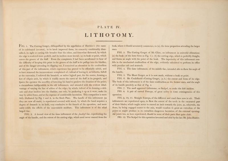 PiGa. The Cutting Gorget, diftinguifhed by the appellation of Hawkins’s (the name of its celebrated inventor), in its lateft improved form; its concavity confiderably dimi- nifhed, its right or cutting fide broader than the other, and fomewhat flattened, by which the edge is rendered more perfect, and its incifion more lateral; (a) its beak or point, which enters the groove of the ftaff. From the complaints I had been accuftomed to hear of the difficulty of keeping this point in the groove of the ftaff in its paffage into the bladder, and of the danger attending its flipping out, I conceived an alteration in the conftruction of this part of the inftrument, which experience has proved to be effentially ufeful, and to have removed the inconvenience complained of: inftead of leaving it, as hitherto, fulleft at the extremity, I referved the broadeft, or rather higheft part, for the centre, forming a fort of elliptic arch, by which it readily meets the curve of the ftaff in its progrefs, and {pares the operator the neceffity of lowering his hand to preferve the fituation of the point; a circumftance indifpenfable in the old inftrument, and attended with the evident difad- vantage of varying the line of action of the edge; by which, inftead of its forming a deli- cate and clear incifion into the bladder, can only, by puckering it up as it were, make its _ way by added force, and at the expence of confiderable laceration. This comparifon is more fully illuftrated by Fig. 1 and 2, in the Sixth Plate. The handle of this inftrument (as they are now all made) is reprefented covered with wood, by which the hand acquires a degree of firmnefs in its hold, very conducive to the fuccefs of the operation, and more eafily refifts the effects of the unavoidable moifture. This inftrument is of the ufual largeft fize. 2 FIG. 2. A fecond view of the fame inftrument of the /mallef fize, reprefenting the angle of the handle, and the extent of the cutting edge, which need never exceed from the beak, where it fhould accurately commence, to (a), the fame proportion attending the larger ones. FIG. 3. The Cutting Gorget of Mr. Cline, an inftrument in univerfal eftimation: (a) the beak (of the fame form as Fig. 1.); (b) the cutting edge, which is perfectly ftraight, and forms an angle with the point of the beak. The fuperiority of this inftrument con- fifts in the mechanical conftru¢tion of the edge, evidently calculated to perform its office with peculiar eafe and neatnefs. FIG. 4. The fame inftrument, of the middle fize, intended alfo to fhew the angle of the handle. FIG. 5. The Blunt Gorget, as it is now made, without a beak or point. FIG. 6. Mr. Cruikfhank’s Cutting Gorget, (a.b.) the extent and form of its edge. The beak of this inftrument is of the fame conftruétion as the former ones, and the angle of its handle precifely as that of Fig. 4. FIG. 7. The moft approved Lithotome, or Scalpel, to make the firft incifion. FIG. 8. A pair of curved Forceps, of great utility in fome contingencies of this operation. FIG. 9, 10, 11. Straight Forceps, of the different and exact fizes now in ufe. Thefe inftruments are reprefented open, to fhew the extent of the teeth in the excavated part of their blades, which ought never to exceed an inch towards the joint, as, otherwife, the ftone, by being engaged nearer to the axis, would ‘occafion fo great an extenfion of the points as might produce in its extraction dangerous laceration of the external opening; the joints too, as here reprefented, fhould in none of their parts {hut quite clofe. FIG. 12. The Scalpel for this operation invented and ufed by the late Mr. John Hunter.