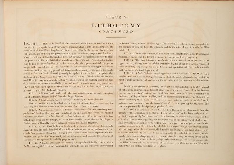 purpofe of receiving the beak of the Gorget, and conducting it into the bladder; thefe are reprefented of the different lengths and diameters neceflary for the age and fize of differ- ent fubjects, and of nearly the proper curvature; but as this may require occafional vari- ation, the inftrument fhould be made of fteel, 2ot hardened, to enable the operator to adjuft this particular to his own fatisfaction, and the neceffity of the cafe. The utmoft attention mutt be paid in the conftruction of this inftrument, that the edges on each fide the groove are perfeclly rounded and {mooth, otherwife the confequences on turning it as it enters the bladder will be extremely painful and injurious; the extremity of the groove too fhould not be clofed, but fhould diminith gradually in depth as it approaches to the point, that the beak of the Gorget may flide off it with perfect facility. ‘The handles are cut with teeth like a file, to give a firmnefs to their retention when in the bladder; which the fluid with which they become unavoidably lubricated, would otherwife render very precarious. I have not reprefented figures of the founds for fearching for the ftone, as, excepting the grooves, they are defcribed exactly above. FIG. 5. A Female Staff, made under the fame defcription as the male, excepting that it is fhorter, ftraight, and of fomewhat larger diameter. | FIG. 6. <A fhort Sound, flightly curved, for fearching the female bladder. FIG. 7. An inftrument furnifhed with a {coop (of different fizes) at each end, for extracting any fabulous matter that may remain after the ftone is removed. FIG. 8. An inftrument termed a Hamula, particularly ufeful for extracting {mall portions of the ftone that may have been broke by, or efcaped the forceps, of which it rele mniples one blade: (a) a fide view of the fame inftrument to fhew its curve; it is fur- nifhed with teeth like the forceps, and when introduced in contaét with the fore finger of the left hand, will readily engage with, and remove the fmalleft fragment. FIG. 9, 10, 11. Silver Catheters, for the male urethra, of the different fizes ufually required; they are each furnifhed with a ftillet of wire to remove any obftruction in the canula from grumous blood, &amp;c. In Fig. 9 ¢hzs is partly drawn out to reprefent the ftop which clofes up the fuperior extremity of the inftrument, and prevents the difcharge of the urine till the operator is perfectly prepared for it. FIG. 12. A fimilar inftrument for females; it is reprefented double, that is, with a {maller one adjufted to its internal diameter, agreeable to a late ingenious improvement the compafs of ove; (a) fhews the external, and (b) the internal one, in which the ftillet is inferted. | FIG. 13. The fame inftrument, of a flattened form, fuggefted by Doétor Denman, and found more ufeful than the former in many cafes occurring during pregnancy. FIG. 14. The fame inftrument, conftruéted for the convenience of portability, its upper part (a), fliding into the inferior extremity (b), for about two inches, renders it when extended, long enough for ufe, and when fhut up, fufficiently fhort to be conveni- ently carried in the {malleft pocket cafe. FIG. 15. A Male Catheter curved agreeably to the directions of Mr. Ware, in a treatife lately publifhed by that gentleman, in which the mode of introducing this inftru- ment is moft fcientifically defcribed, and the advantages of this curvature as ably demon- ftrated. While on the fubject of Catheters, I muft pay the merited attention to thofe formed of elaftic gum, an invention of happieft utility, for which we are indebted to the French; the extreme neatnefs of conftruction, the delicate f{moothnefs of furface, the ductility of fubftance, yielding to lateral preffure, and the accommodating flexibility of thefe inftru- ments, rendering them infinitely preferable in many cafes to thofe of metal; indeed, inftances. have occurred where the introduction of the latter proving impracticable, life has been preferved by the fuperior properties of thefe. FIG. 16. The inftrument of the late Mr. John Hunter to introduce cauftic into the urethra for the deftruction of f{trictures. This mode of practice has been lately moft in- genioufly improved by Mr. Home, and this inftrument, in confequence, rendered of lefs eftimation; but as this engraving was made previous to the improvement alluded to, I fhall give a flight defcription of its conftruction. (a) a port crayon of gold to contain the cauftic, attached to a filver ftillet, by which it is conveyed through the external canula without danger of any lateral contact, till it reaches the ftri@ure; (b) a ftillet of filver, with a bulbous and perfectly f{mooth end, exactly adapted to fill up the inferior extremity of the canula, by which its abrupt edges are prevented from lacerating, or doing any injury to the internal coats of the urethra in its paffage to the ftricture; (c) the external canula, with the ftillet (b) inferted: this, when arrived at the {tricture, is withdrawn, and the ftillet, fur- nifhed with the cauftic, introduced in its place.