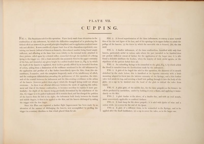 conftruction of this inftrument, by which the difficulties complained of in producing the defired effect are removed, its general principles fimplified, and its application rendered more eafy and effective. It now confifts of a fquare brafs box of the dimenfions repefented, con- taining ten lancets (inftead of fixtecn as formerly, this reduced number being found amply fufficient, and affording at the fame time more folidity to the internal work) attached to three pinions, acted upon by a dented roller, connected through the medium of a ftrong {pring to the trigger (a); (bb) a brafs moveable rim accurately fitted to the upper extremity of the box, and fecured at any given height by a milled headed {crew (a), Fig. 2, by which the depth of the lancets is regulated, their incifion greatly affifted by an increafed freedom of action, arifing from a diminution of the refiftance occafioned in the old inftrument by the application and preffure of a flat furface immediately upon the fkin; from this cir- cumftance, I conceive, arofe the complaint frequently made of the infufficiency of effect, and the confequent diffatisfaction attending the performance of this operation, the clofe- nefs of the conta& between the inftrument and the {kin creating a refiftance to the action of the lancets (however perfect their.edges) which the ftrongeft {pring could not always overcome. As there is an effential difference between the mode of applying this inftru- ment and that of the former conftruction, it becomes neceflary to explain it more par- ticularly: the depth of the lancets being previoufly determined by the adjuftment of the rim, the trigger is to be pulled backwards till it remains fixed, and has changed the pofition of the lancets from the left to the right; the inftrument held firmly between the thumb and middle fingers, is then to be applied to the {kin, and the lancets difcharged by raifing the trigger with the fore finger. Since this Plate was engraved a further flight improvement has been made by an alteration of the manner of difcharging the lancets, now accomplifhed by prefling the trigger in a contrary direction to that which placed them for ute. idea of the fize and figure of the box, and of the openings in its upper furface to admit the paflage of the lancets; (a) the {crew by which the moveable rim is fecured, (bb) the rim itfelf. FIG. 3. <A {maller inftrument, of the fame conftruction, furnifhed with only four lancets, particularly ufeful in various cafes where the part intended to be fcarified does not prefent fufficient extent of furface for the application of the larger one; it is alfo found a defirable fubftitute for leeches, when the {carcity of thefe ufeful agents, or the objections of the patient forbid their ufe. FIG. 4. An exhaufting Syringe to be connected to the glafs, Fig. 5, by whofe action the blood is extracted from the fcarifications made by the inftrument. FIG. 5. A glafs of the largeft fize ufed in this operation, the diameter of its mouth defcribed by the circle below; this is furnifhed at its fuperior extremity with a brafs mounting adapted to {crew into the inferior extremity of the Syringe, and a thin leather valve tied acrofs its top, and covering a {mall hole paffing through it into the body of the glafs; (a) a cap to be {crewed over the head of the elafs to defend the valve from injury. FIG. 6. A plain glafs, of the middle fize, for the fame purpofes as the former; its effects produced by rarefaction, caufed by holding it over a flame, and applying it imme- diately on the fkin. FIG. 7. A glafs fimilar to the above, of a {maller fize, and with an oval mouth, more conveniently applicable to confined furfaces. FIG. 8. A brafs lamp for the above purpofe; it is ufed with fpirits of wine and a cotton wick; (a) a cover for the end of the {pout. FIG. 9. A glafs of a different form, to be connected to the Syringe, and to be applied after the fmall fcarificator; (a) a cap to cover the valve, as in the larger one.