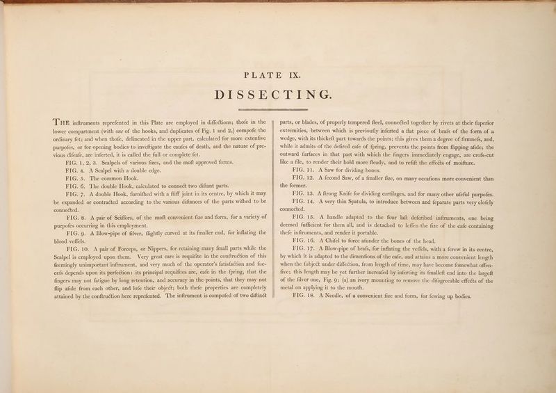 THE inftruments reprefented in this Plate are employed in diffections; thofe in the lower compartment (with ove of the hooks, and duplicates of Fig. 1 and 2,) compofe the ordinary fet; and when thofe, delineated in the upper part, calculated for more extenfive purpofes, or for opening bodies to inveftigate the caufes of death, and the nature of pre- vious difeafe, are inferted, it is called the full or complete fet. FIG. 1, 2, 3. Scalpels of various fizes, and the moft approved forms. FIG. 4. A Scalpel with a double edge. FIG. 5. The common Hook. FIG. 6. The double Hook, calculated to connect two diftant parts. FIG. 7. A double Hook, furnifhed with a ftiff joint in its centre, by which it may be expanded or contracted according to the various diftances of the parts wifhed to be connected. FIG. 8. A pair of Sciffors, of the moft convenient fize and form, for a variety of purpofes occurring in this employment. FIG. 9. A Blow-pipe of filver, flightly curved at its {maller end, for inflating the blood veffels. FIG. 10. A pair of Forceps, or Nippers, for retaining many {mall parts while the Scalpel is employed upon them. Very great care is requifite in the conftruction of this feemingly unimportant inftrument, and very much of the operator's fatisfaction and fuc- cefs depends upon its perfection: its principal requifites are, eafe in the {pring, that the fingers may not fatigue by long retention, and accuracy in the points, that they may not flip afide from each other, and lofe their object; both thefe properties are completely attained by the conftruction here reprefented. The inftrument is compofed of two diftinct parts, or blades, of properly tempered fteel, connected together by rivets at their fuperior extremities, between which is previoufly inferted a flat piece of brafs of the form of a wedge, with its thickeft part towards the points; this gives them a degree of firmnefs, and, while it admits of the defired eafe of {pring, prevents the points from flipping afide; the outward furfaces in that part with which the fingers immediately engage, are crofs-cut like a file, to render their hold more fteady, and to refift the effects of moifture. FIG. 11. A Saw for dividing bones. FIG. 12. A fecond Saw, of a {maller fize, on many occafions more convenient than the former. FIG, 13. A ftrong Knife for dividing cartilages, and for many other ufeful purpofes. FIG, 14. A very thin Spatula, to introduce between and feparate parts very clofely FIG. 15. A handle adapted to the four laft defcribed inftruments, one being deemed fufficient for them all, and is detached to leffen the fize of the cafe containing thefe inftruments, and render it portable. FIG. 16. A Chifel to force afunder the bones of the head. FIG. 17. A Blow-pipe of brafs, for inflating the veflels, with a {crew in its centre, by which it is adapted to the dimenfions of the cafe, and attains a more convenient length when the fubject under diffection, from length of time, may have become fomewhat offen- five; this length may be yet further increafed by inferting its {malleft end into the largeft of the filver one, Fig. 9; (a) an ivory mounting to remove the difagreeable effects of the metal on applying it to the mouth. FIG. 18. A Needle, of a convenient fize and form, for {ewing up bodies.