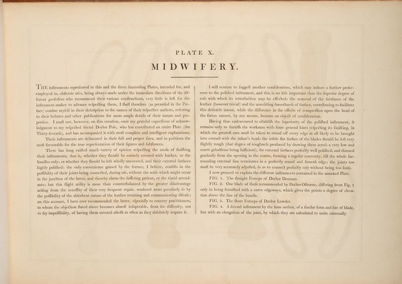 employed in, obftetric ufes, being always made under the immediate directions of the dif- ferent profeffors who recommend their various conftructions, very little is left for the inftrument-maker to advance refpecting them, I fhall therefore (as premifed in the Pre- face) confine myfelf in their defcription to the names of their re{pective authors, referring to their leCtures and other publications for more ample details of their nature and pro- penties., ol muft not, however, on this occafion, omit my grateful expreflions of acknow- ledgment to my refpected friend Doétor Pole, who has contributed an entire Plate (the Thirty-feventh), and has accompanied it with moft complete and intelligent explanations. Thefe inftruments are delineated in their full and proper fizes, and in pofitions the moft favourable for the true reprefentation of their figures and fubftances. There has long exifted much variety of opinion refpecting the mode of finifhing thefe inftruments, that is, whether they fhould be entirely covered with leather, or the handles only; or whether they fhould be left wholly uncovered, and their external furfaces highly polifhed: the only convenience gained by the former, I believe, confifts in the poflibility of their joints being connected, during ufe, without the noife which might occur in the junction of the latter, and thereby alarm the fuffering patient, or the timid attend- ants; but this flight utility is more than counterbalanced by the greater difadvantage arifing from the neceffity of their very frequent repair, rendered more peculiarly fo by the poffibility of the abforbent nature of the leather retaining and communicating difeafe; on this account, I have ever recommended the latter, efpecially to country practitioners, to whom the objection ftated above becomes almoft infuperable, from the difficulty, not to fay impoffibility, of having them covered afrefh as often as they abfolutely require it. ence to the polifhed inftrument, and this is no lefs important than the fuperior degree of eafe with which its introduction may be effected; the removal of the fubftance of the leather (however trivial) and the unrefifting {moothnefs of furface, contributing to facilitate this defirable intent, while the difference in the effe&ts of compreffion upon the head of the foetus cannot, by any means, become an object of confideration. Having thus endeavoured to eftablith the {uperiority of the polifhed inftrument, it remains only to furnifh the workman with fome general hints refpecting its finifhing, in which the greateft care muft be taken to round off every edge at all likely to be brought into contact with the infant’s head; the infide flat furface of the blades fhould be left very {lightly rough (that degree of roughnefs produced by drawing them acrofs a very low and coarfe grindftone being fufficient), the external furfaces perfectly well polifhed, and thinned gradually from the opening in the centre, forming a regular convexity, till the whole fur- rounding external line terminates in a perfeCily round and fmooth edge; the joints too muft be very accurately adjufted, fo as to connect perfectly eafy without being too loofe. I now proceed to explain the different inftruments contained in the annexed Plate. FIG. 1. ‘The ftraight Forceps of Doctor Denman. FIG. 2. One blade of thofe recommended by Doctor Ofborne, differing from Fig. 1 only in being furnifhed with a curve edgeways, which gives the points a degree of eleva- tion above the line of the handle. FIG. 3. The fhort Forceps of Doétor Lowder. FIG. 4. A fecond inftrument by the fame author, of a fimilar form and fize of blade, but with an elongation of the joint, by which they are calculated to unite externally.