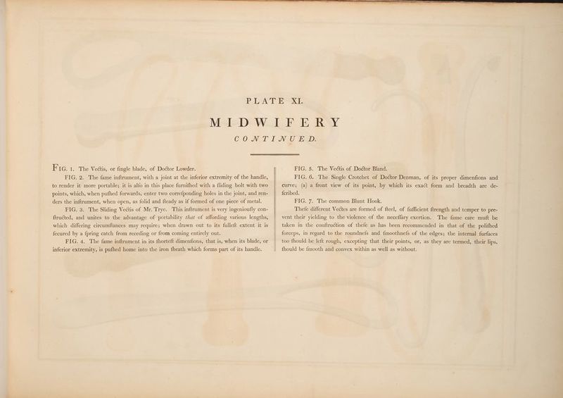 EF IG. 1. The Vedtis, or fingle blade, of Doctor Lowder. FIG. 2. The fame inftrument, with a joint at the inferior extremity of the handle, to render it more portable; it is alfo in this place furnifhed with a fliding bolt with two points, which, when pufhed forwards, enter two corre{ponding holes in the joint, and ren- ders the inftrument, when open, as folid and fteady as if formed of one piece of metal. FIG. 3. The Sliding Vectis of Mr. Trye. This inftrument is very ingenioufly con- ftructed, and unites to the advantage of portability that of affording various lengths, which differing circumftances may require; when drawn out to its fulleft extent it is fecured by a fpring catch from receding or from coming entirely out. FIG. 4. The fame inftrument in its fhorteft dimenfions, that is, when its blade, or inferior extremity, is pufhed home into the iron fheath which forms part of its handle. FIG. 5. The Vectis of Doctor Bland. FIG. 6. The Single Crotchet of Doctor Denman, of its proper dimenfions and curve; (a) a front view of its point, by which its exact form and breadth are de- {cribed. FIG. 7. The common Blunt Hook. Thefe different Vectes are formed of fteel, of fufficient ftrength and temper to pre- vent their yielding to the violence of the neceflary exertion. The fame care muft be taken in the conftruction of thefe as has been recommended in that of the polifhed forceps, in regard to the roundnefs and {moothnefs of the edges; the internal furfaces too fhould be left rough, excepting that their points, or, as they are termed, their lips, fhould be fmooth and convex within as well as without.