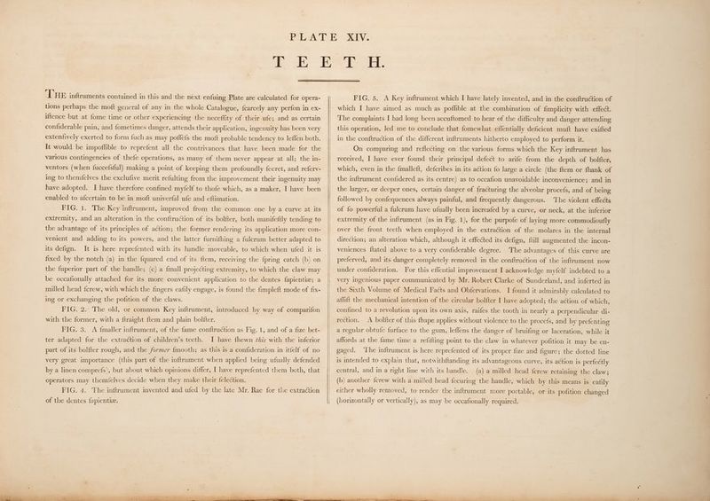 THE infruments contained in this and the next enfuing Plate are calculated for opera- tions perhaps the moft general of any in the whole Catalogue, fcarcely any perfon in ex- iftence but at fome time or other experiencing the necefflity of their ufe; and as certain confiderable pain, and fometimes danger, attends their application, ingenuity has been very extenfively exerted to form {uch as may poflefs the moft probable tendency to leffen both. It would be impoffible to reprefent all the contrivances that have been made for the various contingencies of thefe Operations, as many of them never appear at all; the in- ventors (when fuccefsful) making a point of keeping them profoundly fecret, and referv- ing to themfelves the exclufive merit refulting from the improvement their ingenuity may have adopted. I have therefore confined myfelf to thofe which, as a maker, I have been enabled to afcertain to be in moft univerfal ufe and eftimation. FIG. 1. The Key inftrument, improved from the common one by a curve at its extremity, and an alteration in the conftruction of its bolfter, both manifeftly tending to the advantage of its principles of action; the former rendering its application more con- venient and adding to its powers, and the latter furnifhing a fulcrum better adapted to its defign. It is here reprefented with its handle moveable, to which when ufed it is fixed by the notch (a) in the fquared end of its ftem, receiving the {pring catch (b) on the fuperior part of the handle; (c) a {mall projecting extremity, to which the claw may be occafionally attached for its more convenient application to the dentes fapientie; a milled head {crew, with which the fingers eafily engage, is found the fimpleft mode of fix- ing or exchanging the pofition of the claws. FIG. 2. The old, or common Key inftrument, introduced by way of comparifon with the former, with a ftraight ftem and plain bolfter. FIG. 3. A {maller inftrument, of the fame conftruction as Fig. 1, and of a fize bet- ter adapted for the extraction of children’s teeth. I have fhewn ¢hzs with the inferior part of its bol{ter rough, and the former {mooth; as this 1s a confideration in itfelf of no very great importance (this part of the inftrument when applied being ufually defended by a linen comprefs), but about which opinions differ, I have reprefented them beth, that operators may themfelves decide when they make their felection. FIG. 4. The inftrument invented and ufed by the late Mr. Rae for the extraction FIG. 5. A Key inftrument which I have lately invented, and in the conftruction of which I have aimed as much as poffible at the combination of fimplicity with effect. The complaints I had long been accuftomed to hear of the difficulty and danger attending this operation, led me to conclude that fomewhat effentially deficient muft have exifted in the conftruction of the different inftruments hitherto employed to perform it. On comparing and reflecting on the various forms which the Key inftrument has received, I have ever found their principal defect to arife from the depth of bolfter, which, even in the fmalleft, defcribes in its aétion fo large a circle (the ftem or fhank of the inftrument confidered as its centre) as to occafion unavoidable inconvenience; and in the larger, or deeper ones, certain danger of fracturing the alveolar procefs, and of being followed by confequences always painful, and frequently dangerous. ‘The violent effects of fo powerful a fulcrum have ufually been increafed by a curve, or neck, at the inferior extremity of the inftrument (as in Fig. 1), for the purpofe of laying more commodioufly over the front teeth when employed in the extraction of the molares in the internal direction; an alteration which, although it effected its defign, {till augmented the incon- veniences ftated above to a very confiderable degree. The advantages of this curve are preferved, and its danger completely removed in the conftruction of the inftrument now under confideration. For this effential improvement I acknowledge myfelf indebted to a very ingenious paper communicated by Mr. Robert Clarke of Sunderland, and inferted in the Sixth Volume of Medical Facts and Obfervations. I found it admirably calculated to affift the mechanical intention of the circular bolfter I have adopted; the action of which, confined to a revolution upon its own axis, raifes the tooth in nearly a perpendicular di- rection. A bolfter of this fhape applies without violence to the procefs, and by prefenting a regular obtufe furface to the gum, leflens the danger of bruifing or laceration, while it affords at the fame time a refifting point to the claw in whatever pofition it may be en- gaged. ‘Lhe inftrument is here reprefented of its proper fize and figure; the dotted line is intended to explain that, notwithftanding its advantageous curve, its action is perfectly central, and in a right line with its handle. (a) a milled head ferew retaining the claw; (b) another fcrew with a milled head fecuring the handle, which by this means is eafily either wholly removed, to render the inftrument more portable, or its pofition changed (horizontally or vertically), as may be occafionally required.