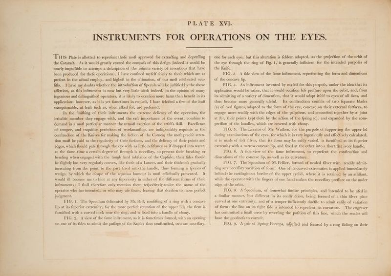 THIS Plate is allotted to reprefent thofe moft approved for extracting and depreffing the Cataract. As it would greatly exceed the compafs of this defign (indeed it would be nearly impoffible to attempt a defcription of the infinite variety of inventions that have been produced for thefe operations), I have confined myfelf folely to thofe which are at prefent in the actual employ, and higheft in the eftimation, of our moft celebrated ocu- lifts. I have my doubts whether the introduction of Specula will be juftified by the above affertion, as this inftrument is now but very little ufed; indeed, in the opinion of many ingenious and diftinguifhed operators, it is likely to occafion more harm than benefit in its application: however, as it is yet fometimes in requeft, I have feleéted a few of the leaft exceptionable, at leaft fuch as, when afked for, are preferred. In the finifhing of thefe inftruments the extreme delicacy of the operation, the irritable member they engage with, and the vaft importance of the event, combine to demand in a moft particular manner the utmoft exertion of the artift’s fkill. Excellence of temper, and exquifite perfection of workmanfhip, are indifpenfably requifite in the conftruction of the Knives for making the fection of the Cornea; the moft precife atten- tion muft be paid to the regularity of their furfaces, and the delicacy of their points and edges, which fhould pafs through the eye with as little refiftance as if dropped into water; at the fame time a certain degree of ftrength is neceflary, to prevent their breaking or bending when engaged with the tough hard {ubftance of the Capfule ; their fides fhould be flightly but very regularly convex, like thofe of a Lancet, and their thicknefs gradually increafing from the point to the part fixed into the handle, thus forming a {pecies of wedge, by which the efcape of the aqueous humour is moft effectually prevented. It would ill- become me to hint at any fuperiority in either of the different forms of thefe inftruments; I fhall therefore only mention them refpectively under the name of the operator who has invented, or who may ufe them, leaving that decifion to more perfect judgment. FIG. 1. The Speculum delineated by Mr. Bell, confifting of a ring with a concave lip at its fuperior extremity, for the more perfect retention of the upper lid; the ftem 1s furnifhed with a curved neck near the ring, and is fixed into a handle of ebony. FIG. 2. A view of the fame inftrument, as it is fometimes formed, with an opening one for each eye; but this alteration is feldom adopted, as the projection of the orbit of the eye through the ring of Fig. 1, is generally fufficient for the intended purpofes of the Knife. FIG. 3. <A fide view of the fame inftrument, reprefenting the form and dimenfions of the concave lip. FIG. 4. An inftrument invented by myfelf for this purpofe, under the idea that its application would be eafier, that it would occafion lefs preffure upon the orbit, and, from its admitting of a variety of dimenfion, that it would adapt itfelf to eyes of all fizes, and thus become more generally ufeful. Its conftruction confifts of two feparate blades (a) of oval figures, adapted to the form of the eye, concave on their external furfaces, to engage more readily with the edges of the palpebree, and connected together by a joint at (b), their points kept ‘clofe by the a¢tion of the fpring (c), and expanded by the com- preffion of the handles, which are covered with ebony. FIG. 5. The Levator of Mr. Wathen, for the purpofe of fupporting the upper lid during examinations of the eyes, for which it is very ingenioufly and effectively calculated; it is made of foft filver, that its form may be eafily varied, is furnifhed at its fuperior extremity with a narrow concave lip, and fixed at the other into a fhort. flat ivory handle. FIG. 6. A fide view of the fame inftrument, to reprefent the conftruction and dimenfions of the concave lip, as well as its curvature. FIG. 7. The Speculum of M. Pellier, formed of nealed filver wire, readily admit- ting any neceflary variation of form. One of its curved extremities is applied immediately behind the cartilaginous border of the upper eyelid, where it is retained by an affiftant, while the operator with the fingers of one hand makes the neceflary preffure on the under edge of the orbit. FIG. 8. A Speculum, of fomewhat fimilar principles, and intended to be ufed in a fimilar manner, but different in its conftruction, being formed of a thin filver plate curved at one extremity, and of a temper fufficiently ductile to admit eafily of variation of form; the line on its right fide is intended to reprefent its curvature. The engraver has committed a {mall error by reverfing the pofition of this line, which the reader will have the goodnefs to correct.
