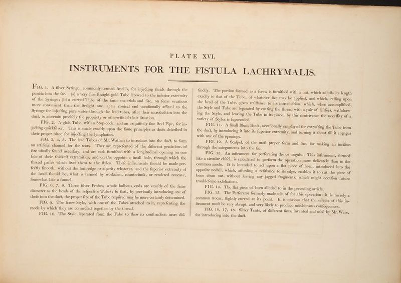 F IG. 1. A filver Syringe, commonly termed Anell’s, for injecting fluids through the puncta into the fac. (a) a very fine ftraight gold Tube {crewed to the inferior extremity of the Syringe; (b) a curved Tube of the fame materials and fize, on fome occafions more convenient than the ftraight one; (c) a conical end occafionally affixed to the Syringe for injecting pure water through the lead tubes, after their introdu@ion into the duct, to afcertain precifely the propriety or otherwife of their fituation. PGs 2 A elafs Tube, with a Stop-cock, and an exquifitely fine fteel Pipe, for in- jecting quickfilver. This is made exactly upon the fame principles as thofe defcribed in their proper place for injecting the lymphatics. PIGS 3,45 5. Thelead Lubes of Mr. Wathen-to introduce into the duct, to form an artificial channel for the tears. They are reprefented of the different gradations of fize ufually found neceflary, and are each furnifhed with a longitudinal opening on one fide of their thickeft extremities, and on the oppofite a {mall hole, through which the thread pafles which fixes them to the ftyles. Thefe inftruments fhould be made per- fectly fmooth, without the leaft edge or afperity whatever, and the fuperior extremity of the head fhould be, what is termed by workmen, counterfunk, or rendered concave, fomewhat like a funnel. FIG. 6, 7, 8. Three filver Probes, whofe bulbous ends are exactly of the fame diameter as the heads of the refpective Tubes; fo that, by previoufly introducing one of thefe into the duct, the proper fize of the Tube required may be more certainly determined. FIG. 9. The {crew Style, with one of the Tubes attached to it, reprefenting the mode by which they are conneéted together by the thread. FIG. 10. The Style feparated from the Tube to fhew its conftruction more dif- tinctly. The portion formed as a {crew is furnifhed with a nut, which adjufts its length exactly to that of the Tube, of whatever fize may be applied, and which, refting upon the head of the Tube, gives refiftance to its introduction; which, when accomplifhed, the Style and Tube are {eparated by cutting the thread with a pair of {ciffors, withdraw- ing the Style, and leaving the Tube in its place; by this contrivance the neceflity of a variety of Styles is fuperceded. FIG. 11. A fmall Blunt Hook, occafionally employed for extracting the Tube from the duct, by introducing it into its {uperior extremity, and turning it about till it engages with one of the openings. FIG. 12. A Scalpel, of the moft proper form and fize, for making an incifion through the integuments into the fac. FIG. 13. An inftrument for perforating the os unguis. This inftrument, formed like a circular chifel, is calculated to perform the operation more delicately than in the common mode. It is intended to act upon a flat piece of horn, introduced into the oppofite noftril, which, affording a refiftance to its edge, enables it to cut the piece of bone clean out, without leaving any jagged fragments, which might occafion future troublefome exfoliations. FIG. 14, The flat piece of horn alluded to in the preceding article. FIG. 15. The Perforator formerly made ufe of for this operation; it is merely a It is obvious that the effects of this in- ftrument muft be very abrupt, and very likely to produce mifchievous confequences. FIG. 16, 17, 18. Silver Tents, of different fizes, invented and ufed by Mr. Ware, for introducing into the du&amp;. common trocar, flightly curved at its point.