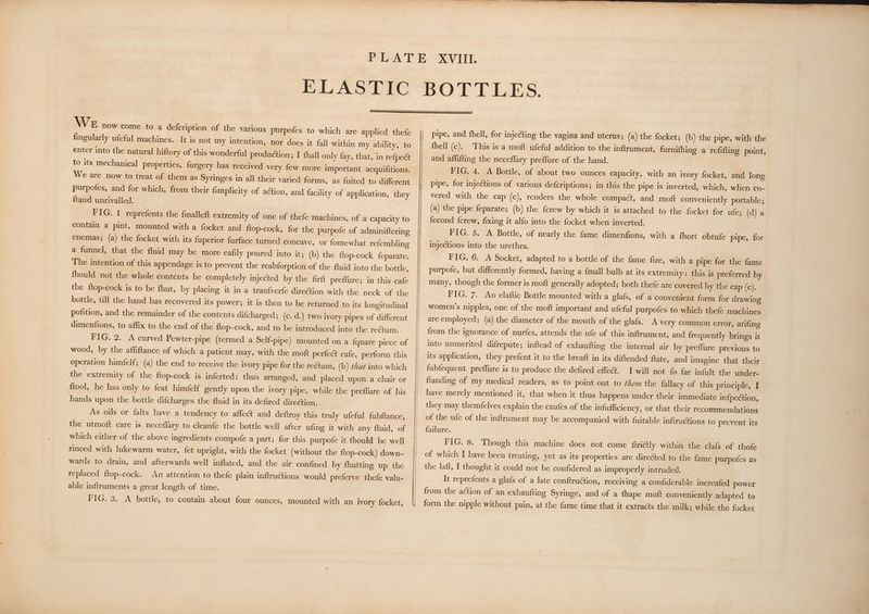 WE now come to a defcription of the various purpofes to which are applied thefe fingularly ufeful machines. It is not my intention, nor does it fall within my ability, to enter into the natural hiftory of this wonderful production; I fhall only fay, that, in refpect to its mechanical properties, furgery has received very few more important acquifitions. We are now to treat of them as Syringes in all their varied forms, as fuited to different purpofes, and for which, from their fimplicity of ation, and facility of application, they ftand unrivalled. FIG. 1 reprefents the fmallett extremity of one of thefe machines, of a capacity to contain a pint, mounted with a focket and ftop-cock, for the purpofe of adminiftering enemas; (a) the focket with its fuperior furface turned concave, or fomewhat refembling a funnel, that the fluid may be more eafily poured into it; (b) the ftop-cock feparate. The intention of this appendage is to prevent the reabforption of the fluid into the bottle, fhould not the whole contents be completely injected by the firft preffure; in this cafe the ftop-cock is to be fhut, by placing it in a tranfverfe direction with the neck of the bottle, till the hand has recovered its power; it is then to be returned to its longitudinal pofition, and the remainder of the contents difcharged; (c. d.) two ivory pipes of different dimenfions, to affix to the end of the {top-cock, and to be introduced into the rectum. FIG. 2. A curved Pewter-pipe (termed a Self-pipe) mounted on a fquare piece of wood, by the affiftance of which a patient may, with the moft perfect eafe, perform this operation himfelf; (a) the end to receive the ivory pipe for the rectum, (b) chat into which the extremity of the ftop-cock is inferted: thus arranged, and placed upon a chair or ftool, he has only to feat himfelf gently upon the ivory pipe, while the preffure of his hands upon the bottle difcharges the fluid in its defired diretion. As ous or falts have a tendency to affect and deftroy this truly ufeful fubftance, the utmoft care is neceflary to cleanfe the bottle well after ufing it with any fluid, of which either of the above ingredients compofe a part; for this purpofe it fhould be well rinced with lukewarm water, fet upright, with the focket (without the {top-cock) down- wards to drain, and afterwards well inflated, and the air confined by fhutting up the replaced {top-cock. An attention to thefe plain inftru@tions would preferve thefe valu- able inftruments a great length of time. FIG, 3. A bottle, to contain about four ounces, mounted with an ivory focket, pipe, and fhell, for injecting the vagina and uterus; (a) the focket; (b) the pipe, with the fhell (c). This is a moft ufeful addition to the inftrument, furnifhing a refifting point, FIG. 4.: A Bottle, of about two ounces capacity, with an ivory focket, and long pipe, for injections of various defcriptions; in this the pipe is inverted, which, when co- vered with the cap (c), renders the whole compact, and moft conveniently portable; (a) the pipe feparate; (b) the ferew by which it is attached to the focket for ule; (dja fecond {crew, fixing it alfo into the focket when inverted. FIG. 5. A Bottle, of nearly the fame dimenfions, with a fhort obtufe pipe, for injections into the urethra. FIG. 6. A Socket, adapted to a bottle of the fame fize, with a pipe for the fame purpofe, but differently formed, having a {mall bulb at its extremity: this is preferred by many, though the former is moft generally adopted; both thefe are covered by the cap (c). FIG. 7. An elaftic Bottle mounted with a glafs, of a convenient form for drawing women’s nipples, one of the moft important and ufeful purpofes to which thefe machines are employed; (a) the diameter of the mouth of the glafs. A very common error, arifing from the ignorance of nurfes, attends the ufe of this inftrument, and frequently brings it into unmerited difrepute; inftead of exhaufting the internal air by preflure previous to its application, they prefent it to the breaft in its diftended ftate, and imagine that their {ubfequent preffure is to produce the defired effe@. I will not fo far infult the under- ftanding of my medical readers, as to point out to them the fallacy of this principle, I have merely mentioned it, that when it thus happens under their immediate infpection, they may themfelves explain the caufes of the infufficiency, or that their recommendations of the ufe of the inftrument may be accompanied with fuitable inftruétions to prevent its failure. FIG. 8. Though this machine does not come {triétly within the clafs of thofe of which I have been treating, yet as its properties are directed to the fame purpofes as the laft, I thought it could not be confidered as improperly intruded. It reprefents a glafs of a late conftruction, receiving a confiderable increafed power from the action of an exhaufting Syringe, and of a fhape moft conveniently adapted to