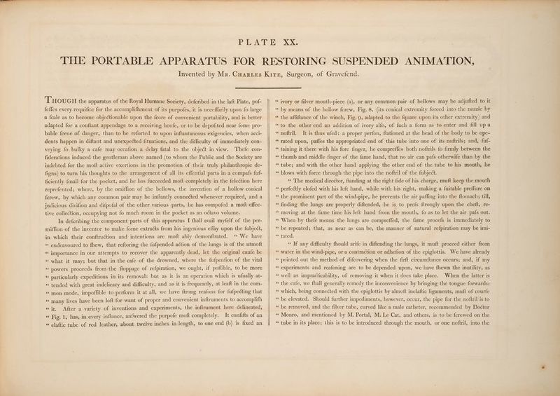 ‘THOUGH the apparatus of the Royal Humane Society, defcribed in the laft Plate, pof- {effes every requifite for the accomplifhment of its purpofes, it is neceffarily upon fo large a {cale as to become objectionable upon the fcore of convenient portability, and is better adapted for a conftant appendage to a receiving houfe, or to be depofited near fome pro- bable fcene of danger, than to be reforted to upon inftantaneous exigencies, when acci- dents happen in diftant and unexpected fituations, and the difficulty of immediately con- Thefe con- fiderations induced the gentleman above named (to whom the Public and the Society are veying fo bulky a cafe may occafion a delay fatal to the object in view. indebted for the moft active exertions in the promotion of their truly philanthropic de- figns) to turn his thoughts to the arrangement of all its effential parts in a compafs fuf- ficiently {mall for the pocket, and he has fucceeded moft completely in the felection here reprefented; where, by the omiffion of the bellows, the invention of a hollow conical ferew, by which any common pair may be inftantly connected whenever required, and a judicious divifion and difpofal of the other various parts, he has compofed a moft effec- tive collection, occupying not fo much room in the pocket as an octavo volume. In defcribing the component parts of this apparatus I fhall avail myfelf of the per- miffion of the inventor to make fome extracts from his ingenious effay upon the fubject, “© We have ‘‘ endeavoured to fhew, that reftoring the fufpended action of the lungs is of the utmoft in which their conftruétion and intentions are moft ably demonftrated. «« importance in our attempts to recover the apparently dead, let the original caufe be ‘‘ what it may; but that in the cafe of the drowned, where the fufpenfion of the vital ‘* powers proceeds from the ftoppage of refpiration, we ought, if poffible, to be more “ particularly expeditious in its removal: but as it is an operation which is ufually at- «‘ tended with great indelicacy and difficulty, and as it is frequently, at leaft in the com- “mon mode, impoffible to perform it at all, we have ftrong reafons for fufpecting that «« many lives have been loft for want of proper and convenient inftruments to accomplifh «it, After a variety of inventions and experiments, the inftrument here delineated, «“ Fig. 1, has, in every inftance, anfwered the purpofe moft completely. It confifts of an « elaftic tube of red leather, about twelve inches in length, to one end (b) is fixed an “ivory or filver mouth-piece (a), or any common pair of bellows may be adjufted to it ‘¢ by means of the hollow fcrew, Fig. 8, (its conical extremity forced into the nozzle by ‘‘ the affiftance of the winch, Fig. 9, adapted to the fquare upon its other extremity) and “to the other end an addition of ivory alfo, of fuch a form as to enter and fill upa ‘‘ noftril. It is thus ufed: a proper perfon, ftationed at the head of the body to be ope- ‘“¢ rated upon, paffes the appropriated end of this tube into one of its noftrils; and, fuf- ‘¢ taining it there with his fore finger, he compreffes both noftrils fo firmly between the ‘¢ thumb and middle finger of the fame hand, that no air can pafs otherwife than by the ‘tube; and with the other hand applying the other end of the tube to his mouth, he ‘“¢ blows with force through the pipe into the noftril of the fubject. «¢ The medical director, ftanding at the right fide of his charge, muft keep the mouth ‘© perfectly clofed with his left hand, while with his right, making a fuitable preflure on ‘¢ the prominent part of the wind-pipe, he prevents the air pafling into the ftomach; till, ‘finding the lungs are properly diftended, he is to prefs {trongly upon the cheft, re- ‘‘ moving at the fame time his left hand from the mouth, {fo as to let the air pafs out. ‘“¢ When by thefe means the lungs are comprefled, the fame procefs is immediately to *‘ be repeated; that, as near as can be, the manner of natural refpiration may be imi- «fated: ‘“¢ If any difficulty fhould arife in diftending the lungs, it muft proceed either from ‘¢ water in the wind-pipe, ora contraction or adhefion of the epiglottis. We have already ‘¢ pointed out the method of difcovering when the firft circumftance occurs; and, if my ‘‘ experiments and reafoning are to be depended upon, we have fhewn the inutility, as When the latter is *“¢ the cafe, we fhall generally remedy the inconvenience by bringing the tongue forwards; ‘‘ well as impracticability, of removing it when it does take place. ‘¢ which, being connected with the epiglottis by almoft inelaftic ligaments, muft of courfe ‘¢ be elevated. Should further impediments, however, occur, the pipe for the noftril is to ‘¢ be removed, and the filver tube, curved like a male catheter, recommended by Doctor ‘¢ Monro, and mentioned by M. Portal, M. Le Cat, and others, is to be fcrewed on the ‘tube in its place; this is to be introduced through the mouth, or one noftril, into the