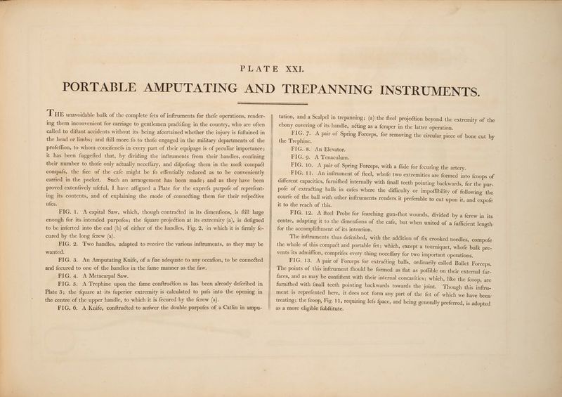 THe unavoidable bulk of the complete fets of inftruments for thefe operations, render- ing them inconvenient for carriage to gentlemen practifing in the country, who are often called to diftant accidents without its being afcertained whether the injury is fuftained in the head or limbs; and {till more fo to thofe engaged in the military departments of the profeffion, to whom concifenefs in every part of their equipage is of peculiar importance; it has been fuggefted that, by dividing the inftruments from their handles, confining their number to thofe only actually neceflary, and difpofing them in the moft compact compa{s, the fize of the cafe might be fo effentially reduced as to be conveniently carried in the pocket. Such an arrangement has been made; and as they have been proved extenfively ufeful, I have affigned a Plate for the exprefs purpofe of reprefent- ing its contents, and of explaining the mode-of connecting them for their refpective ufes. FIG. 1. A capital Saw, which, though contracted in its dimenfions, is ftill large enough for its intended purpofes; the {quare projection at its extremity (a), is defigned to be inferted into.the end (b) of either of the handles, Fig. 2, in which it is firmly fe- cured by the long {crew (a). FIG. 2. Two handles, adapted to receive the various inftruments, as they may be wanted. | FIG. 3. An Amputating Knife, of a fize adequate to any occafion, to be connected and fecured to one of the handles in the fame manner as the faw. FIG. 4. A Metacarpal Saw. FIG. 5. A Trephine upon the fame conftruction as has been already defcribed in Plate 3; the {quare at its fuperior extremity is calculated to pafs into the opening in the centre of the upper handle, to which it is fecured by the fcrew (a). FIG. 6. A Knife, conftructed to anfwer the double purpofes of a Catlin in ampu- tation, and a Scalpel in trepanning; (a) the fteel projection beyond the extremity of the ebony covering of its handle, acting as a {craper in the latter operation. FIG. 7. A pair of Spring Forceps, for removing the circular piece of bone cut by the Trephine. FIG. 8. An Elevator. FIG. 9. A Tenaculum. FIG. 10. A pair of Spring Forceps, with a flide for fecuring the artery. FIG. 11. An inftrument of fteel, whofe two extremities are formed into {coops of different capacities, furnifhed internally with fmall teeth pointing backwards, for the pur- pofe of extracting balls in cafes where the difficulty or impoffibility of following the courfe of the ball with other inftruments renders it preferable to cut upon it, and expofe it to the reach of this. FIG. 12. A fteel Probe for fearching gun-fhot wounds, divided by a {crew in its centre, adapting it to the dimenfions of the cafe, but when united of a fufficient length for the accomplifhment of its intention. The inftruments thus defcribed, with the addition of fix crooked needles, compofe the whole of this compact and portable fet; which, except a tourniquet, whofe bulk pre- vents its admiffion, comprifes every thing neceflary for two important operations. FIG. 13. A pair of Forceps for extracting balls, ordinarily called Bullet Forceps. The points of this inftrument fhould be formed as flat as poffible on their external fur- faces, and as may be confiftent with their internal concavities; which, like the {coop, are Though this inftru- ment is reprefented here, it does not form any part of the fet of which we have been treating; the {coop, Fig. 11, requiring lefs fpace, and being generally preferred, is adopted as a more eligible fubftitute. | furnifhed with {mall teeth pointing backwards towards the joint.