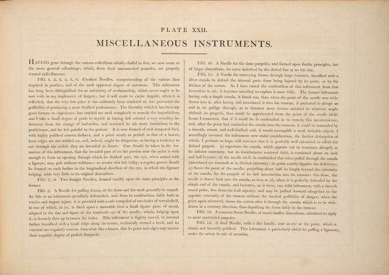 the more general aflemblage; which, from their unconnected purpofes, are properly termed mifcellaneous. FIG. 1, 2, 3, 4, 5, 6, Crooked Needles, comprehending all the various fizes required in practice, and of the moft approved degree of curvature. ‘This inftrument has long been diftinguifhed for an inferiority of workmanfhip, which never ought to be met with in any implement of furgery; but it will ceafe to excite furprife, when it is reflected, that the very low price it has uniformly been rendered at, has prevented the poffibility of producing a more finifhed performance. The liberality which it has peo my good fortune to experience, has enabled me moft completely to remedy the anmpenigr ons and I take a {mall degree of pride to myfelf in having firft refcued a very neceflary in- ftrument from the charge of barbarifm, and rendered its ufe more fatisfactory to the practitioner, and far lefs painful to the patient. It is now formed of well tempered feel, with highly polifhed convex furfaces, and a point nearly as perfect as that of a lancet; keen edges are not infifted on, and, indeed, might be dangerous, as having a jog eS to cut through the veflels they are intended to fecure. Care fhould be taken in the WE mation of this inftrument, that the broadeft part of its flat portion near the point is wide enough to form an opening through which its thickeft part, the eye, when armed with a ligature, may pafs without refiftance: to render this lefs bulky, a fegulac Se lo be formed on each furface in the longitudinal direction of the eye, in which the ligature lodging, adds very little to its original dimenfions. a FIG. 7, 8. Two ftraight Needles, formed exactly upon the fame principles as the former. . FIG. 9. A Needle for paffing fetons, of the form and fize moft generally in requetft. As this is an inftrument peculiarly defencelefs, and, from its conftruction, liable pots to receive and impart injury, it is provided with a cafe compofed of two fcales ge tortoifefhell, in one of which, at (a), is fixed upon a moveable rivet a {mall {quare piece of metal, adapted to the fize and figure of the tranfverfe eye of the needle; which, lodging upon it, is fecurely fhut up between the fcales. This inftrument is flightly curved, its internal 9 farface furnifhed with a {mall ridge along its centre, technically termed a bevil, and ue external one regularly convex, fomewhat like a lancet, that its point and edges may receive their requifite degree of perfect fharpnefs. PIG, 10. A Needle for the fame purpofes, and formed upon fimilar principles, but of larger dimenfions; its curve defcribed by the dotted line at its left fide. FIG. 11. A Needle for conveying fetons through large tumours, furnifhed with a filver canula to defend the internal parts from being injured by its point, or by the friction of the cotton. As I have varied the conftruction of this inftrument from that heretofore in ufe, it becomes neceflary to explain it more fully. The former inftrument having only a fimple canula, it ftruck me, that, when the point of the needle was with- drawn into it, after having firft introduced it into the tumour, it prefented fo abrupt an end in its paflage through, as to threaten more ferious mifchief to whatever might obftruct its progrefs, than could be apprehended from the point of the needle itfelf: hence I conceived, that if it could be fo conftruéted as to remedy this inconvenience, and, after the point had conducted the canula into the tumour, it could be concealed by a {mooth, round, and well-finifhed end, it would accomplifh a moft defirable object;. I accordingly invented the inftrument now under confideration, the further defcription of which, I prefume to hope, will convince that it is perfeclly well calculated to effec the defired purpofe. (a) reprefents the canula, which appears not to terminate abruptly at its inferior extremity, but its femidiameter rendered folid, is continued about an inch and half beyond; (b) the needle itfelf, fo conftruéted that when pafled through the canula (introduced eye foremoft at its divided extremity) its point exactly fupplies the deficiency ; (c) fhews the point of the needle, projecting about half its length beyond the extremity of the canula, for the purpofe of its firft introdu@ion into the tumour: this done, the needle is drawn back into the canula, as feen at (d), when it is perfectly defended by the obtufe end of the canula, and becomes, as it were, one folid inftrument, with a fmooth round point, free from the leaft afperity, and may be pufhed forward altogether to the oppofite extremity of the tumour without the fmalleft poffibility of danger; when the point again advanced, draws the cotton after it through the canula, which is to be with- drawn in a contrary direction, thus depofiting the feton {afely in the tumour. FIG. 12. A common Seton Needle, of much {maller dimenfions, calculated to apply to more contracted purpofes. FIG. 13. A fteel Needle, with a flat handle, and an eye at the point, which is obtufe and {moothly polifhed. This inftrument is particularly ufeful for paffing a ligatures, under the artery in cafe of aneurifm. |