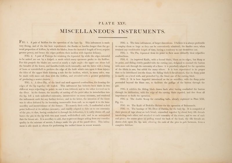 KF IG. 1. A pair of Sciffors for the operation of the hare lip. This inftrument is made very ftrong, and of the fize here reprefented; the fhanks or handles longer than the ge- neral proportion of {ciffors, by which the blades, from the increafed length of lever, acquire greater power, and hence the edges perform their incifion with fuperior delicacy. FIG. 2. A pair of Forceps for retaining the feparated lip while the edges intended to be united are cut by a fcalpel; a mode which many operators prefer to the Sciffors. For this purpofe the blades are curved at nearly a right angle: the upper one about half the breadth of the lower, and furnifhed with teeth internally; and the latter with a lining of horn or tortoifefhell to preferve the edge of the knife which cuts upon it from injury; the fides of the upper blade forming a rule for the incifion, which, in many cafes, may be made with more eafe than with the {ciffors, and attended with a greater probability of producing a neater cicatrix. FIG. 3. A filver Pin, of the lateft and moft approved conftruction, for fecuring the edges of the lip together till healed. This inftrument has hitherto been made in two different ways ref{pecting its point: in one it was foldered, and in the other {crewed on to the filver. In the former, the neceflity of cutting off the point after its introduction into the lip, left a rude unfinifhed extremity, inconvenient on many accounts, and rendered the inftrument unfit for any further fervice; and in the latter, the intention of the fcrew was fo often defeated by its becoming immoveable from ruft, as to expofe it to the fame neceffity and inconvenience of the former. To remedy thefe evils, I conftructed a fteel point hollowed at its inferior extremity, and exactly adapted to flide on to one extremity of the pin; fo that, having conducted it through its deftination, it is eafily drawn off, and leaves the pin in the lip with two neat round, well-finifhed ends, and in an unimpaired ftate for future ufe. It is neceflary to add, that to prevent danger arifing from any corrofive quality in the mixture of metals, I always make the pin of the pureft filver. This inftru- ment is alfo much in efteem for performing the twifted future in recent wounds. FIG. 4. The fame inftrument, of larger dimenfions. I believe it is always preferable to employ them as large as they can be conveniently admitted; the fmaller ones, when retained any confiderable length of time, having a tendency to cut themfelves out. FIG. 5. The Pin, feparated from its point to fhew more diftinctly their refpective conftructions. FIG. 6. An improved Knife, with a fecond blade, blunt on its edges, but fharp at its point, and fliding clofely parallel with the cutting one, defigned to conduct the button with more eafe through the extremity of a finus: it is peculiarly adapted for the operation of the fiftula in ano, but ufeful for many others. It is here reprefented in its proper {tate to be introduced into the finus; the fliding blade fo far advanced, that its {harp point is exactly on a level with, and protected by, the blunt one of the cutting blade. FIG. 7. It is here fuppofed introduced as far as neceflary, with the fharp point protruded beyond the blunt one, to facilitate the paflage of the button through the gut. FIG. 8 exhibits the fliding blade drawn back after having conduéted the button through its deftination, with the edge of the cutting blade expofed, and free from all impediment to finifh the operation. FIG. 9. The double Scoop for extracting balls, already explained in Plate XXI, Piet 1: FIG. 10. The Knife of Profeflor Richter for the operation of Bubonocele. FIG. 11. The bandage of Mr. Dent of Dublin, for the hare lip. It is compofed of three pieces of tape about an inch broad, connected together by about forty filk threads interfecting each other, and attached to each extremity of the centre, and to one of each end piece; the centre piece (a) pafling round the back of the head, the filk threads are drawn clofe upon the lip, and, allowing the ends of the pins to pafs between, form a complete ftricture.
