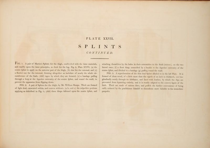 and exactly upon the fame principles, as thofe for the leg, Fig. 2, Plate XXVI; (a) the centre fplint to apply on the anterior part of the thigh, (b) ¢4a¢ for the external, and (c) a fhorter one for the internal, forming altogether an inclofure of nearly the whole cir- cumference of the limb; (ddd) tapes by which they are fecured; (c) a bandage paffing through a loop at the fuperior extremity of the centre fplint, and round the waift, to prevent the apparatus from flipping down. FIG. 2. A pair of Splints for the thigh, by Mr. William Sharpe. Thefe are formed of light deal, excavated within, and convex without; (a,b, and c) the refpective portions applying as defcribed in Fig. 1; (ddd) three ftraps faftened upon the centre {plint, and attaching themfelves by the holes in their extremities to the ftuds (Geeece), on the two lateral ones; (f) a fhort ftrap, connected by a buckle to the fuperior extremity of the centre fplint, and ftitched to a bandage (g) pafling round the wait. FIG. 3. A reprefentation of the thin deal Splint alluded to in the laft Plate. It is formed of clean wood, of a little more than the eighth of an inch in thicknefs, cut lon- gitudinally nearly through its fubftance, and lined with leather, by which the flips are prevented from feparating entirely, and it is readily adapted to the convex figure of the limb. Thefe are made of various fizes, and poffefs the further convenience of being eafily reduced by the practitioner himfelf to dimenfions more fuitable to his immediate purpofes.