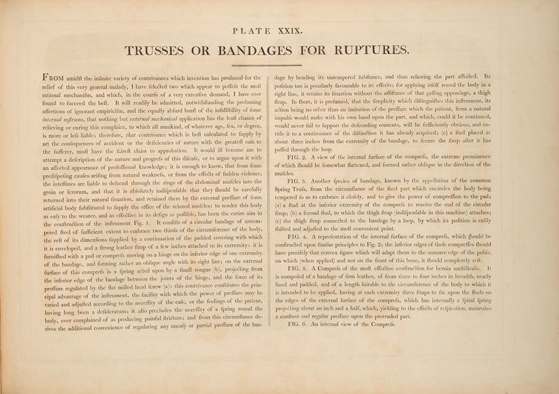 FROM amidé the infinite variety of contrivances which invention has produced for the relief of this very general malady, I have feleéted two which appear to poffefs the moft rational mechanifm, and which, in the courfe of a very extenfive demand, I have ever found to fucceed the bett. affertions of ignorant empiricifm, and the equally abfurd boaft of the infallibility of fome It will readily be admitted, notwithftanding the prefuming internal noftrums, that nothing but external mechanical application has the leaft chance of relieving or curing this complaint, to which all mankind, of whatever age, fex, or degree, is more or lefs liable; therefore, that contrivance which is beft calculated to fupply by art the confequences of accident or the deficiencies of nature with the greateft eafe to the fufferer, muft have the faireft claim to approbation. It would ill become me to attempt a defcription of the nature and progrefs of this difeafe, or to argue upon it with an affected appearance of profeffional knowledge; it is enough to know, that from fome predifpofing caufes. arifing from natural weaknefs, or from the effects of fudden violence, the inteftines are liable to defcend through the’ rings of the abdominal mutcles into the groin or fcrotum, and that it is abfolutely indifpenfable that they fhould be carefully returned into their natural fituation, and retained there by the external preffure of fome artificial body fubftituted to fupply the office of the relaxed mufcles: to render this body as eafy to the wearer, and as effective in its defign as poffible, has been the entire aim in the conftruétion of the inftrument Fig. 1. It confifts of a circular bandage of untem- pered fteel of fufficient extent to embrace two thirds of the circumference of the body, the reft of its dimenfions fupplied by a continuation of the padded covering with which it is enveloped, and a ftrong leather ftrap of a few inches attached to its extremity: it 1s furnifhed with a pad or comprefs moving on a hinge on the inferior edge of one extremity of the bandage, and forming rather an oblique angle with its right line; on the external furface of this comprefs is a fpring acted upon by a {mall tongue (b), projecting from the inferior edge of the bandage between the joints of the hinge, and the force of its preffure regulated by the flat milled head fcrew (a): this contrivance conftitutes the prin- cipal advantage of the inftrument, the facility with which the power of preffure may be varied and adjufted according to the neceffity of the cafe, or the feelings of the patient, having long been a defideratum; it alfo precludes the neceffity of a {pring round the body, ever complained of as producing painful ftriGure; and from this circumftance de- rives the additional convenience of regulating any uneafy or partial preflure of the ban- dage by bending its untempered fubftance, and thus relieving. the part affected... its pofition too is peculiarly favourable to its effects; for applying itfelf round the body in a right line, it retains its fituation without the affiftance of that galling appendage, a thigh ftrap. In fhort, it is prefumed, that the fimplicity which diftinguifhes this inftrument, its action being no other than an imitation of the preffure which the patient, from a natural impulfe would make with his own hand upon the part, and which, could it be continued, would never fail to fupport the defcending contents, will be fufficiently obvious, and en- title it to a continuance of the diftinétion it has already acquired; (c) a ftud placed at about three inches from the extremity of the bandage, to fecure the ftrap after it has paffed through the loop. FIG. 2. A view of the internal furface of the comprefs, the extreme prominence of which fhould be fomewhat flattened, and formed rather oblique in the direction of the mut{cles. FIG. 3. Another fpecies of bandage, known by the appellation of the common Spring Trufs, from the circumftance of the fteel part which encircles the body being tempered fo as to embrace it clofely, and to give the power of comprefflion to the pad; (a) a ftud at the inferior extremity of the comprefs to receive the end of the circular ftrap; (b) a fecond ftud, to which the thigh ftrap (indifpenfable in this machine) attaches; (c) the thigh ftrap connected to the bandage by a loop, by which its pofition is eafily fhifted and adjufted to the moft convenient point. | FIG. 4. A reprefentation of the internal furface of the comprefs, which fhould be conftructed upon fimilar principles to Fig. 2; the inferior edges of thefe compreffes fhould have precifely that convex figure which will adapt them to the concave edge of the pubis, on which (when applied) and not on the front of this bone, it {hould completely reft. FIG. 5. A Comprefs of the moft effective conftruction for hernia umbilicalis. It is compofed of a bandage of firm leather, of from three to four inches in breadth, neatly lined and padded, and of a length fuitable to the circumference of the body to which it is intended to be applied, having at each extremity three ftraps to fix upon the ftuds on the edges of the external furface of the comprefs, which has internally a fpiral {pring projecting about an inch and a half, which, yielding to the effects of refpiration, maintains a conftant and regular preflure upon the protruded part.