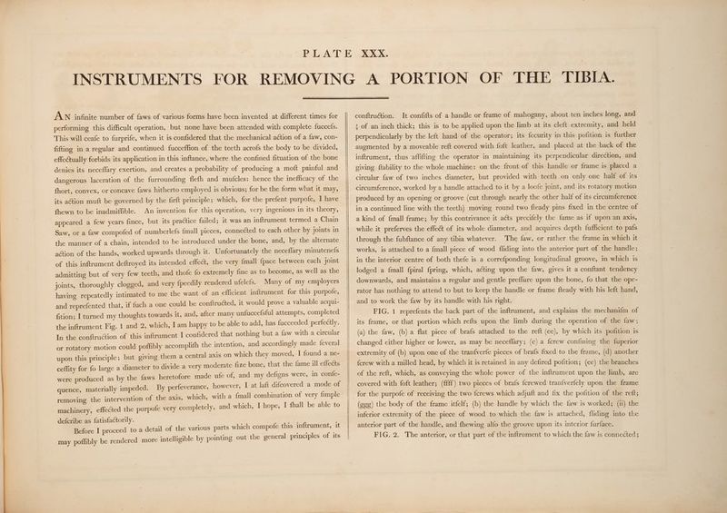 AN infinite number of faws of various forms have been invented at different times for performing this difficult operation, but none have been attended with complete fuccefs. This will ceafe to furprife, when it is confidered that the mechanical action of a faw, con- fifting in a regular and continued fucceffion of the teeth acrofs the body to be divided, effectually forbids its application in this inftance, where the confined fituation of the bone denies its neceflary exertion, and creates a probability of producing a moft painful and dangerous laceration of the furrounding flefh and mutcles: hence the inefficacy of the fhort, convex, or concave faws hitherto employed is obvious; for be the form what it may, its action muft be governed by the firft principle; which, for the prefent purpofe, I have fhewn to be inadmiffible. appeared a few years fince, but its practice failed; it was an inftrument termed a Chain An invention for this operation, very ingenious in its theory, Saw, or a faw compofed of numberlefs {mall pieces, connected to each other by joints in the manner of a chain, intended to be introduced under the bone, and, by the alternate action of the hands, worked upwards through it. Unfortunately the neceflary minutenefs of this inftrument deftroyed its intended effect, the very {mall fpace between each joint admitting but of very few teeth, and thofe fo extremely fine as to become, as well as the joints, thoroughly clogged, and very {peedily rendered ufelefs. Many of my employers having repeatedly ‘ntimated to me the want of an efficient inftrument for this purpofe, and reprefented that, if fuch a one could be conftructed, it would prove a valuable acqui- fition; I turned my thoughts towards it, and, after many unfuccefsful attempts, completed the inftrument Fig. 1 and 2, which, I am happy to be able to add, has fucceeded perfectly. In the conftruétion of this inftrument I confidered that nothing but a faw with a circular or rotatory motion could poflibly accomplifh the intention, and accordingly made feveral upon this principle ; but giving them a central axis on which they moved, I found a ne- cefflity for fo large a diameter to divide a very moderate fize bone, that the fame at effects were produced as by the {aws heretofore made ufe of, and my defigns were, in confe- quence, materially impeded. By perfeverance, however, I at laft difeovered a mode of machinery, effected the purpofe very completely, and which, I hope, I fhall be able to defcribe as fatisfactorily. Before I proceed to a detail of the various parts which compofe this inftrument, it may poffibly be rendered more intelligible by pointing out the general principles of its conftruction. It confifts of a handle or frame of mahogany, about ten inches long, and s of an inch thick; this is to be applied upon the limb at its cleft extremity, and held perpendicularly by the left hand of the operator; its fecurity in this pofition is further augmented by a moveable reft covered with foft leather, and placed at the back of the inftrument, thus affifting the operator in maintaining its perpendicular direction, and giving ftability to the whole machine: on the front of this handle or frame is placed a circular faw of two inches diameter, but provided with teeth on only one half of its circumference, worked by a handle attached to it by a loofe joint, and its rotatory motion produced by an opening or groove (cut through nearly the other half of its circumference in a continued line with the teeth) moving round two fleady pins fixed in the centre of a kind of {mall frame; by this contrivance it acts precifely the fame as if upon an axis, while it preferves the effect of its whole diameter, and acquires depth fufficient to pafs through the fubftance of any tibia whatever. The faw, or rather the frame in which it works, is attached to a {mall piece of wood {fliding into the anterior part of the handle; in the interior centre of both thefe is a correfponding longitudinal groove, in which is lodged a {mall fpiral {pring, which, acting upon the faw, gives it a conftant tendency downwards, and maintains a regular and gentle preflure upon the bone, fo that the ope- rator has nothing to attend to but to keep the handle or frame fteady with his left hand, and to work the faw by its handle with his right. FIG. 1 reprefents the back part of the inftrument, and explains the mechanifm of its frame, or that portion which refts upon the limb during the operation of the faw, (a) the faw, (b) a flat piece of brafs attached to the reft (ee), by which its pofition is changed either higher or lower, as may be neceflary; (c) a {crew confining the fuperior extremity of (b) upon one of the tran{verfe pieces of brafs fixed to the frame, (d) another {crew with a milled head, by which it is retained in any defired pofition; (ee) the branches of the reft, which, as conveying the whole power of the inftrument upon the limb, are covered with foft leather; (ffff) two pieces of brafs {crewed tranfverfely upon the frame for the purpofe of receiving the two fcrews which adjuft and fix the pofition of the reft; (gee) the body of the frame itfelf; (h) the handle by which the faw is worked; (i) the inferior extremity of the piece of wood to which the faw is attached, fliding into the anterior part of the handle, and fhewing alfo the groove upon its interior furface.