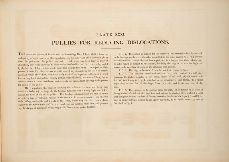 THE machines delineated in this and the fucceeding Plate I have felected from the multiplicity of contrivances for this operation, their fimplicity and effect decidedly giving them the preference; the pullies now under confideration have been long in deferved eftimation, they were improved to their prefent conftruction, and the centre pulley added by the late Mr. John Hunter, whofe name full diftinguifhes them. In refpect to their powers of extenfion, they are too manifeft to need any defcription; but as it is merely extenfion which they effect, they have lately received an important addition in a broad leather ftrap lined and padded, which, paffing round the body, and retained firmly by an affiftant, forms a counter-refiftance, and prevents the patient from yielding to the power- ful action of the pullies. FIG. 1 reprefents the mode of applying the pullies to the arm, and ftrong ftrap round the body; (a) the ftrap, (b) the bandage furnifhed with a ftrong ftaple and link to receive the hook of one of the pullies. This bandage 1s fecured upon the arm by means of a ftrong tape or webbing, ftitched in the centre to its upper extremity, and the two ends pafling tranfverfely and fpirally to the lower, where they are tied: thus applying equally to the whole furface of the arm, rendering the purchafe more firm, and prevent- ing the danger of laceration, which might arife from a more partial ftricture. FIG. 2. The pullies as applied for the operation, one extremity fixed by its hook to the bandage on the arm, the other connected in the fame manner to a ring fcrewed into the wainfcot; though they are here reprefented in a ftraight line, their pofition may be eafily varied in refpect to the patient, by fixing the ring in the wainfcot higher or lower, as the neceflary direction of the extenfion may require. FIG. 3. The ring, to be fcrewed into the wainfcot, beam, or floor. FIG. 4. The machine reprefented without the cords, and of its full fize; (aaaaaaaa) the pullies mounted in two ftrong frames of caft brafs, (b) the centre pul- ley, (cc) two ftrong fteel hooks attached to the extremity of each frame, (d) a ftrong ftaple fixed to one fide of the fingle frame to receive and fecure one end of the cord. FIG. 5. The bandage to be applied upon the arm. It is formed of a piece of ftrong leather, of a fuitable fize, (aa) lined and padded, in which at (b) is inclofed a {mall oval iron plate, bent to the form of the arm to receive the rivet of the ftaple (c); (dddd) the tape or ftrong webbing fecured to its upper extremity, to be pafled round the arm as defcribed in Fig. 1.