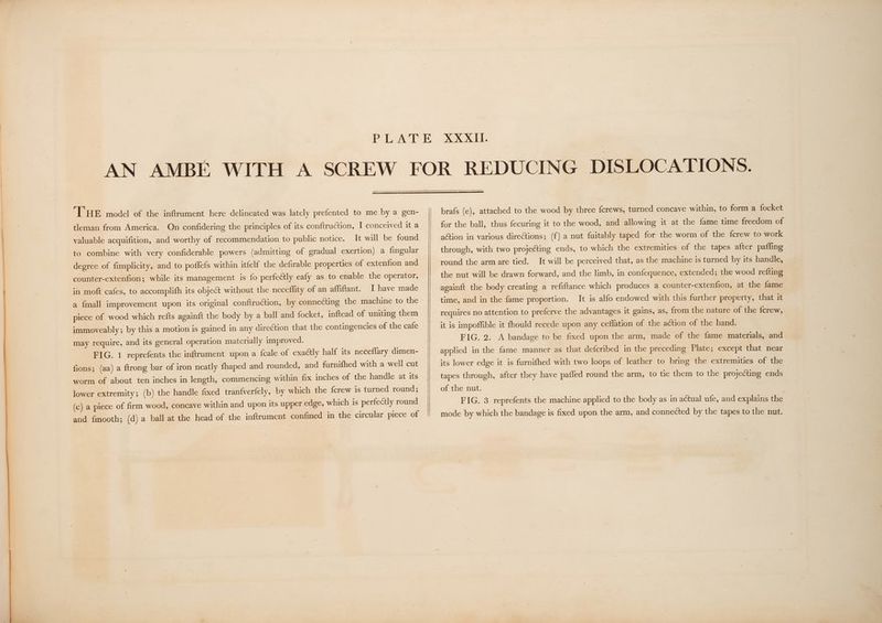 ‘THE model of the inftrument here delineated was lately prefented to me by a gen- tleman from America. On confidering the principles of its conftruction, I conceived it a valuable acquifition, and worthy of recommendation to public notice. It will be found to combine with very confiderable powers (admitting of gradual exertion) a fingular degree of fimplicity, and to poffefs within itfelf the defirable properties of extenfion and counter-extenfion; while its management is fo perfectly eafy as to enable the operator, in moft cafes, to accomplifh its object without the necefflity of an affiftant. I have made a {mall improvement upon its original conftruction, by connecting the machine to the piece of wood which refts againft the body by a ball and focket, inftead of uniting them immoveably; by this a motion is gained in any direGtion that the contingencies of the cafe may require, and its general operation materially improved. FIG. 1 reprefents the inftrument upon a fcale of exactly half its neceflary dimen- fions; (aa) a ftrong bar of iron neatly fhaped and rounded, and furnifhed with a well cut worm of about ten inches in length, commencing within fix inches of the handle at its lower extremity; (b) the handle fixed tranfverfely, by which the {crew is turned round; (c) a piece of frm wood, concave within and upon its upper edge, which is perfectly round and fmooth; (d) a ball at the head of the inftrument confined in the circular piece of brafs (e), attached to the wood by three {crews, turned concave within, to form a focket for the ball, thus fecuring it to the wood, and allowing it at the fame time freedom of action in various diretions; (f) a nut fuitably taped for the worm of the fcrew to work through, with two projecting ends, to which the extremities of the tapes after paffing round the arm are tied. It will be perceived that, as the machine is turned by its handle, the nut will be drawn forward, and the limb, in confequence, extended; the wood refting againft the body creating a refiftance which produces a counter-extenfion, at the fame time, and in the fame proportion. It is alfo endowed with this further property, that it requires no attention to preferve the advantages it gains, as, from the nature of the {crew, it is impoffible it fhould recede upon any ceflation of the action of the hand. FIG. 2. A bandage to be fixed upon the arm, made of the fame materials, and applied in the fame manner as that defcribed in the preceding Plate; except that near its lower edge it is furnifhed with two loops of leather to bring the extremities of the tapes through, after they have pafled round the arm, to tie them to the projecting ends of the nut. FIG. 3 reprefents the machine applied to the body as in actual ufe, and explains the mode by which the bandage is fixed upon the arm, and connected by the tapes to the nut.