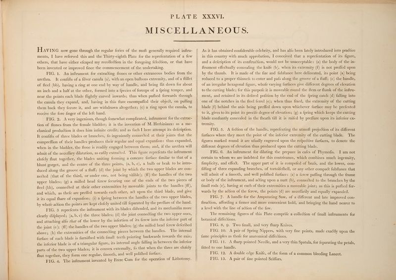 HaviIne now gone through the regular feries of the moft generally required inftru- ments, I have referved this and the Thirty-eighth Plate for the reprefentation of a few others, that have either efcaped my recollection in the foregoing felection, or that have been invented or improved fince the commencement of the undertaking. FIG. 1. An inftrument for extracting ftones or other extraneous bodies from the urethra. It confifts of a filver canula (a), with an open bulbous extremity, and of a ftillet of fteel (bb), having a ring at one end by way of handle, and being flit down for about an inch and a half at the other, formed into a fpecies of forceps of a fpring temper, and near the points each blade flightly curved inwards; thus when pufhed forwards through the canula they expand, and, having in this ftate encompaffed their object, on pulling them back they fecure it, and are withdrawn altogether; (c) a ring upon the canula, to receive the fore finger of the left hand. FIG. 2. A very ingenious, though fomewhat complicated, inftrument for the extrac- tion of ftones from the female bladder; it is the invention of M. Herbiniaux: as a me- chanical production it does him infinite credit; and as fuch I here attempt its defcription. It confifts of three blades or branches, fo ingenioufly connected at their joints that the compreffion of their handles produces their regular and equal expanfion: thus expanded, when in the bladder, the ftone is readily engaged between them; and, if the urethra will admit of the neceflary dilatation, as eafily extracted. This figure reprefents the inftrument clofely fhut together, the blades uniting forming a concave {urface fimilar to that of a blunt gorget, and the centre of the three points, (a, b, c), a bulb or beak to be intro- duced along the groove of a ftaff; (d) the joint by which the two upper blades are con- nected (that of the third, or under one, not being vifible); (ff) the handles of the two upper blades; (g) a milled head fcrew fecuring one of the ends of the two pieces of fteel (hh), connected at their other extremities by moveable joints to the handles (ff), and which, as thefe are prefled towards each other, act upon the third blade, and give it its equal fhare of expanfion; (i) a {pring between the handles of the two upper blades, by whofe action the points are kept clofely united till feparated by the preflure of pe hand. FIG. 3 reprefents the inftrument with its blades diftended, and its mechanifm more clearly difplayed; (a, b, c) the three blades; (d) the joint connecting the ave pe ones, and attaching alfo ¢hat of the lower by the infertion of its {crew into the inferior be of the joint (eo); (ff) the handles of the two upper blades; (g) the milled head {crew delonlyes above; (h) the extremities of the connecting pieces between the handles. ‘The re farface of each blade is furnifhed with {mall teeth pointing backwards towards the axis; the inferior blade is of a triangular figure, its internal angle falling in between the inferior it is convex externally, fo that when the three are clofely parts of the two upper blades; and well polifhed furface. fhut together, they form one regular, {mooth, | As it has obtained confiderable celebrity, and has alfo been lately introduced into practice in this country with much approbation, I conceived that a reprefentation of its figure, and a defcription of its conftruction, would not be unacceptable: (a) the body of the in- ftrument effectually concealing the knife (b), when its extremity (f) is not prefled upon by the thumb. It is made of the fize and fubftance here delineated, its point (a) being reduced to a proper thinnefs to enter and pafs along the groove of a ftaff; (c) the handle, of an irregular hexagonal figure, whofe varying furfaces give different degrees of elevation to the cutting blade; for this purpofe it is moveable round the ftem or fhank of the inftru- ment, and retained in its defired pofition by the end of the {pring catch (d) falling into one of the notches in the fteel ferrel (e); when thus fixed, the extremity of the cutting blade (f) behind the axis being prefled down upon whichever furface may be prefented to it, gives to its point its precife degree of elevation; (g) a {pring which keeps the cutting blade conftantly concealed in the fheath till it is raifed by preflure upon its inferior ex- tremity. FIG. 5. A fection of the handle, reprefenting the utmoft projection of its different furfaces where they meet the point of the inferior extremity of the cutting blade. The figures marked round it are ufually engraved upon the refpective furfaces, to denote the different degrees of elevation thus produced upon the cutting blade. FIG. 6. An inftrument for dilating the prepuce in cafes of Phymofis. I am not certain to whom we are indebted for this contrivance, which combines much ingenuity, fimplicity, and effect. ‘The upper part of it is compofed of brafs, and the lower, con- fitting of three expanding branches, of tortoifefhell, or any other compact fubftance that will admit of a fmooth, and well polifhed furface: (a) a fcrew pafling through the frame or body of the inftrument, and acting upon a nutt (b), connected to the branches by the {mall rods (c), having at each of their extremities a moveable joint; as this is pufhed for- wards by the action of the fcrew, the points (d) are neceflarily and equally expanded. FIG. 7. A handle for the Amputating Saw, of a different and late improved con- ftruction, affording a firmer and more convenient hold, and bringing the hand nearer to a level with the line of action of the faw. The remaining figures of this Plate comprife a collection of {mall inftruments for botanical diffections. FIG. 8, 9. Two {mall, and very fharp Knives. FIG. 10. A pair of Spring Nippers, with very fine points, made exactly upon the fame principles as thofe for anatomical diffections. FIG, 11. A fharp pointed Needle, and a very thin Spatula, for feparating the petals, fitted to one handle. FIG. 12. A double edge Knife, of the form of a common bleeding Lancet.
