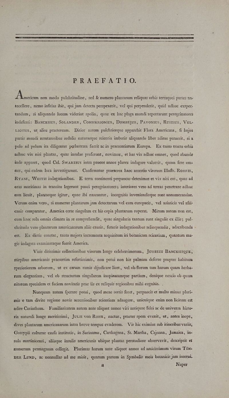WOROXEBBONCTSEO. v. EN non modo pulchritudine, sed &amp; numero plantarum reliquas orbis terraquei partes an- tecellere , nemo infitias ibit, qui Jam detecta perspexerit, vel qui perpenderit, quid adhuc exspec- tandum, si aliquando lucem viderint spolia, quae ex hac plaga mundi reportarunt peregrinatores indefessi: Bawcksivs, SoLaNpER, CoMwEknsoNivus, DousEJus, PAvouivs, Ruizivs, VEL- LIOSIUS, ut alios praeteream. Ditior autem pulchriorque apparebit Flora Americana, fi hujus partis mundi &amp;crutatoribus sedulis naturaeque scientia imbutis aliquando liber aditus patuerit, si a polo ad polum ita diligenter perlustrata fuerit ac in praesentiarum Europa. Ex tanto tractu orbis adhuc vix nisi plantas, quas insulae proferunt, novimus, et has vix adhuc omnes, quod abunde inde apparet, quod Cel. SwaAnzivs intra paucos annos plures indagare valuerit, quam fere om- nes, qui eadem loca investivarunt. Confirmatur praeterea haec assertio virorum Illuftr. Ronnr, RvANr, WzsTir indagationibus. E terra continenti perpaucas deteximus et vix nisi eas, quas ad oras maritimas in transitu legerunt pauci peregrinatores; interiores vero ad terras penetrare adhuc non licuit, plantaeque igitur, quae ibi nascuntur, incognitis inveniendisque sunt annumerandae. Verum enim vero, si numerus plantarum jam detectarum vel cum europaeis, vel asiaticis vel afri- canis comparatur, America certe singulam ex his copia plantarum superat. Mirum autem non est, cum haec sola omnia climata in se comprehendit, quae singularia tantum sunt singulis ex illis; pul- chritudo vero plantarum americanarum aliis causis, futuris indagationibus relinquendis, adscribenda . est. Ex dictis constat, tanto majora incrementa acquisitum iri botanicam scientiam , quantum ma- gis indagata examinataque fuerit America. Visis ditissimis collectionibus virorum longe celeberrimorum, ]Jusstgur BANcksiIQUE, stirpibus americanis praesertim refertissimis, non potui non his palmam deferre propter habitum speciosiorem arborum, ut ex earum ramis dijudicare licet, vel ob/florum tam harum quam herba- rum elegantiam, vel ob structuram singularem inopimatamque partium, denique nescio ob quam nitorem specialem et faciem novitatis prae iis ex reliquis regionibus mihi cognitis. . Nunquam autem Íperare potui, quod meae sortis foret, perpaucis et multo minus pluri- mis e tam divite regione novis accessionibus scientiam adaugere, unicuique enim non licitum est adire Corinthum. Familiaritatem autem ante aliquot annos viri antiquae fidei ac de universa histo- ria naturali longe meritissimi, Juri: von RoHR, nactus, praeter spem evenit, ut, antea inops, dives plantarum americanarum intra breve tempus evaderem. — Vir hic eximius sub itineribus variis, Gossypii culturae caufa institutis, in Surinamo, Carthagena, St. Martha, Cajenna, Jamaica, in- sula martinicensi, aliisque insulis americanis ubique plantas perstudiose observavit, descripsit et Dunerum permagnum collegit. Plurimas harum ante aliquot annos ad amicissimum virum 'TÓN- pER LUND, ac nonnullas ad me misit, quarum partem in Symbolis meis botanicis jam inserui, H Nuper