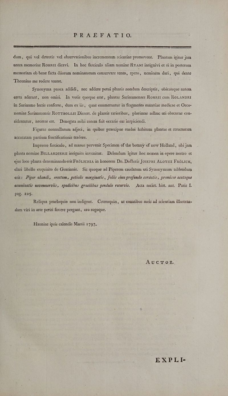 PRAEFATIO. dum, qui vel detectis vel observationibus incrementum scientiae promovent. Plantam igitur jam antea memoriae Ronmnar dicavi. In hoc fasciculo aliam nomine Rv ANr insignivi et si in posterum memoriam ob bene facta duorum nominatorum conservare tento, spero, neminem dari, qui dente T heonino me rodere tentet. Synonyma pauca addidi, nec addere potui plantis nondum descriptis, ubicunque autem certa aderant, non omisi. In votis quoque erat, plantas Surinamenses Ronunri cum RoLANDnRI in Surinamo lectis conferre, dum ex iis, quae enumerantur in fragmeríto materiae medicae et Oeco- nomiae Surinamensis RorTBorLLmn Dissert. de plantis rarioribus, plurimae adhuc uti obscurae con- siderentur, necesse est. Denegata mihi autem fuit occasio eas inspiciendi. Figuras nonnullarum adjedi, in quibus praecipue studui habitum plantae et structuram accuratam partium fructificationis tradere. Impresso fasciculo, ad manus pervenit Specimen of the botany of new Holland, ubi jam planta nomine BiLLARDrERIL insignita invenitur. Delendum igitur hoc nomen in opere nostro et ejus loco planta denominanda erit FnórL1CnH1A in honorem Dn. Do&amp;oris Josz?u1 ALovsu FnóLICH, clari libello exquisito de Gentianis. Sic quoque ad Piperem caudatum uti Synonymum addendum ert: JPiper nhandi, erectum, peliolir marginatis, folis sinu profundo cordatis, promirre acuteque eruminalis movemmerviis, spadicibus gracilibus pendulo recurvis. — Acta societ. hist, nat. Paris I. pag. 105. Reliqua praeloquio non indigent. Ceteroquin, ut conatibus meis ad scientiam illustran- dam viri in arte periti favere pergant, oro rogoque. Hauniae ipsis calendis Martii 1797, AucTomR. EXPLI-