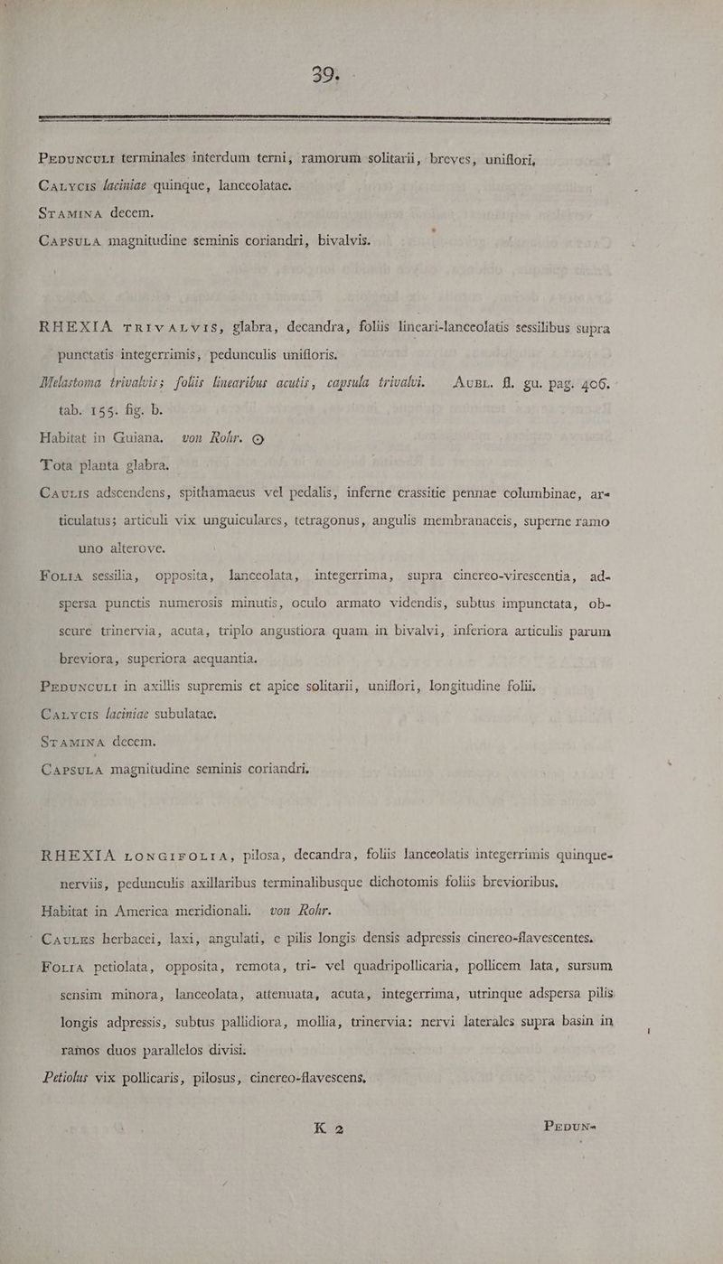 PEpuNcurL:I terminales interdum terni, ramorum solitarii, breves, uniflori, Carrocis laciniae quinque, lanceolatae. STAMINA decem. CAPSULA magnitudine seminis coriandri, bivalvis. RHEXIA rTrnRrivALvrIS, glabra, decandra, foliis fili caxiianeeolatis sessilibus supra punctatis integerrimis, pedunculis unifloris. Melastoma: trivalvis; folis linearibus acuti, capsula trivalvi. ^ Avnr. fl gu. pag. 4c6. tab. 155. fig. b. Habitat in Guiana. von Rohr. ( Tota planta glabra. CavrLis adscendens, spithamaeus vel pedalis, inferne crassitie pennae columbinae, ar« ticulatus; articuli vix unguiculares, tetragonus, angulis membranaceis, superne ramo uno alterove. Forra sessilia, opposita, lanceolata, integerrima, supra cinerco-virescentia, ad- spersa punctis numerosis minutis, oculo armato videndis, subtus impunctata, ob- scure trinervia, acuta, triplo angustiora quam in bivalvi, inferiora articulis parum breviora, superiora aequantia. PEpuNcuL:I in axillis supremis cet apice solitarii, uniflori, longitudine folii. Carvois laciniae subulatac. TAMINA decem. CaPsuLA magnitudine seminis coriandri, RHEXIA roNGrirOrLraA, pilosa, decandra, folis lanceolatis integerrimis quinque- nervis, pedunculis axillaribus terminalibusque dichotomis folis brevioribus, Habitat in America meridionali. vom Rofr. CavrEs herbacei, laxi, angulati, e pilis longis densis adpressis cinereo-flavescentes, ForrA petiolata, opposita, remota, tri- vel quadripollicaria, pollicem lata, sursum sensim minora, lanceolata, attenuata, acuta, integerrima, utrinque adspersa pilis longis adpressis, subtus pallidiora, mollia, trinervia: nervi laterales supra basin in ramos duos parallelos divisi. Petiolus vix pollicaris, pilosus, cinereo-flavescens, K 2 PEDUN-