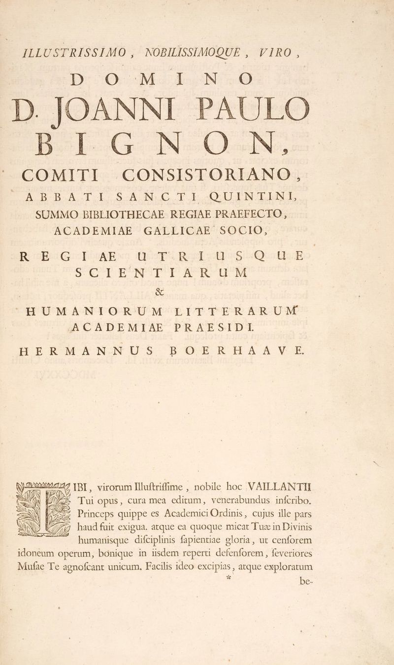 COMITI CONSISTORIANO. À BAT I. SA NC TE QUINTINL SUMMO BIBLIOTHECAE REGIAE PRAEFECTO, ACADEMIAE GALLICAE SOCIO, R BAG TOME UTRIUSQUE SCT E‘N°T'E LR 'U'M ÉTS L1LÉ HUMANIORUM LITTERARUM ACADEMIAE PRAESIDI HIQMANNUS BOERHAAVE ame re IBI, virorum Iluftriflime , nobile hoc VAILLANTII CON EME Tui opus, cura mea editum, venerabundus infcribo. \ HE Princeps quippe es Academici Ordinis, cujus ille pars 7797 haud fuir exigua. atque ea quoque micat Tuæ in Divinis humanisque difciplinis fapientiae oloria, ut cenforem idoneum operum, bônique in iisdem reperti defenforem, feveriores Mufae Te agnofcant unicum. Facilis ideo excipias, atque exploratum # be-