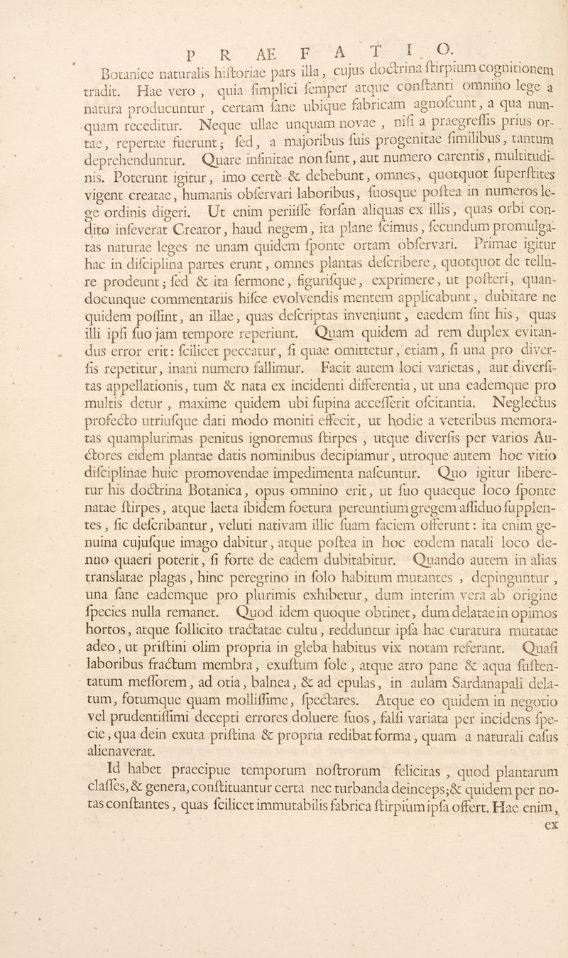 D. R--AR Fe 1: 1, 0. ue Botanice naturalis hiftoriae pars illa, cujus docirina ftirpium Cognitionem tradit, Hae vero, quia fimplici femper atque conftanti omnino lege à natura producuntur , certam fanc ubique fibricam agnofeunt , a ua nun- -quam receditur. MNeque ullae unquam novac, ni a pracorefhs prius or: tac, repertac fuerunt,; fed, a majoribus fuis progenitae fimilibus, tantum deprehenduntur. Quare infinitae nonfunt, aut numero carentis, multitudi- nis. Poterunt igitur, imo certè & debebunt, omnes, quotquot fuperftites vigent creatae, humanis obfervari laboribus, fuosque poftea in numeros le- oc ordinis digeri. Ut enim periüfle forfan aliquas ex 1llis, quas orbi con- dito infeverat Creator, haud negem, ita plane fcimus , fecundum promulga- ras naturae leges ne unam quidem fponte ortam obfervari. Primae igitur hac in difciplina partes erunt , omnes plantas defcribere, quotquot de ellu- re prodeunt ; fed & ita fermone, figurifque, exprimere, ut poiteri, quan- docunque commentariis hifce evolvendis mentem applicabunt, dubitare ne quidem poîñlint, an illae, quas defcriptas inveninnt, eaedem fint his, quas Alli ipf fuo jam tempore reperiunt. Quam quidem ad rem duplex evitan- dus error erit: fcilicet peccatur, f. quae omittetur , etiam, fi una pro diver- fis repetitur, inani numero fallimur. Facit autem loci varietas, aut diverfi- tas appellationis, tum & nata ex incidenti differentia , ut una cademque pro multis detur , maxime quidem ubi fupina accefferit ofcirantia. Neglectus profecto utriufque dati modo moniti effecit, ut hodie a veteribus memora- ras quamplurimas penitus ignoremus ftirpes , utque diverfis per varios Au- Ctores eidem plantae datis nominibus decipiamur , utroque autem hoc vitio difciplinae huic promovendae impedimenta nafcuntur. Quo igitur libere- eur his doctrina Botanica, opus omnino erit, ut fuo quaeque loco fponte natac ftirpes, atque laeta ibidem foetura pereuntium gregem afiduo fupplen- tes, fic defcribantur , veluti nativam illic fuam faciem offerunt : ita enim ge- nuina Cujufque imago dabitur, atque poftea in hoc eodem natali loco de- nuo quaeri poterit, fi forte de eadem dubitabitur. Quando autem in alias translatae plagas, hinc peregrino in folo habitum mutantes , depinguntur , una fane eademque pro plurimis exhibetur, dum interim vera ab origine fpecies nulla remanet. Quod idem quoque obtinet, dum delataein opimos hortos, atque follicito tractatae cultu , redduntur ipfa hac curatura mutatac adeo , ut priftini olim propria in gleba habitus vix notam referant. Quañ laboribus fractum membra, exuftum fole, atque atro pane & aqua fuften- tatum meflorem , ad otia, balnea, & ad epulas, in aulam Sardanapali dela- cum, fotumque quam molliffime, fpectares. Atque eo quidem in negotio vel prudentiflimi decepti errores doluere fuos, falfi variata per incidens {pe- cie , qua dein exuta priftina & propria redibat forma, quam à naturali cafus ahenaverat. R ie Id habet praecipue temporum noftrorum felicitas , quod plantarum clafles, & genera, conftituantur certa nec turbanda deinceps;& quidem per no- ras conftantes , quas fcilicet immutabilis fabrica ftirpiumipfa offert, Hae enim, | nn |