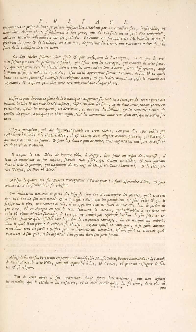 | Ne PB FESA FN. AR CH EX Ph marques étant prifes de leurs proprietés infeparables attachent par un caraëtere fixe, ineffaçable, € immuable, chaque plante [ fidelement à [on genre, que dans la faite elle ne peut étre confonduë , qu'on ue la reconnoiffe auffi tot par [es qualités. Et comme en [uivant cette Methode les noms Je prennent du genre € de la Clafle, on a eu foin, de prevenir les erreurs qui pouvoient naître dans la fuite de la confufion de leurs noms. | On doit encôre felciter nôtre ficcle 85 par confequent la Botanique, en ce que le pre- ter fufcite par tout des perfonnes capables, qui bfent tous les owvrages, qui traitent de cette [cien- ce, qui comparent avec les plantes mêmes tous les noms quon leur a donné, leurs defcriptions, au fe bien que les fiaures qu'on en a gravées, afin qu'ils apprennent [ürement combien de fois &$ en quels lieux une méme plante efl comprife fous plufieurs noms , € qu'ils determinent au jufte le nombre des | Vegetaux, €$ ce quon peut dire avec certitude touchant chaque plante. | Enfin on peut dire que la gloire de la Botanique s'angmente [ur tout ence tems, ou de toutes parts des bommes habiles &5 nes pour de tels mifleres, obfervent dans les lieux, ou ils demeurent, chaque planteen particulier, qu'ils les marquent, les décrivent, en donuent des defféins, € les confervent entre de feuilles de papier, à fin que par là ils augmentent les monumens immortels d'un art, qui ne perira j4- //L TER S'il y à quelqu'un, qui ait dignement rempli ces trois chofès, l'on peut dire avec juflice que cel Monfr. SEBASTIEN VAILLANT , il eff inutile den alleguer d'autres preuves, que Powvrage, que nous donnons aw public, €$ pour luy donner plus de luftre, nous rapporterons quelques circonftan- ces de la vie de l'eAuteur. | Il naquit le 26. May de l'année 1669. à Vigny, Lien fitué au deffus de Pontoife . il étoit le quatriéme de fix enfans, [avoir trois filles, qui étoient Les ainces, € trois garçons dont sl toit le premier, qui naquirent du mariage de Denys Vaillant Marchand, €$ de Marçue- rite Pinfon, fes Pere &5 Mere. | ATâge de quatre ans [ès Parens lenvoyerent à l'ecole pour lui faire apprendre à bre, €$ pour commencer à Proftruire dans [4 religion. | | Son inchnation naturelle le porta des Pâge de cinq ans à contempler Les plantes, qw'il trowvoit aux environs de [on lieu natal; € à ramaffer celles , qui lui paroifloient les plus belles €5 qui Le frappotent le plus, non content de cela, il en apportoit tous Les jours de nouvelles dans le jardin de Jon Pere, € en charcea en peu de tems tellement le terrains, qu'il refjembloit à une terre in- culte €$ pleine d'herbes fauvages, le Pere qui ue vouloit pas reprimer lardeur de [or fils, ni ce- pendant Jouffrir qu'il mfestét tout le jardin de ces plantes fawvases , lui en marqua un endroit, dans le quel il lui permit de cultrver [és plantes. eAyant épuife la campagne, 1 Je ghff4 adroite- ment dans tous les jardins voifins pour en decowvrir des nouvelles, €5 lors quil en trouvoit quel- ques uuts à fon grés, 4l les apportoit tout joyeux dans [or pelit jardin. | » … Alâge de fix as fon Pere le mit en penfion à Pontoife chés Monff. S ubtil, Preftre habitué dans la Paroife de Saint Pierre de cette Ville, pour lui appreudre à lire, €5 à écrire, €5 pour lui cnfesgner le La- tin € [a religion. Pen de tems après il fut incommodé d'une fievre intermittente ; qui non obffant les remedes, que le Medecin lui preferivit, €5 la dite exabte qu'on lui fi tenir, dura plus de | . # %k %