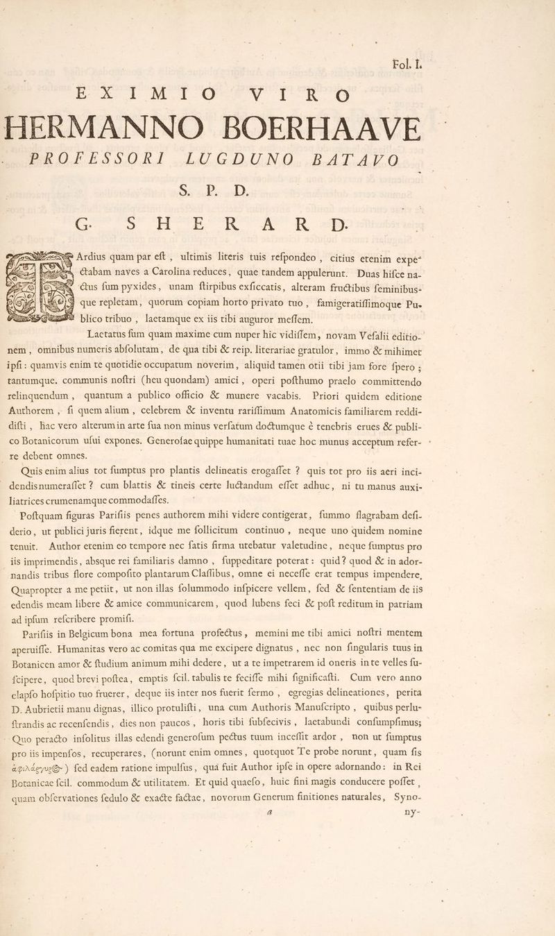Fol. L EXT L M 1 O0 NN LR. 09 HERMANNO BOERHAAVE MAO ESSURT .LUCDOUNO, BAL Ar 0 SE Le à À G: D FT, de D À KR SE Ardius quam par eft, ultimis literis tuis refpondeo, citius etenim expé* aps Ctabam naves a Carolina reduces, quae tandem appulerunt. Duas hifce na- étus fum pyxides, unam ftirpibus exficcatis, alteram fructibus feminibus: ÿ que replétam, quorum copiam horto privato tuo, famigeratiffimoque Pu. blico tribuo , lactamque ex ïis tibi augutor meflem. | Laetatus fum quam maxime cum nuper hic vidiflem, novam Vefalii éditio- nem, omnibus numeris abfolutam, de qua tibi & reip. literariae oratulor, immo & mihimet ipf : quamvis enim te quotidie occupatum noverim, aliquid tamen otii tibi jam fore {pero : tantumque. cOMmMmUnIs noftri (heu quondam) amici, operi pofthumo praelo committendo relinquendum , quantum a publico officio & munere vacabis. Priori quidem editione Authorem , fi quemalium, celebrem & inventu rariflimum Anatomicis familiarem reddi- difti, hac vero alterumin arte fua non minus verfatum do&tumque è tenebris erues & publi- co Botanicorum ufui expones. Generofae quippe humanitati tuae hoc munus M ii refer- _ re debent omnes. Quis enim alius tot fumptus pro plantis delineatis erogaflet ? quis tot pro iis aeri inci. dendisnumeraflet ? cum blattis & tineis certe fu“tandum effet adhuc, ni tu manus auxi- liatrices crumenamque commodaffes. Poftquam figuras Parifiis penes authorem mihi videre contigerat, fummo flagrabam def. derio, ut publici juris fierent, idque me follicitum continuo , neque uno quidem nomine tenuit. Author etenim eo tempore nec fatis firma utebatur valetudine, neque fumptus pro _ is imprimendis, absque rei familiaris damno , fuppeditare poterat : quid? quod & in ador- nandis tribus flore compofito plantarum Claflibus, omne ei necefle erat rempus impendere, Quapropter a me petiit, ut non illas folummodo infpicere vellem, fed & fententiam de iis edendis meam libere & amice communicarem, quod fubens feci & poft reditum in patriam ad ipfum refcribere promifi. Parifiis in Beloicum bona mea fortuna profectus, memini me tibi amici noftri mentem aperuiffe. Humanitas vero ac comitas qua me excipere dignatus , nec non fingularis tuus in Botanicen amor & ftudium animum mihi dedere, ut a te impetrarem id oneris inte velles fu- fcipere, quod brevi poftea, emptis fcil. tabulis te feciffe mihi fignificafli. Cum vero anno elapfo hofpitio tuo fruerer, deque iis inter nos fuerit fermo , egregias delineationes, perita D. Aubrietii manu dignas, illico protulifti, una cum Authoris Manufcripto , quibus perlu- ftrandis ac recenfendis, dies non paucos, horis tibi fubfecivis, lactabundi confumpfimus; Quo peraéto infolitus illas edendi gencrofum pectus tuum inceffit ardor , no ut fumptus pro iis impenfos, recuperares, (norunt enim omnes, quotquot Te probe norunt, quam fis aprdeyu@ ) fed eadem ratione impulfus, qua fuit Author ipfe in opere adornando: in Rei Botanicae {cil. commodum & utilitatem. Et quid quaefo, huic fini magis conducere poffet, quam obfervationes fedulo & exacte factae, novorum Generum finitiones naturales, Syno- a ny-