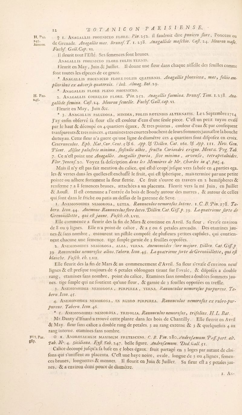 a À Par. 245. Mouron. H. Par 2. > +02 TH AÏN 1:60 O NP AR ES PFENISOE: 5 1. ANAGALLIS PHOENICEO FLORE. P2#.252. il faudroit dire Puniceo flore, Ponceau où de Grenade. ÆAnagallis mas. Brunsf. T. 1.238. Anagalliäe nafchi0. Caf. 24. Mouron alle. Fuchf. Gall. Cap. vs. 11 fleurit tout l’Efté. Ses femences font brunes. ANAGALLIS PHOENICEO FLORE FOLIIS TERNIS. Eleurit en May, Juin &amp; Juillet. Il donne une fleur dans chaque aiffelle des feuilles comme font toutes les efpeces de ce genre. ; | * ANAGALLIS PHOENICEO FLORE FOLIIS QUATERNIS. ##agallis phoentcea, mas, foliis am. plioribus ex adverfo quaternis. lluk. Almag. Bot.29. * ANAGALLIS FLORE PLENO PHOENICEO. >. ANAGALLIS COERULEO FLORE. Pin.2s2. Anagallis faemina. Brunsf. Tom. 1.238. Aya. gallide femina. Caff.24. Mouron femelle. Fuchf. Gall. cap.vr. Fleurit en May, Juin &amp;c. * 3, ANAGALLIS PALUDOSA, MINIMA, FOLIIS ROTUNDIS ALTERNATIS. Le2 Septembrer7r4 Jay enfin obfervé fa fleur elle eft couleur d’eau d’une feule piece. C’eft un petit tuyau evafé par le haut &amp; découpé en 4 quartiers égaux, &amp; tres pointus , couleur d’eau &amp; par confequent tranfparents &amp;tres minces. 4 etaminestres courtes bouchent de leurs fommets jaunaftre la bouche du tuyau. Cette fleur n’a guere qu'une ligne de diamêtre ces 4 quartiers font difpofez en croix. Centrunculus, Epb. Nat.Cur.Cent.s 56. App. Dillen. Cat. 161. © App. rx. Nov. Gen. Plant, Aljine palufiris minima, flofculis albis, fruëfu Corrandri exiguo. Mentz. Pug. Tab. 7. Ce n’eft point une Anagallis. Anagallis fpuria, [îve minima, arvenfis, tetrapetaloides. Flor.Senenf.10. Voyez fa defcription dans les Memoires de Mr. Charles 1n 4°.pag.4a. Mais il n’y eft pas fait mention du calice, qui eft découpé jufque vers fabafe en 4 parties ega. les &amp; vertes dans les quelles eftenchaffe le fruit, qui eft fpherique, mais terminé parune petite pointe ou adhere fortement la fleur fletrie. Ce fruit s’ouvre en travers en 2 hemifpheres &amp; renferme 7 a 8 {emences brunes, attachées a un placenta. Fleurit vers la mi Juin, en Juillet &amp; Aouft. Il eft commune a l’entrée du bois de Bondy autour des marres, &amp; autour de celles qui font dans le friche ou patis au deffus de la garenne de Seve. I. ANEMONOIDES NEMOROSA, LUTEA. Ramunculus nemorofus duteus. 1.C. B.Pin.178. Ta. beru. Îcon.44. Anemonce. Ranunculus flore luteo. Dillen. Car. Gif. p.39. Laquatrieme forte de Grenousllette, qui eff jaune. Fufth.ch.1var. | Elle commence a fleurir des la fin de Mars &amp; continue en Avril. Sa fleur , s’evafe environ : de 8 ou 9 lignes. Elle n’a point.de calice, &amp; a $ ou 6 petales arrondis. Des etamines jau- nes &amp; fans nombre , entourent un piftile compofé de plufieurs petites capfules, qui contien- nent chacune une femence. tige fimple garnie de 3 feuilles oppolées. 2. ANEMONOIDFS NEMOROSA, ALBA, VERNA. A#emonotdes j'ore majore. Dillen. Cat.Giff.p. E2Z blanche. Fufch. ch. rvir. Elle fleurit des la fin de Mars &amp; au commencement d'Avril. Sa fleur s’evafe d'environ neuf lignes &amp; eft prefque toujours de 6 petales oblongues tirant fur Povale, &amp; difpofés a double rang, etamines fans nombre, point du calice, Etamines fans nombre a doubies fommets jau- nes. tige fimple qui ne foutient qu’une fleur, &amp; garnie de 3 feuilles oppotées en treffle. 3. ANEMONOÏDES NEMOROSA, PURPUREA , VERNA. Xa#wunculus nemorofus purpurens. Ta- bern.Icon.4s. 4. ANEMONOIDES NEMOROSA, EX RUBRO PURPUREA. ÆRawwnculus nemorofüs ex rubro-pur- pureus. Tabern. Icon. 46. * 5. ANEMONOIDES NEMOROSA, TRIFOLIA. Ranunculus nemorofus, trifolius. XL. Bar. Mr.Danty d’Ifnard-a trouvé cette plante dans les bois de Chantilly. Elle fleurit en Avril &amp; May. fleur fans calice à double rang de petales, 3 au rang externe &amp; 3 &amp; quelquefois 4 au rang interne. etamines fans nombre. | | © %. ÂNDROSAEMUM MAXIMUM FRUTESCENS. C. B. Pin. 280. Androfamum. Pal part. alt. Tab. N°. 4. Siciliana. Eyff.Tab. 247. belle figure. 4ndrofemum. Dod.Gall. sr. Calice decoupé jufqu’a fa bafe en $ lobes égaux. fruit partagé en 3 loges par autant de cloi- {ons qui s’uniffent au placenta. C’eft une baye noire, ovale, longue de 3 ou 4 lignes, femen- ces brunes, longuettes &amp; menues. IL fleurit en Juin &amp; Juillet. Sa fleur eft à 5 petales jau- nes, &amp; a environ demi pouce de diamètre, | | 1. AN-