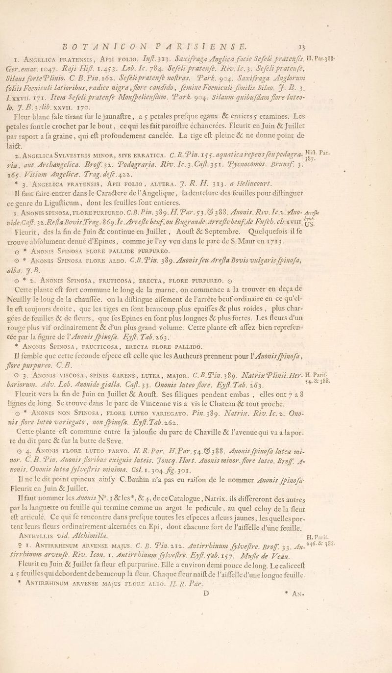3 . ANGELICA PRATENSIS, Âpir FOLI0. [#ff.313. Saxifraga Ançlica facie Sefeli prätenfis. H. Par.384: Cu er.emac.1047. Raji Hiff. 1.453. Lob. Ie. 784. Sefèli pratenfe. Riv.Ic.3. Sefèls pratenfe, Silaus forte Plinto. C: B.Pin.162. Sefelipratenfe noflras. Park. 904. Saxifraga Anglorum foliis Foeniculi latioribus, radice nigra, flore candido, femine Foeniculi fimilis Silao. T. B. 3. Z.xxvir. 171. Îtem Sefeli pratenfe Monfhelienfium. Park. 904. Silauin quibufdam flore luteo- Lo. 7. B.3:4b. xxvix. 170. Fleur blanc fale tirant fur le jaunaftre, à 5 pan prefque egaux &amp;c entierss etamines. Les. petales fontle crochet par le bout, cequi les fait paroïftre échancrées. Fleurit en Juin &amp; Juillet par raport a fa graine, qui eft profondement canelce. La tige eft pleinc ü ne donne point de lai. | 2. ANGELICA SYLVESTRIS MINOR, SIVE ERRATICA. C.B. Pin.155. aguaticarepens feu podagra- . Par. ria, aut Archangelica. Broff 32. Podagraria. Riv. Ic.3.Cafl.35x, Pycnocomos. Brunsf. 3. ad V'itium Angelicæ. Trag.deft.422. . ANGELICA PRATENSIS, APII FOLIO, ALTERA. Ÿ. À. À. 313. a Hvlincouri. El de faire entrer dans le Caractere de l’Angelique, ladentelure des feuilles pour diftinguer ce genre du Ligufticum, dont les feuilles font entieres. . ANONIS SPINOSA, FLORE PURPUREO. C.B. Pin. 380.1 Par.53.@ 388. Auonis. Riv. Ie. ofno Arreflé nide.Caff.32.Relfa Bovis.Trag.869.Ic. Arrefle beuf, ou Bugrande.Arrefle beuf,de Fufch.ch.xvusr. _. Fieurit, des la fin de Juin &amp; continue en Juillet, Aouft &amp; Septembre. Quelquefois il fe trouve abfolument denué d’Epines, comme je l’ay veu dans le parc de S. Maur en 1713. * ANONIS SPINOSA FLORE PALLIDE PURPUREO. : * ANONIS SPINOSA FLORE ALBO. C.B. Pin. 389. Anomis He Arefla Bovis vulgaris fhinofa, alba. P B, | À © * 2. ANONIS SPINOSA, FRUTICOSA, ERECTA, FLORE PURPUREO. © Cette plante eft fort commune le long de la marne, on commence à la trouver en deça de Neuilly le loug de la chauflée. on la diftingue aifement de l’arrête beuf ordinaire en ce qu’el- le eft toujours droite, que les tiges en font beaucoup plus epaifles &amp; plus roides, plus char- oées de feuilles &amp; de fleurs, que fes Epines en font plus longues &amp; plus fortes. Les fleurs d’un rouge plus vif ordinairement &amp; d’un plus grand volume. Cette plante eft affez bien reprefen- tée par la figure de l'Asonis fpino/a. Eyff. Tab.163. * ANONIS SPINOSA, FRUCTICOSA, ERECTA FLORE PALLIDO. 11 femble que cette feconde nr ft celle que les Autheurs prennent pour l'Æromis JPinefe, fiore purpurea. CE. © 3. ANONIS VISCOSA, SPINIS GARENS, LUTEA, MAJOR. C.B. Pin. 380. Natrix Plinii. Her- H. Parif. bariorum. Adv. Lob. Anonide gialla. Cafi. 33. Ononis luteo flore. Eyf.Tab. 263. ne Fleurit vers la fin de Juin en Juillet &amp; Aouft. Ses filiques pendent embas , elles ont 728 | lignes de long. Se trouve dans le parc de Vincenne vis a vis le Chateau &amp; tout proche. * ANONIS NON SPINOSA, FLORE LUTEO VARIEGATO. Pin.389. Natrix. Riv.Ic. 2. Ono- hr luteo variecato, non fpinofa. Eyff.Tab.262. Cette plante eft commune entre la jaloufie du parc de Chaville &amp; l'avenue qui vaa lapor- te du dit parc &amp; fur la butte deSeve. O4. ANONIS FLORE LUTEO PARVO. 4. R. Ar: H. Par.s4.(6 388. Anonss fpinofa lutea mi- nor. C.B. Pin. Anonis Jloribus exIGUIS luters. Joncq. Hort. Anonis minor. flore luteo. té A° onts, Ononis lutea [ylvefiris minima. Col. x.304. fig. 30n. Il nc le dit point epineux ainfy C.Bauhin n’a pas eu raifon de le nommer 4vowis fpino/a: Fleurit en Juin &amp; Juillet. ILfaut nommer les 4non:s N°. 3 &amp;cles*, &amp; 4, de ce Catalogue, Natrix. ils differeront des autres par la languette ou feuille qui termine comme un argot le pedicule, au quel celuy de la fleui eft articulée. Ce qui fe rencontre dans prefque routes les efpeces a fleurs jaunes, les quelles por- tent {eurs fleurs ordinairement alternées en Epi, dont chacune fort de l’aiffelle d’une feuille. ANraviLis vid. Alchimilla. H. Parit. ÿ 1. ANTIRRHINUM ARVENSE MAJUS. C. B. Pain.212. Antirrhinum [ylveflre. Broff. 33. HE tirrbinum arvenfe. Riv. Icon. x. Antirrhinum [ÿlveltre. Eyff. Tab. 157. Mufle de Veau. Fleurit en Juin &amp; Juillet fa fleur eft purpurine. Elle à environ demi pouce de long. Le caliceeft a 5 feuilles qui debordent de beaucoup la fleur. Chaque fleur naift de 1 Are une longue feuille. * ANTIRRHINUM ARVENSE MAJUS FLORE ALBO, /1 R. Par. D * AN«