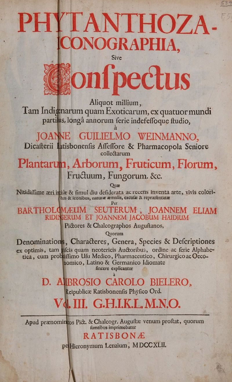 ANTHOZA. [ONOGRAPHIA, Sive &amp;onf pectus | Aliquot millium, Tam Indignarum quam Exoticarum, ex quatuor mundi partil is, longà annorum Ine indefefloque ftudio, JOANNE GUILIELMO WEINMANNO, Dicaiterii A btisbonenfis Affeffore &amp; Pharmacopola Seniore colle&amp;tarum Plantarug in, Arborum, Fruticum, Florum, raum, Fungorum. &amp;c. Que Nitidiffime ri ik ie &amp; fimul diu defiderata ac recens inventa arte, vivis colori- 'bis &amp; iconibus, naturae aemulis, excufae &amp; repraefentatae C s RE BARTHOLQMJEUM SEUTERUM ; JOANNEM ELIAM. RIDIN BERUM ET JOANNEM JACOBUM HAIDIUM | Pi&amp;ores &amp; Chalcographos Auguftanos, Quorum Denominatioı 1 , Charadleres, Genera, Species &amp; Defcriptiones ex optimis, tam eis quam neotericis Außorihus, ordine ac ferie Alphabe- - tica, cum probliffimo Ufu Medico, Pharmaceutico, Chirurgico ac Oeco- nomico, Latino &amp; OU manta ande fincere ouo: D. Al JROSIO CAROLO BIELERO, Reipublicz Ratisbonenfis Phyfico Ord. d ! | III. GH.LK.L. M.N.O. Apud prenomin los Pi&amp;. &amp; Chalcogr. Auguft venum proftat, quorum fumtibus imprimebatur | RATISBON E pe|Hieronymum Lenzium, MDCCXLII.
