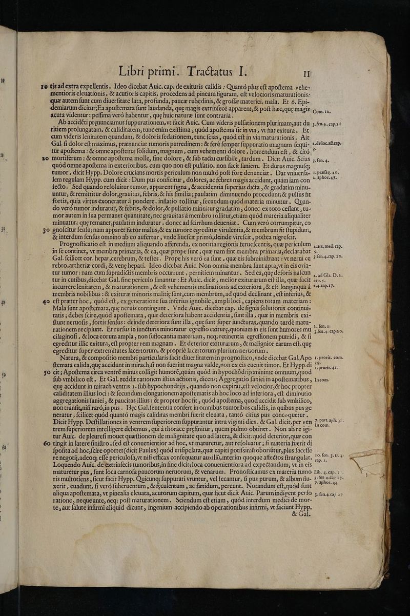 A- ur zo tisad extra expellentis. Ideo dicebat Auic. cap. de exituris calidis : Quantà plus eft apoftema vehe- mentioris eleuationis , &amp; acutioris capitis, procedens ad pincam figuram, eft velocioris maturationis: qua autem funt cum diuerfitate lata, profunda, pauca rubedinis, &amp; groífe materiei, mala. Et 6. Epi- demiarum dicitur;Ea apoftemata funt laudanda, que magis extrinfece apparent, &amp; poft hzc,que magis acuta videntur: peffima veró habentur , que huic nature fünt contraria . Ab accidéti prenunciamus fuppurationem, vt facit Auic, Cum videris pul(ationem plurimamy,aut du ritiem prolungatam, &amp; caliditatem, runc enim exiftima , quód apoftema fit in via, vt fiat exitura. Et cum videris lenitatem quandam, &amp; doloris fedationem, tunc ícias , quod eft in via maturationis. Ait Gal. fi dolor eft maximus, praenunciat tumoris putredinem : &amp; feré femper füppuratio magnum fequi- 30 mortiferum : &amp; omne apoftema molle, fine dolore , &amp; fub ta&amp;u curfibile tardum. Dicit Auic. Scias quód omne apoftema in exterioribus, cum quo non eft pulíatio, non facit faniem. Et durus magnufq; tumor , dicit Hypp. Dolore crucians mortis periculum non multó poft fore denunciat. Dat vniuer(a- lem regulam Hypp. cum dicit : Dum pus conficitur ; dolores, ac febres magis accidunt, quàm iam con fecto. Sed quando refoluitur tumor, apparent figna ; &amp; accidentia füperius dicta , &amp; gradatim minu- untur, &amp; remittitur dolor;grauitas, febris, &amp; his fimilia ; paulatim diminuendo procedunt; &amp; pulfus fit fortis, quia virtus exoneratur à pondere. inflatio tollitur , fecundum quód materia minuitur. Quan- do veró tumor induratur, &amp; febris, &amp; dolor,&amp; pulíatio minuitur gradatim , donec ex toto ceffant , tu- mor autem in fua permanet quantitate, nec grauitas à membro tollitur,etiam quód materia aliqualiter minuatur; que remanet;paulatim induratur , donec ad fcirrhum deneniat .. Cum veró corrumpitur, co 3o gnofícitur fenfu; nam apparet fetor malus,&amp; ex tumore egreditur virulentia,&amp; membrum fit ftupidum, &amp; interdum fenfus omnino ab eo aufertur , vnde liuefcit primó;deinde vircícit , poftea nigrefcir. Prognofticatio eft in medium aliquando afferenda, ex notitia regionis ferucícentis, que periculum infe continet, vt membra primaria, &amp; ca, quz prope funt ; que nam fint membra primaria,declarabat Gal. fcilicet cor. hepar,cerebrum, &amp; teftes. Prope his veró ca funt , qua cis fubminiftrant : vt nerui ce rebro,;artheriz cordi, &amp; vene hepati. Ideo dicebat Auic. Non omnia membra funt apta,vt in eis oria- tur tumor : nam cum fupradiáis membris occurrunt , pernitiem minantur. Sed ea,que deforis nafcun tur in cutibus,dicebat Gal. fine periculo fanantur : Et Auic. dicit , melior exiturarum eft illa, qua facit incurrere lenitatem , &amp; maturationem , &amp; eft vehemens inclinationis ad exteriora , &amp; eft longinqua à membris nobilibus : &amp; exiturz minoris malitie funtjcum membrum, ad quod declinant , eft infcrius, &amp; 40 cft prater hoc, quód eft , exgenerauone fua inferius ignobile , ampli loci , capiens totam materiam : Mala funt apoftemata,que neruis contingunt . Vnde Auic. dicebat cap. de fignis folutionis continui- tatis ; debes fcirequód apoftemata , qua deteriora habent accidentia , funt illa , que in membris exi- ftunt neruofis , fortis fenfus : deinde deteriora fünt illa , que funt fuper iun&amp;turas, quando tarde matu- rationem recipiunt. Et rurfus in iuncturis minoratur eereffio exiturc,quoniamin eis funt humores mu cilaginofi , &amp;locaeorum ampla , non fuffocantia materiam , neq; retinentia cgreffionem putridi , &amp; fi egreditur illic exitura, eft propter rem magnam. Et deterior exiturarum , &amp; malignior earum eft, qug egreditur fuper extremitates lacertorum, &amp; proprie lacertorum plurium ner&amp;orum . | Natura, &amp; compofitio membri particularis facit diuerfitatem in prognoftico, vnde dicebat Gal. Apo ftemata calida,que accidunt in mirach.fi non fuerint magna valde;non ex eis euenit timor. Et Hypp.di $0 cit; Apoftema circa ventré minus colligit humoré,quàm quód in hypochódrijs:minime omnium,quod Com. 12, 3.fen.4, cap.it 2.deloc.aff.cap. 3. fen. 4. 1. przíaa. 40. 2. aphor. 47. 1.art, med. cap. 9. 3. fen.4.cap. 20. z2.ad Gla. D. z. 24 Cap. 17» 2.fen. 1. I. prorit. com. 39. 1.prorít. 41. que accidunt in mirach ventris 1. fub hypochondrijs ; quando non expirat;eft velocior,&amp; hoc propter caliditatem illius loci : &amp; fecundum elongationem apoftematis ab hoc loco ad inferiora , eft diminutio ageregationis faniei , &amp; paucitas illius : &amp; propter hoc fit , quód apoftema, quod accidit fub vmbilico, . pontranfit,nifi raró;in pus. IHec Gal.fententia confert in omnibus tumoribus calidis, in quibus pus ge neratur , fcilicet quód quantó magis caliditas membri fuerit eleuata , tantó citius pus concoquetur . Dicit Hypp. Deftillationes in ventrem fuperiorem fuppurantur intra viginti dies . &amp; Gal. dicit, per ven trem fuperiorem intelligere debemus , qui à thorace prefinitur , quem pulmo obtinet. Non ab re igi- tur Auic. de pleurefi mouet quaítionem de malignitate quo ad latera, &amp; dicit:quod deterior,que con 60 tingit in latere finiftro ; fed eft conuenientior ad hoc, vt maturetur, aut reífoluatur ; (1 materia fuerit di Ípofita ad hoc;fcire oportet(dicit Paulus) quód erifipelata;qua capiti potifsimü oboriütur, plus faceffe re negotij,adeoq; effe periculofa,vt nifi efficax confequatur auxiliü,interim quoque affectos ftrangulat. Loquendo Auic. de extrinfecis tumoribus,in fine dicit; loca conuenientiora ad expectandum, vt in eis maturetur pus , funt loca carnofa paucorum neruorum, &amp; venarum. Pronofticamus cx materia tumo ris multotiens , ficut facit Hypp. Quicunq; fuppurati vruntur, vel fecantur, fi pus purum, &amp; album fiu- xerit , euadunt, fi veró fübcruentum , &amp; feculentum , ac fetidum, pereunt. Notandum eft,quàd funt aliqua apoftemata, vt pinealia eleuata, acutorum capitum, quz ficut dicit Áuic. Parum indigent perfo ratione , nequeantc, aeq; poft maturationem. Sciendum eft etiam , quód interdum medici de mor- te , aut falute infirmi aliquid dicunt , ingenium accipiendo ab operationibus infirmi, vt Ud Fypp. al. lncom. cap. 1. Lib. 4.cap. : -. $.1en 4.cap 27. 7. aphor, 44 3- fen.4.ca 27 usum — s m i zum Er T UTC Mem rm emum M MI tap ETT rm TS M Law — M A M Meer RENE EE cones d — seadat A irse zm ee. * ence t - Mr gi, d