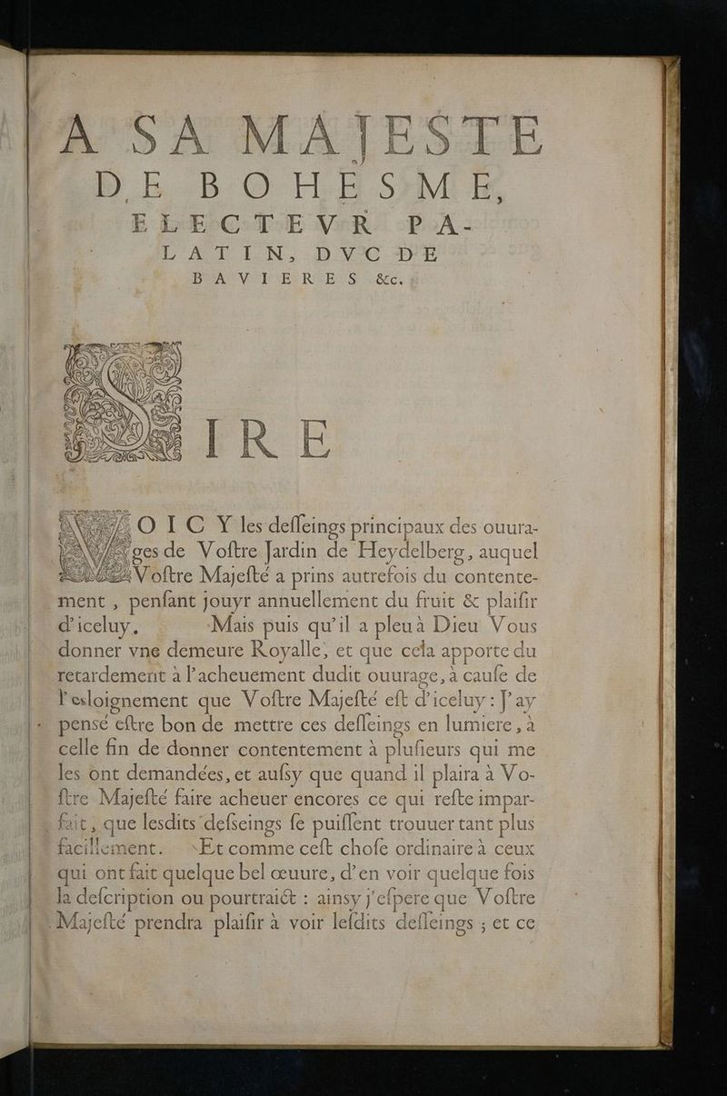 BOHESME > Na 75,OTLC Ylesdefleings principaux des ouura- | ‚gesde Voftre Jardin de Heydelberg ‚ auque \Nnöftre Mayefte a prins autrefois du contente- WEIL d’ iceluy. Mais puis qu’il a pleuä Dieu Vous donner vne demeure Royalle, et que ccla appor te du [> r_ r esloignement que Voftre Myefte eft di ıceluy : ]’ ay ense eftre bon de mettre ces ln en une a elle fin de donner contentement A plufieurs gui me ont demandees, et aufsy que quand il plaira a Vo- e en efte faire acheuer encores ce qui refte impar- it, que lesdits'delseings fe BRREN. trouuer tant plus facille a, ‘Et comme ceft chofe ordinaireäi ceux qui ont fait quelque bel aeuure, d’en voir quelque fois la deleription ou pourtraict : aay | ei ipere e que Voltre ce les ftr fa;