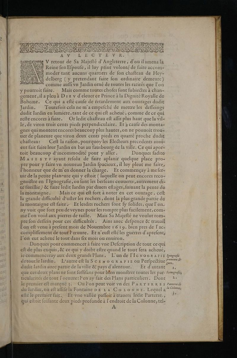sr REZAASTIME . . SETS HNTITL W VUSCITUDS > ATI EIISE NEN EDER SEDANEE ES EEILDUSELET AL Eie TIER. 3 V retour de Sa Majefte d’Angleterre, d’ou ilamena la Reine fonEfpoufe, ıl luy print volont£ de faire accom- % moder tant aucuns quartiers de fon chafteau de Hey- ©), delberg ( y pretendant faire fon ordinaire demeure) S comme A: vn Jardin orne de toutes les rarites que Fon y pourroit faire. Mais comme toutes chofes font fubieätes A chan- gement; ‚ilapleua Dız v deleuer ce Prince ala DigniteRoyalle de Boheme. Cequia efte caufe de retardement aux ouurages dudit Jardin. Toutefois cela ne m’a empeicl 1€ de mettre les defleings dudit Iardin en lumiere, tant de ce quicft acheue, comme de ce qui refte encoresafaire. Orlcedit chafteau eft aflıs plus haut quela vil- le,de viron trois cents pieds perpendiculaire. Et a caufe des monta- gnes qui montentencores beaucoup plus hautes,on ne pouuoit trou- uer de planeure queviron deux cents pieds en quarre proche dudit chafteau: Ceft la raifon , pourquoy les Eledteurs precedents auoi- ent fait faire leur Jardin en bas au fausbourg de la ville. Ce qui apor- toit beaucoup d’incommodite pour ya aller. Donques fadite MaAıesrr ayant refolu de faire aplanir quelque place pro« I'honneur que demendonnerlacharge. Et commengay ä meler- uir de la petite planeure qui y eftoit ( laquelle on peut encores reco- gnoiftre en I’ Ignografie,, ou font les berfeaus couuerts ‚autrement di- te fueillic ) &amp; faire ledit Iardin par diuers eftages,fuiuant la pente de lamontaigne. Maisce qui eft fort a hören en cet ouurage, celt la grande difhiculte d’ofter les rochers , dont la plus grande partie da Oö $ { e ’ i la montaigne eft faite» Etlesdits rochers font fy folides; quel on, ny voit que fort peu de veynes pour lesrompre plus facilement, com- mel’on void aux pierres detaille. Mais Sa Majefte ne voulur rom- pre fon deflein pour ces diflieultes. Ains aucc defpence &amp; trauail Lon eft venu a prefent mois de Nouembre ı 6 19. bien pres de Fac- compliflement « de tout Poeuure. Et n’euft efteles guerres d aprefent, l’on eut acheue le tout dans fix mois ou enuiron. Donques pourcommencer a faire vne Defcription de tout cequi eft de plus exquis, &amp; ce qui y doibt eftre quand le tout fera acheue, dudit lardin auec partie de laville &amp; pays dalentour.. Et d’autant cularitcs de tout loeuure:Pen ay fait des Plans particuliers. Dont 4 efte le premier fait. Et vne vallee pafloir : atrauers ledit Parterre;, qui eftoit foif: ante deux pieds profonde: a lendroit delaColonne, tel» A