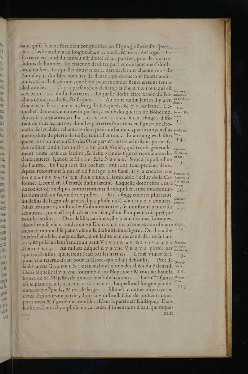 D tant qu 'ılfe peut fort bien con Ben ı [I Ishografie &amp;z Perfpc edti- ue» »Ledit jardina en longueur 460.pleds,&amp;&amp; zoo.de large. Lie Parterre en tond du milieu et diuisden 4. parties , pour les quatre faıfons de P’annde. Etch aacune desdites parties contient neuf Adanb- p les-couches. Lesquelles diniscesen 2. parties,feront chacun mois de kannte; ;;.. Joukm couches de Bau ‚qui debueront fleurir audit, mois. Gar ileft certain,quel’ on peut auoir des fleurs en tour temps Ns „del'annee. l’ay ee en Heels glaFonraınequielt fe) Fontaine KT DR EV Biıcın Parterre. Laquelle doibt eftre ornee de Ro- aumilien chers &amp; autres chofes Ruftiques. Au bout dudit Ja rdin ıl yavn du Jardin a fleurs, GRAND Pavrrron,longde 88.pieds, &amp; 7 0.delarge. Le- ;,,;. quel eft demeure encores imparfait;3 a caufe des guerres de Bohesme. Grand Pa- Apresilyaencoresyn IArRDIıINn av pLvs Bas cfage, diffe-“  derie;&amp; lesallees rehaufsdes de. pieds de hauteur, par fe moyend U- Zardinen I ® parterres l'on met enEfte.des Orengers &amp;Z autres zela portatifs. 4 Au millieu dudit Iardin il ya vn petit Viuier, qui recoit generalle- Fappaine ment touteleau des lardins, &amp; deux grandes figures reprelentansles ds Iardin, en Da, deux riuieres, fcauoirleMzeın;&amp;leNecre. Sontä Topofice ! u, de lautre. Ertl cau fort des rochers , qui font tous proches deux. Apres retournant a parler de l eftage plus haut ‚ıl ya encore: VDE ze EONTAINE DANS LE Par rerrez,femblable} celuy della Co- Parterre « lonne. Lequel eft al’ entree dudit Iardin. Laquelle doibt eftre ornde ee deroches &amp; quelques compartiments de coquilles,auec quatremuf- 6. lesidemetal,en fagon de coquilles. Enleftage encores plus haut, audeflus de la grande grote,ilya plufieuss CABıners couueis, Mais les quatre, ou font les Colonnes tortes ‚fe monftrent par deflus lesautres ‚ pour eftre places en vn lieu , dou lon peut voir prefque Cabinetz, Connerse 17: fagon‘ comme il fe peut voiren la dıxhuitiefme figure. Ou ıl ya des ‘18. = reis &amp;T puis fe vient rendre au peitVıvIERAVDESSVSDES Fontaine Rio TES4 Au mılieu duquel ıl yavneVEnvs portee Dar a quatre Daufins, qui iettent l’eau par lesnarines. Ledit Vıuser fer 19. B) pourwne.relerue deau pour la Grote,qui eft au defloubs. Presde „„„. Dialö> kagqı uelle ıl yavne fontaine d un Neptune: &amp;toutau haurla 2°. Grate . eh le plan. d delaGrAaAnnpe Grores, Laquelle eft ] ongue p Sande. ER dansde 7 0. pieds, &amp; 32. della arge. Elle eft comme mipartye en leidites Grotes a ya plufieurs vatletees di inuentions deau, qui reque- rent
