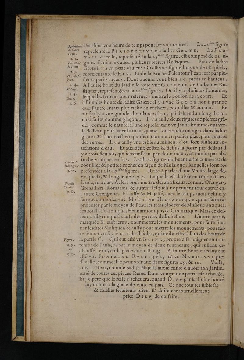 Perjpetin de ladite Grote, APR, Portail de la Grote. % 3. Grande f- gure. »E 4 . Galerye R 2. ‚Grote, 2.6. Figure de laditegrote, 17« Grande Uonste. (@) U:0% “ . rent bien vne heute de temps pour les voir toutes 5.2: Laza bure reptefentelaPzerspecrıvzpeladiteGrore. LeP or- raız dicelle, reprefente en la23“Aigure, eft composede 12. fi- gures d animaux auec plufieurs pierres Ruftiques. Pres de ladite Groreil ya vn petit Viuier: Ou eft vne figure longue de ı8, pieds, reprefentanteleRı w. EtdelaRoche d’alentour | eau fort par plu- fieurs petits tuyaus : Dont aucuns vont bien 2:0. pieds en hauteur . A lautre bout du Jardin fe void vneGaAzerte de Colonnes Ru- ftiques, reprefenteec en la 24°” figure. Ou il ya plufieurs fontaines, lefquelles feruent pour referues a mettrele poiflon delacourt. Et 3l’un des bouts de ladite Galerie il yavne Gr o TE nonfi grande que l autre , mais plus riche en rochers, coquilles & coraux. Et auffy ily a vne grande abondance d’eau, qui defcend au long desro- ches faites comme glagons,. Il yaaufly deux figuresde pierres grä- des, comme le naturel:l'une reprefentant vn feunehomme,qui ver- fe de !’eau pour lauer la main quand l!’ on voudra manger dans ladite grote: & l'autre eft vi qui tient comme vn panler plat, pour mettre des verres. Ilyaaufly vne table au millieu, d’ou fort plufieurs In- uentions deau. Etaux deux coftez & deflus la porte par dedans il yatrois leuucs, qui iettentl’cau par des cruches, &tombe par des coquilles & petites roches en facon de Mofaique , lefquelles font re» prefenteesala27“figure. Refte a parler d une Voulte large de. 3 0,pieds,& longue de 275. Laquelle eft diuisee en trois parties. L’une, marquee A, fert pour mettre des abrifseaus, comme Orengers, Grenadiers , Romarins, & autres: lefquels ne peuuent tous entrer en, Fautre Orengerie. Et aufly Sa Majefte,auec letemps auoit defir d’y faire acommoderyne MacHıne HıpravLıave ‚pour faire re- prefenter parle moyen del cau les troıs efpeces de Mufique antiques, fcauoirla Diatonique, Hennarmonique, & Cromatique..Mais ce def- fein a efte rompua caufe des guerres de Bohefme. L’autre partie, marquee B, euft feruy, pour mettre les mouuements,, pour faire fon- ner lesdites Mufiques, & aufly pour mettre les mouuements, pour fai- refonnervnSarıre du flaiolet, qui doibt eftre al’un des boutsde partieC. Quicut cieyvnBaınc,propreäfe baigner en tout del’annee, par le moyen de deux fourncaux, qui euflent es- ° A lautre bout d’iceluy eut a part temps auffe leau, en la place dudit Baing. Oo a &L fidelles feruiteurs prient & doibuent iournellement prier Diez v de ce faire, u race de viure en pais. Ce quetous fes fubiedts En