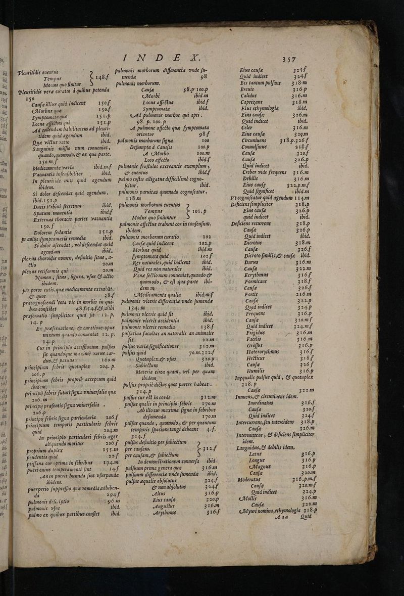 d JT iud ii, Wd. hhont ud, 0 Caufa illius quid indicent 150f $ymptomata que I5 p Locus affectus qui. 15 I.p Ad tollendam babilitatem ad pleuri- menda 98 pulmonis morborum. Caufa 98.p' 100.p CMorbi ibid.m Locus affcélus ibid f 98. p. 100. p tidem quid agendum . ibid. oriantur Oue viclus ratio ibid. . puluonis morborum figna 100 Sanguinis ifia mum. conueniat, Defumpta à Causis 100. quando,quomodo, i ex qua parte. A Morbo 100.1 150.m.f Loco affecto ibid.f Medicamenta varia ibidnf — pulmonis fruflulos excreantis. exemplum , V'acuantia infenfibiliter ———— ibid. ev euentus ibid.f In plewritide imu quid agendum pulino coflis alligatus difficillime cogno- ibidem. fcitur. ibid. $i dolor defcendat quid agendum . ibid.Vs1.p Ducis V rbini fecretum ^ did. $putum. mouentia ibid.f Externas thoracis partes. vacuantia 150. f Dolorem fedantia I5r.p £1 aolijs fymptomatis remedia ibid. $i dolor afcendat ; vel defcendat quid ageudum ibid. plexus choroidis nomen, definitio fitus , a- &amp;io : 20. plexis vetiformis qui 20.1 Nomen , fitus , frgura, vfus C9. achio ibidem. per poros cutis, qua medicamenta extrabat, c quot 38f pracognofcendi tota vis in morbis in qui- -bus confistat 48.fi5 4.f.&amp;d alibi prafernatio fanpliciter. quid fiti« 12. p, qp Ex prafcraatione, cy curationes opus. mixtum quando conueniat, 12. p. 14-p | Cur in. principio acceffionum- pulfus fit quandoque ma xim. varus 4ar- dus,€4 paruus 160. principum febris: quotuplex /— 204. p. 206.p' ^ principi«em. febiis proprià: acceptum quid ibidem. priscipij febris futuri figna vniuerfalia qua 206.18 - principij prafentis (igna vuiuerfalia . 2v6.p AUN principii febris figna particularia 206.f principium temporis. particularis. febris uid 204. In. principio: particulari. febris ager aliquando moritur 206.f proprium duplex 155.m prudentia quid anf priffana cur optima in febribus 174.m pueri cuius temperamenti (int [4f An in pueris bumida fint v[urpanda ibidem. puerperio fappreffio qua vemedia adbiben- da Mus o 294 pulmonis defciptio ^5 96.m pulmouis. vjus ibid. pulo ex quibus partibus conflet — ibid, 118.m Tempus Modus quo finiuntur ibidem. pulinonis morborum curatio | — —. Canfe quid indicent Morbus quid fymptomata quid Res naturales,quid indicent Quid res non naturales 102 102. ibid.m 102.f ibid. ibid. dem m , cMedicamenta qualia 134.14 : pulmonis vlcevis quid fit ihid. pulmonis vlcéris accidentia ibid. pulmonis vlceris remedia 138.f pulfatiua facultas an naturalis an animalis fit 22. pulfus varia fignificationes 312. pulfus quid 70.3 V2. f :- Quotuplex.cr v(us 320p Subiectum -. ibid, ibidem, 314p pulfus cuv e$1 in corde pulfus qualis in principio febris 3212.8 170.11 defamenda 170.1 314.f pulfus definitio per fabiecium per caufam. per caufam, e fubie&amp;tium 4f pulfeum prima genera que pulfuum differentia vude [umenda puljus equalis abfolutus e? non abfolutus Altus Eius cau[4 JLuguslus JA ryubinua 316.m ibid. 324 324f 316.p 320.p 316.m 316.f 357 Eius cau[e 324f Quid indicet 324f Bis tantum pulfang — 318m Breuis 316.p Calidus 316.m Caprizans 318.m Eius caue 326.m Quid indicet | ibid. Celer 316.m Eius caufa 329.m Circuniuens 318.p.326.f Conuul(iuus iu epp. f Caufa 320f Caufe 326.p Quid indicet ibid. Creber vide frequens 316.m Delilis 316.m £ius caufe 322.p.m.f Quid fignificet - ibid.m Vt cognofcatur quid agendum 114.m Deficiens (impliciter 318.p Eius caue 326.p quid indicet ibid. Deficiens vecurrens 318. p € au[e 326. p Quid indicet ibid. Dicrotus 318.m Caufa 326. picroto familis,Zr caufe | ibid. Durus | 216.m Cau[i 322.m Ecrytbmus 316.f Forimicans ie pp. f Cau 326.f Eortis 216.m | Caufee 322.p Quid indicet 324.p Frequens 316.p Caufe 320.m.f Quid indicet 324.m.f Frigidus ey 816m Facilis 216.m Gro[fus 316.p Haterorytbmus 316f Heclicus 318.f Caufa 326f Humilis 316.p Ingqualis pulfus quid , €9 quotuplex v 318p Caufe 322. Innuens, ct circuniuens idem. Inordinatus 316.f Cauf 320f Quid indicet 324f Intercurvens,feu intercidens — 318.p. Caufa 326.m Jntermittens , €4 deficiens [impliciter idem. Languidus, € debilis idem, Latus 3216.p Longus 316.p cMagnus 316.p Caufe 320.12 Moderatus 316,.p.m.f Caufa 3 20.m.f Quid indicet 324p cMollis 316.m cau[a 322. CAM yuri nomina;etbymologia. 3 18.p VIT Quid Ag