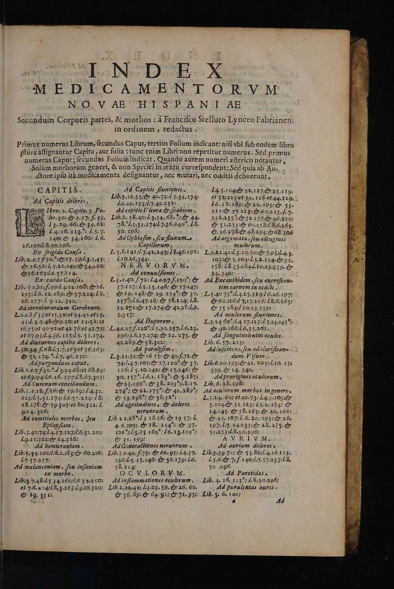C APITIS. 2 Ad Capitis dolores, a o Ibro. 2. Capite. 3. Fo- AA 130,30: Q c. 17: f- 39. : A) 1 3.29. 66:45 34. 68: 4.4.16. 11345 M... 7. 140: &amp; 34.160: À. 6. 26497:.8:50.296...- Ex frigida Gaufa . Lib:2.2.3 f 30.517. 39: 31.45: £:18,56:1. 5.21.149:07344 60: Q36.163:.6.57.214. d Ex calida Gaufa. Lib. 3 c,$1.f.99:1.4.12.108: d 16. 113:7.6. 12.189: 9 57.2 14: 1.8. 26.377:4. 9.322312. Ad corrobeorandum Gerebrum. 1.2.0.8 £3 3:6£15.3 0:60 24.42.6253, 43:4.3.5.48:0»9.50: et 11:52: e£ 16.$ 5:62 40'72:02 42.76:e1 45.79; €t 67.93:14.36. 12 5:15. 5 1.174. Ad diuturnos capitis dolores. £x $1,174. 4.7, 46.2 50: Adpurgandum caput. Ad $umnum conciliandum. Lib.3.€.18.f.56:&amp;* $9.89: 14.32. 123:1.5.51.174:/6:57.214: 4 8: 28.278:00*.59.303:et 80.312: 7 9-14. 326: Ad £omitiales morbos, feu Epilepfíam. .— Lib.3.40.74:.4.37.12:.6.51. 210: J.9.11.322:6* 14.326: —* Wd bemieraniam . Lib.$.34.160:/.6.2.183:» 60.216: 43.57-157: : Ad onelanconiam , feu infaniam É ex morbo. Lib:3.7.48:45 34.160:7.6.3 2.2 c0: e£ 7-6.224:.8,3.263:7.9.10.320: € 29. 331. Ad Capitis fluxiones., Lib.3.16.5 5:0» 40.72:4.5.51.174: £6.20, 193:1.7,49.153:4 5. Ad capitis.V cera &amp;.f/cabiem . Lib.2. 18.40:/.3.34. 68. *: dr 44. 78. 1.5.51.1744.7.36.24 9. 7.8. $0. 296: Ad Opbiafm , feu fiuxum E: Capillorum.. L. 5.8.141:7.7.43.247:1 8.46.2912: 4.10.26,344: ANB V.OSGR VM. Ad conuulfiones . L.3.c.40. f. 72: 4.0.23. f.120: Óy 37.127: À.5.15.146: € 17447: (19. 148: 29. 154: 0» 30. 1575:4.6,47.28: Qv 58,214: J.8. 12.27 1:* 17.274: 42.2 4.9. 5.317: Ad fluporem . L.4.c.27.f.120*:4.5.30.1$7.1.6.23. 196:/.8.17.274: 0* 22.275. C 42.299.05 58.302: Ad paralyfim . L.3.31.52:0* 16.55: d» 40.f. 72.0» 74:1.4.7.105:0* 27.120 *:d» 37. 126:/ 5.10.142: (* 15.146: c 30. 157*:1.6.2, 183*: (9. 3.185: £0 23.196*: * 38. 203*:.8.17. 274 : 0: 22.275: Ó* 42.289; € 53.298: d» 58,32: Ad aegritudines , d dolores neruorum . Lib.2.1.28*73 18.56: 9» 19 57: Á. 4. 6.105: &amp;* 18. 114*: &amp;» 37. 126: 4.5.33 162*: 46. 13.109: C 31. 199: Ad Gontratliones neruorum . Lib.3.c.40.f.73: €» 66.93: 4.4.37. 126:4.5.15.146: C 56.179: ..6. 58.214 OCVLORYV M. Ad inflammationes oculorum . Lib.2.22442: 3:23. 59. Ó* 26. 60. Q* 36.69: Ó 64: g1: à 71.95: 14.510448 32,117. 0* 2.5. 119; €t 32:123:0$ 39, 120.0244. 129, * ].6.12.189:4» 22.195: &amp; $3* 211:0*. 57.212: * 60:2 15. 7. 7. 228.235: 07 32 237.4 46.250: Q* 51.253:0* 60.2 58:/.8.6.265. (2.26.279:0* 48.294:0»68.306 Ad argemata feu albugines oculorum. L.2:31.414.3.10 50:2 7.95:1.4.3, 10310 5.104:7.5,2.134. 0*2 1, 158: 4.8.3 5.2844.10,13.339. e ,14« 340: TM Ad Encanthidem feu excrefcen- tem carnem in oculis. Q 60.216: 747.229: 48.6.2653: Q*35284:/10.13.339: Ad oculorum fluxiones., L.3:24.60*:54. 17.1131] 544.1455: Q 49.166:1.6.35.201. Ad fanguinolentos oculos. Lib, 6. 57.213: Ad lufciosos, feu ad clariffcane dum Vifum. Lib.6.20.193:0* 41. 205:/.10. 134 339. O* 14. 340. Ad prurigines oculorum, Lib..6. 28.198: Ad oculorum morbos in genere, L.3.244. 60: e£ 40.73: 54.3.1603 5* $.104.09*.3 1.122: 4.5.2. 134: € 14.145- €?* 38. 1651 &amp;* 40. 166: $41. 167:1.6. 20.193:40Y 26, 197: 1.7. 24.233:6» 28.233. 0 $1.2531:48.5 0.396: AVRIV M. Ad auriuta dolores , Lib.3.39.71: &amp;* 53.86:.4.16.113. 1.5.6: 7- f 140:.3.57.35 7:48. $0 296. . Md Parotidas. Lib. 4. 16. 113*: 4 8.50.296; Ad purulimtas aurei. Lib. $. 6» 140: r Ad