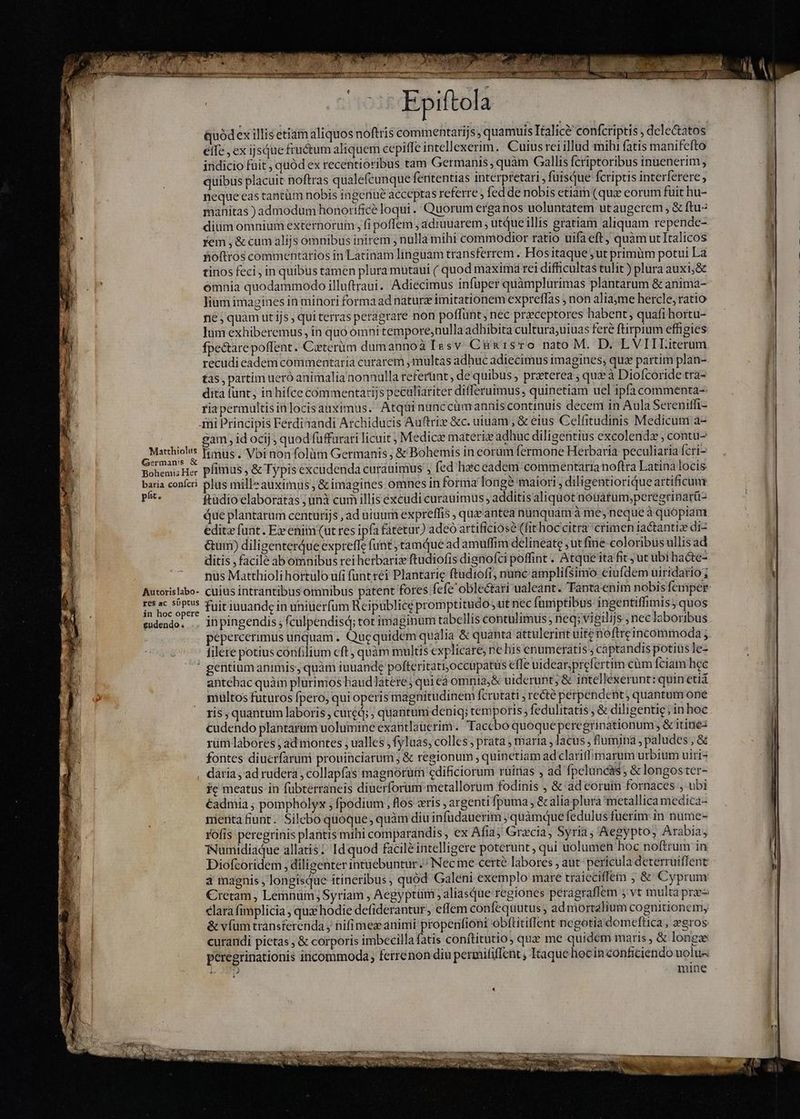 Matthiolus German's &amp; Bohemis Her baria conícri ph. Autorislabo- res ac süptus in hoc opere gudendo Li 3 e ^ Epiftola uódexillis etiam aliquos noftris commentarijs, quamuis Italice confcriptis , deleGtatos eífe , ex ijsQue fructum aliquem cepiffe intellexerim. Cuius rei illud mihi fatis manifcfto indicio fuit , quód ex recentioribus tam Germanis, quàm Gallis fcriptoribus inuenerim ; quibus placuit noftras qualefcunque feritentias interpretari , fuisque fcriptis interferere neque eas tantüm nobis ingeriué acceptas referre fed de nobis etiam (quie eorum fuit hu- manitas ) admodum honorifice loqui . Quorum erganos uoluntatem utaugcrem , &amp; ftu diüm omnium externorum, fi poffem , adruuarem ; utque illis gratiam aliquam repende- yem; &amp; cum alijs ómnibus inirem , nulla mihi commodior ratio uifaeft, quàmutItalicos hoftros commentarios in Latinam linguam transferrem . Hos itaque ; ut primüm potui La tinos feci in quibus tamen plura mutaui ( quod maxima rei difficultas tulit) plura auxi;&amp; omnia quodammodo illuftraui. Adiecimus infuper quàmplurimas plantarum &amp; anima- lium imagines in minori forma adnaturz imitationem expreffas , non aliayme hercle, ratio né; quàm utijs, qui terras peragrare non poffunt, nec præceptores habent, quafi hortu- Jum exhiberemus, in quó omni tempore,nulla adhibita cultura;uiuas fere ftirpium effigies fpectare poflent. Caeterüm dumannoà Iesv. Cán sro nato M. D. L'VIILiterum recudi eadem commentaria curarem , multas adhuc adiecimus imagines; quz partim plan- tas, partim ueró animalia nonnulla referunt, de quibus , praterea ; que à Diofcoride tra- dita funt, in hifce commentarijs pecaliariter differuimus, quinetiam uel ipfa commenta-: ria permultis inlocis auximus. Atqui nünccümannis continuis decem in Aula Sereniffi- mi Principis Ferdiaandi Archiducis Auftriz &amp;c. uiuam , &amp; eius Celfitudinis Medicum a- gam , id ocij quod fuffurari licuit; Medicz materiz adhuc diligentius excolendæ contu- müs. Vbi non folüm Germanis, &amp; Bohemis in eorum fermone Herbaria peculiaria fcri- pimus , &amp; Typis excudenda curauimus ; fed haiceadem commentaria noftra Latina locis plus milleauximus, &amp; imagines omnes in forma longè maiori , diligentiorique artificum ftadio'elaboratàs ; unà cum illis excudi curauimus , additisaliquot notiatum;peregrinar(i- due plantarum centurijs ,ad uinum expreffis , quæ' antea nunquam à me, neque à quopiam éditz funt. Ex eniin (ut res ipfa fatetur) adeo artificios? (fit hoccitra crimen iactantize di- &amp;um) diligenterQue expreffe funt tamque ad amuffim delineate , ut fine-coloribus ullis ad ditis , facile abomnibus rei herbarix ftudiofis dignofci poffint. Atque itafit ; ut ubi hacte- nüs Matthioli hortulo ufi funt réi Plantarie ftudiofi; nunc amplifsimo eiufdem uiridario; cuius intrantibus omnibus patent fores fefe oblectari ualeant. Tantaenim nobis femper fuit iuuande in uniuérfum Reipublice promptitudo ut nec fumptibus ingentiffimis; quos pepercerimus unquam. Que quidem qualia &amp; quanta attulerint uite noftreincommoda ; filete potius córifilium eft, quàm multis explicare; ne his enumeratis ; captandis potius le- antehac quàm plurimos haud latere ;quieà omnia, &amp; uiderunt; &amp; intellexerunt: quinetia multos futuros fpero, qui operis magnitudinem fcrutati , recte pérpendent, quantum one ris , quantum laboris , cured; , quantum deniq; temporis, fedulitatis &amp; diligentiç sin hoc cudendo plantartm uolumine exaütlaüerim. Taccbo quoque peregrinationum , &amp; itinez rum labores ; ad montes ; ualles , fyluas, colles , prata , maria , lacus , fumina, paludes , &amp; fontes diucrfarumi prouinciarum; &amp; regionum , quinetiam ad clariflimarum urbium uiris daria, ad rudera; collapías magnorum cdificiorum rüiras , ad fpeluncas; &amp; longoster- fc meatus in fübterraneis diuerforum metallorum fodinis , &amp; ad corum fornaces , ubi €admia ; pompholyx ; fpodium , los gris , argenti fpuma , &amp; alia plura metallica medica- menta fiunt. Silebo quoque; quàm diu infudauerim ; quàmque fedulus fuerim in nume- rofis peregrinis plantis mihi comparandis, ex Afia; Gracia, Syria, Aegypto; Arabia, WNumidiaque allatis | Id quod faciléintelligere poterunt, qui uolumen hoc noftrum in Diofcoridem , diligenter intuebuntur.; Nec me certe labores , aut pericula deterruiffent a magnis , longisque itineribus, quód Galeni exemplo mare traieciffea ; &amp; Cyprum Cretam, Lemnüm, Syriam , Aegyptüm , aliasque regiones peragraflem s vt multa prae elara fimplicia , qua hodie defiderantur, effem confequutus ; ad mortalium cognitionem, &amp; vfum transferenda , nifimez animi propenfioni obítitiffent negotia domeftica , zeros curandi pictas , &amp; corporis imbecilla fatis conftitutio, quz me quidem maris, &amp; longae peregrinationis incommoda, fetrenon diu permififfent , Itaque hocin conficiendo uolus LTD mine