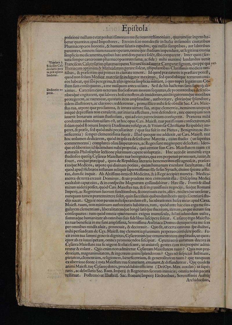 . pofitione nullum extat probatiffimorum medicorum teftimonium, quaruniQue ingens ha- Pharmacopoeos honoris, &amp; humanz falutis cupidos, qui nullis fumptibus , aut laboribus parcentes, omnem fuam nauant operam,omneque ftudium impendunt, ut legitima omnia fimplicia medicamentajquibus hac antidota parari folét, fibi comparent. Inter quos (fer- a Uatafemper ceterorum pharmacopoeorum fama; acfide) mihi maxime laudandus uenit peicico ca. Francifcus Calceolarius pharmacopaus Veronéfisadaurcæ Campanæ fignum, quippe qui 54 écolario para Theriacamoptimam &amp; Mithridatum parare foleat, aftipulantibus Clariffimis medicis om- ta prz ceteris. fibus, &amp; przfertim qui primas in ciuitate tenent.: Id quod prz cxteris is præftare poteft y laudatur. quod non folum Mediez matetiz fitindagator maximus > fed quod ubique terrarumami- cos habeat, qui fibi peregrina;&amp; alijs ignota fimplicia mittant, à quo nuper legitimum Co- ftum fum confequutus , à me nufquam antea uium, Sed de his hactenus fatis fuperd; di- Dedicatio o- gimus. Caeterüm cùm ueterum ftudioforum morem fequutus,de promotoribus defenío- AES ribusque cogitarem, quilabores hofcenoftros ab inuidorum,uitilitigatorumQue morfibus protegerent, ac tuerentur, quorum item amplitudine , authoritate, glorixque fplendore ; ijdem illuftriores, ac clariores redderentur , primaillico mihi fefe obtulit Sac. Czes. Maic- ftas tua, utpote quz pro fumma, &amp; innata uirtute fua, atque clementia , neminem unquam iniqué depreffum non extulerit, aut iniuria affectum , non defenderit , nec quempiam non iuuerit bonarum artium ftudiofum , quiad eius patrocinium confugerit. | Preterea mihi condecens admodum uifum eft, ut hoc opus Cæs. Maieft. tux potiffimum confecrarem,nó folüm quód Romani Imperij Diademate rcfulgeat, &amp; Vniuerfz Chriftianz Reipublice ime peret, &amp; praffit, fed quód mihi peculiariter. ( quæ fua fuit in me Pietas, Benignitasac Be- neficentia): femper clementiffima fuerit .. Illud quoque me adduxit, ut Caes. Maieft. tux hocuolumen dedicarem, quód in ipfo ea defcribatur Materia; cuius ftudio ( ut fuperius commemoraui) complures olim Imperatores; ac Reges funt magnopere delectati .. Ideo- que cò libentius id faciendum mihi propofui ;; quó certior fum Ces. Maieftatem tuam ex naturalis Philofophiz lectione plurimum capere uoluptatis. : Huc accedit immenfa erga ftudiofos quofq; Cefarez Maieftatis tux benignitas,qua eos perpetuó promouet, iuuat;&amp; fouct , cosdue præcipuè , quos de Republica literaria benemeritos effe agnofcit , præfer+ timque Medicos , utpote qui diuinam potius , quàm. humanam excolant facultatem. Id quodapud Hébrzos teftatum reliquit fapientiffimus ille Iefus Syrach, diuino fpiritu affla- tus, dumfic inquit... Ab Altiffimo orta eft Medicina, &amp;à Regeaccipiet munera. Medica- menta deterra creauit Dominus, &amp;uirprudens: non contemnitilla. Difciplina: Medici exaltabit caput eius , &amp; inconfpeétu-Magnatum collaudabitur. Hacille; Porró &amp; illud mirum uideri poffet; quód Cas: Maieftas tua, &amp; fi in grauiffimis negocijs , fuique Romani Imperij, ac Regnorum fuorum functionibus, &amp; continuis curis ; dies ; noctesque uerfetur nunquam tamen prztermittere folet, quin fuccifiuis quibusdam horis uarijs fcientiarü ftu- dijsuacet. Quare non parum mihifperandum eft, lucubrationes haíce meas apud Caesa; Maieft. tuam, non minimum authoritatis habituras, tum , quódante hac eius erga me fin- gularem clementiam, liberalitatemQue longé latéQue fluentem, iterum jatque iterum fim confequutus: tum quód omnia quantumuis: exigua munufcula, hilari admodum uultu fummaque humanitate ab omnibus fuis fidelibus fufcipere foleat. Cæfareç ergo Maiefta- tis tuæ beneficia in me funtampliffima, Sereniffima Auftriaca Domus denique tota me fcm peromnibus modis aluit; promouit, &amp; decorauit. Quo fit, ut certa omnino fpe ductus , mihi perfuadeam de Ces. Maieft.tue clementia plurimum perpetuo confidere poffe. Fa- cit enim tua fummi generis dignitas; CcfareorumQue ornamentorum amplitudo; ut quot- quotab ea iuuaripetant, omnes promouendos fufcipiat . : Cetera ueró uirtutum decora in Kcfarea Maieftate cua fic uigent &amp; elucefcunt; ut uniuerfz gentes eam magnopere admi- rentur &amp; colant. Quis enimnonadmiretur Cefaream Maicítatem tuam? Quis non pru» dentiam, magnanimitatem, &amp; ingentem animi fplendorem ? Quis nó fufpiciat Iuftitiam,; pietatem,clementiam, religionem;beneficentiam, &amp; generofitatem tuam ? que tanquam. ex überrimo fonte é tota Maieftate tua fcaturiunt, emanant,&amp; diffunduntur . Que quidefn animi Maieft. tuc Cefarec dotes; proculdubio efficient. ( Dei Opt. Max: auxilio ) ut fupe ratis , ac debellatisSac. Rom. Imperij &amp; Regnorum fuorum inimicis; omnia nobis pacatá teftituat. Poftremò ut Illuftrifl. Sac: Romani Imperij Ele&amp;oribus , Sereniffimis Auftrig : Archiducibus,