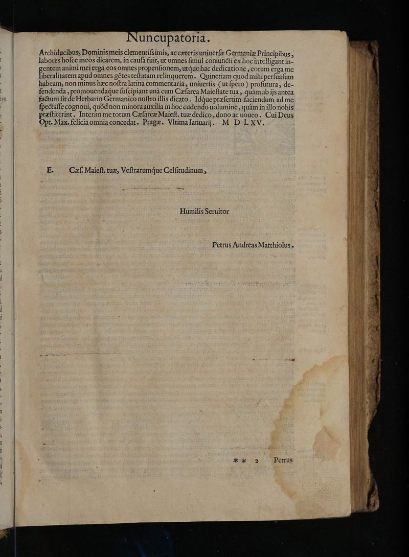 Archiducibus, Dominis meis clementifsimis, ac caeteris uniuerfæ Germaniz Principibus ; i labores hofce meos dicarem, in caufa fuit, ut omnes fimul coniuncti ex hoc intelligant in- gentem animi mei erga eos omnes propenfionem, utue bac dedicatione , eorum ergame | liberalitatem apud omnes gétes teftatam relinquerem. Quinetiam quod mihi perfuafum habeam, non minus hzc noftra latina commentaria, uniuerfis ( ut fpero ) profutura, de- t fendenda , promouendaque fufcipiant unà cum Cæfarea Maieftate tua , quàmab ijs antea IT) factum fit de Herbario Germanico noftro illis dicato. Idque praefertim faciendum ad me: : fpectaffe cognoui, quód non minoraauxilia in hoc cudendo uolumine, quàm in illo nobis praítiterint. Interim me totum Czfarez Maieft. tuz dedico , dono ac uouco . Cui Deus Opt. Max. fcliciaomniaconcedat. Prage. Vltimalanuarj; M D LXV. E. Caf. Maieft. tux, Veftrarumque Celfitudinum , Humilis Seruitor Petrus Andreas Matthiolus. Petrus